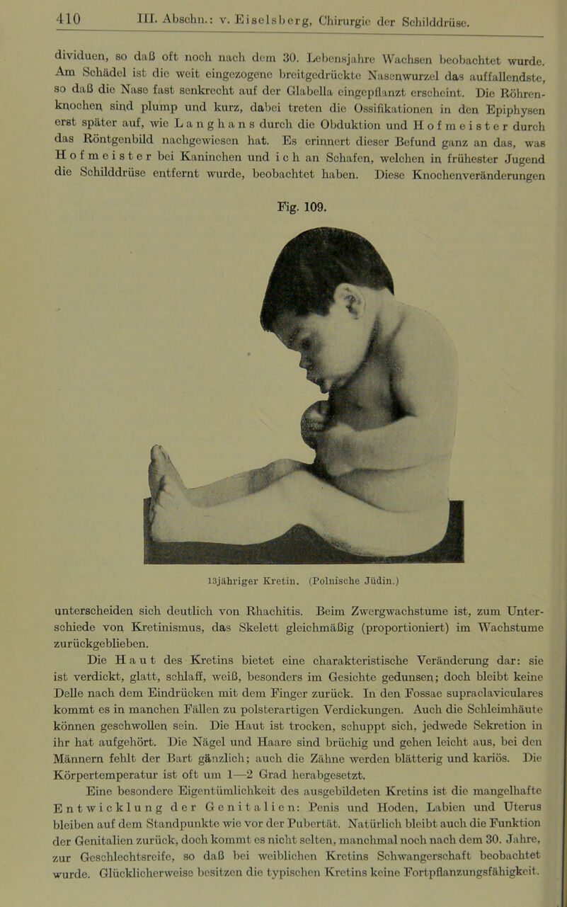 dividuen, so daß oft noch nach dem 30. Lebensjahre Wachsen beobachtet wurde. Am Schädel ist die weit eingezogenc breitgedrückte Nasenwurzel das auffallendste, so daß die Nase fast senkrecht auf der Clabclla eingepflanzt erscheint. Die Röhren- knochen sind plump und kurz, dabei treten die Ossifikationen in den Epiphysen erst später auf, wie Langhans durch die Obduktion und Hofmeister durch das Röntgenbild nachgewiesen hat. Es erinnert dieser Befund ganz an das, was Hofmeister bei Kaninchen und ich an Schafen, welchen in frühester Jugend die Schilddrüse entfernt wurde, beobachtet haben. Diese Knochenveränderungen Fig. 109. I3jähriger Kretin. (Polnische Jüdin.) unterscheiden sich deutlich von Rhachitis. Beim Zwergwachstume ist, zum Unter- schiede von Kretinismus, das Skelett gleichmäßig (proportioniert) im Wachstume zurückgeblieben. Die Haut des Kretins bietet eine charakteristische Veränderung dar: sie ist verdickt, glatt, schlaff, weiß, besonders im Gesichte gedunsen; doch bleibt keine Delle nach dem Eindrücken mit dem Finger zurück. In den Fossae supraclaviculares kommt es in manchen Fällen zu polsterartigen Verdickungen. Auch die Schleimhäute können geschwollen sein. Die Haut ist trocken, schuppt sich, jedwede Sekretion in ihr hat aufgehört. Die Nägel und Haare sind brüchig und gehen leicht aus, bei den Männern fehlt der Bart gänzlich; auch die Zähne werden blätterig und kariös. Die Körpertemperatur ist oft um 1—2 Grad herabgesetzt. Eine besondere Eigentümlichkeit des ausgebildeten Kretins ist die mangelhafte Entwicklung der Genitalien: Penis und Hoden, Labien und Uterus bleiben auf dem Standpunkte wie vor der Pubertät. Natürlich bleibt auch die Funktion der Genitalien zurück, doch kommt es nicht selten, manchmal noch nach dem 30. Jahre, zur Geschlechtsreife, so daß bei weiblichen Kretins Schwangerschaft beobachtet wurde. Glücklicherweise besitzen die typischen Kretins keine Fortpflanzungsfähigkeit.