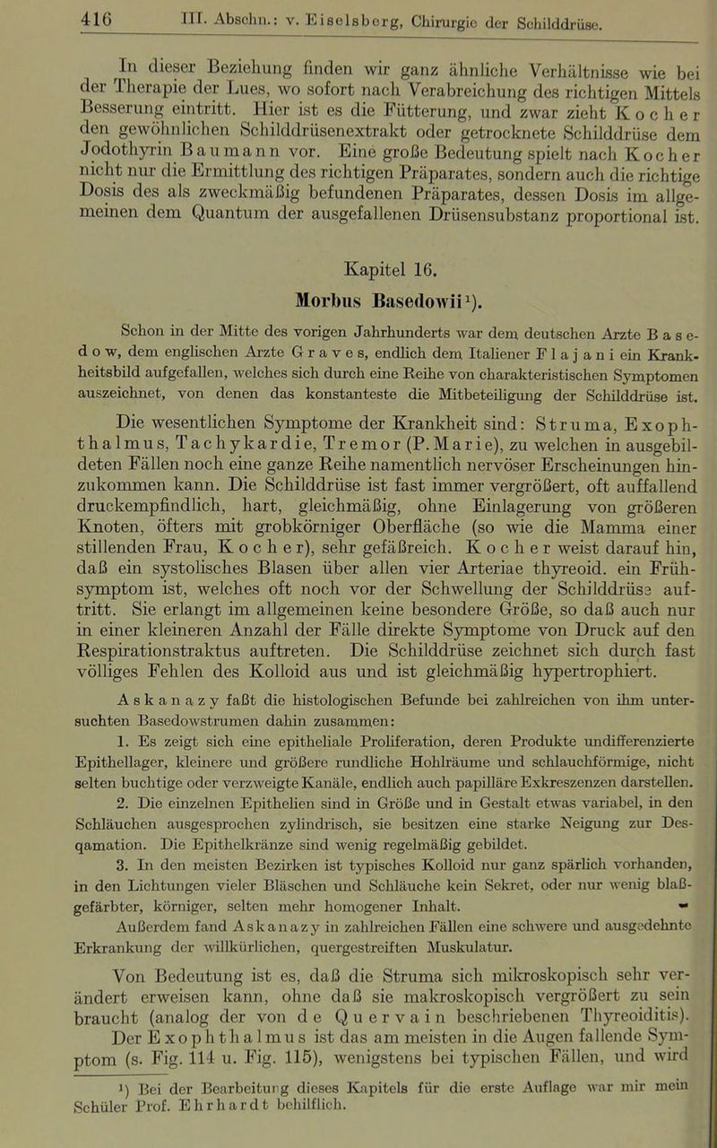 In dieser Beziehung finden wir ganz ähnliche Verhältnisse wie bei der Therapie der Lues, wo sofort nach Verabreichung des richtigen Mittels Besserung eintritt. Hier ist es die Fütterung, und zwar zieht Kocher den gewöhnlichen Schilddrüsenextrakt oder getrocknete Schilddrüse dem Jodothyrin Baumann vor. Eine große Bedeutung spielt nach Kocher nicht nur die Ermittlung des richtigen Präparates, sondern auch die richtige Dosis des als zweckmäßig befundenen Präparates, dessen Dosis im allge- meinen dem Quantum der ausgefallenen Drüsensubstanz proportional ist. Kapitel 16. Morbus Basedowii1). Schon in der Mitte des vorigen Jahrhunderts war dem deutschen Arzte Base- d o w, dem englischen Arzte Graves, endlich dem Italiener F 1 a j a n i ein Krank- heitsbild aufgefallen, welches sich durch eine Reihe von charakteristischen Symptomen auszeichnet, von denen das konstanteste die Mitbeteiligung der Schilddrüse ist. Die wesentlichen Symptome der Krankheit sind: Struma, Exoph- thalmus, Tachykardie, Tremor (P.Marie), zu welchen in ausgebil- deten Fällen noch eine ganze Reihe namentlich nervöser Erscheinungen hin- zukommen kann. Die Schilddrüse ist fast immer vergrößert, oft auffallend druckempfindlich, hart, gleichmäßig, ohne Einlagerung von größeren Knoten, öfters mit grobkörniger Oberfläche (so wie die Mamma einer stillenden Frau, Kocher), sehr gefäßreich. Kocher weist darauf hin, daß ein systolisches Blasen über allen vier Arteriae thyreoid. ein Früh- symptom ist, welches oft noch vor der Schwellung der Schilddrüse auf- tritt. Sie erlangt im allgemeinen keine besondere Größe, so daß auch nur in einer kleineren Anzahl der Fälle direkte Symptome von Druck auf den Respirationstraktus auftreten. Die Schilddrüse zeichnet sich durch fast völliges Fehlen des Kolloid aus und ist gleichmäßig hypertrophiert. Askanazy faßt die histologischen Befunde bei zahlreichen von ihm unter- suchten Basedowstrumen dahin zusammen: 1. Es zeigt sich eine epitheliale Proliferation, deren Produkte undifferenzierte Epithellager, kleinere und größere rundliche Hohlräume und schlauchförmige, nicht selten buebtige oder verzweigte Kanäle, endlich auch papilläre Exkreszenzen darstellen. 2. Die einzelnen Epithehen sind in Größe und in Gestalt etwas variabel, in den Schläuchen ausgesprochen zylindrisch, sie besitzen eine starke Neigung zur Des- qamation. Die Epithelkränze sind wenig regelmäßig gebildet. 3. In den meisten Bezirken ist typisches Kolloid nur ganz spärlich vorhanden, in den Lichtungen vieler Bläschen und Schläuche kein Sekret, oder nur wenig blaß- gefärbter, körniger, selten mehr homogener Inhalt. » Außerdem fand Askanazy in zahlreichen Fällen eine schwere und ausgedehnte Erkrankung der willkürlichen, quergestreiften Muskulatur. Von Bedeutung ist es, daß die Struma sich mikroskopisch sehr ver- ändert erweisen kann, ohne daß sie makroskopisch vergrößert zu sein braucht (analog der von de Quervain beschriebenen Thyreoiditis). Der Exophthalmus ist das am meisten in die Augen fallende Sym- ptom (s. Fig. 114 u. Fig. 115), wenigstens bei typischen Fällen, und wird 1) Bei der Bearbeitung dieses Kapitels für die erste Auflage war mir mein Schüler Prof. Ehrhardt behilflich.
