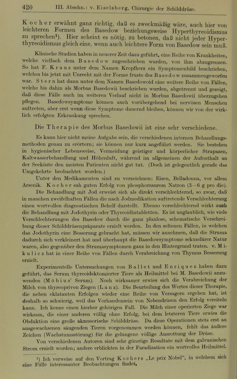 Kocher erwähnt ganz richtig, daß es zweckmäßig wäre, auch hier von leichteren Formen des Basedow beziehungsweise Hyperthyreoidismus zu sprechen1). Hier scheint es nötig, zu betonen, daß nicht jeder Hyper- thyreoidismus gleich eine, wenn auch leichtere Form von Basedow sein muß. Klinische Studien haben in neuerer Zeit dazu geführt, eine Reihe von Krankheiten, welche vielfach dem Basedow zugeschrieben wurden, von ihm abzugrenzen. So hat F. Kraus unter dem Namen Kropfherz ein Symptomenbild beschrieben, welches bis jetzt mit Unrecht mit der Forme fruste des Basedow zusammengeworfen war. Stern hat dann unter dem Namen Basedowoid eine weitere Reihe von Fällen, welche bis dahin als Morbus Basedowii beschrieben wurden, abgetrennt und gezeigt, daß diese Fälle auch im weiteren Verlauf nicht in Morbus Basedowii überzugehen pflegen. Basedowsymptome können auch vorübergehend bei nervösen Menschen auftreten, aber erst wenn diese Symptome dauernd bleiben, können wir von der wirk- lich erfolgten Erkrankung sprechen. Die Therapie des Morbus Basedowii ist eine sehr verschiedene. Es kann hier nicht meine Aufgabe sein, die verschiedenen internen Behandlungs- methoden genau zu erörtern; sie können nur kurz angeführt werden. Sie bestehen in hygienischer Lebensweise, Vermeidung geistiger und körperlicher Strapazen, Kaltwasserbehandlung und Höhenluft, während im allgemeinen der Aufenthalt an der Seeküste den meisten Patienten nicht gut tut. (Doch ist gelegentlich gerade das Umgekehrte beobachtet worden.) Unter den Medikamenten sind zu verzeichnen: Eisen, Belladonna, vor allem Arsenik. Kocher sah guten Erfolg von phosphorsaurem Natron (3—6 g pro die). Die Behandlung mit Jod erweist sich als direkt verschlechternd, so zwar, daß in manchen zweifelhaften Fällen die nach Jodmedikation auftretende Verschlechterung einen wertvollen diagnostischen Behelf darstellt. Ebenso verschlechternd wirkt auch die Behandlung mit Jodothyrin oder Thyreoidintabletten. Es ist unglaublich, wie viele Verschlechterungen des Basedow durch die ganz planlose, schematische Verschrei- bung dieser Schilddrüsenpräparate erzielt werden. In den seltenen Fällen, in welchen das Jodothyrin eine Besserung gebracht hat, müssen wir annehmen, daß die Struma dadurch sich verkleinert hat und überhaupt die Basedowsymptome sekundärer Natur waren, also gegenüber den Strumasymptomen ganz in den Hintergrund traten, v. M i- k u 1 i c z hat in einer Reihe von Fällen durch Verabreichung von Thymus Besserung erzielt. Experimentelle Untersuchungen von Ballet und Enriquez haben dazu geführt, das Serum thyreoidektomierter Tiere als Heilmittel bei M. Basedowii anzu- wenden (Möbius’ Serum). Noch wirksamer erwies sich die Verabreichung der Milch von thyreopriven Ziegen (L a n z). Die Beurteilung des Wertes dieser Therapie, die neben eklatanten Erfolgen wieder eine Reihe von Versagern ergeben hat, ist deshalb so schwierig, weil das Vorhandensein von Nebendrüsen den Erfolg vereiteln kann. Ich kenne einen hierher gehörigen Fall. Die Milch einer operierten Ziege war wirksam, die einer anderen völlig ohne Erfolg, bei dem letzteren Tiere erwies die Obduktion eine große akzessorische Schilddrüse. Da diese Operationen stets erst an ausgewachsenen säugenden Tieren vorgenommen werden können, fehlt das äußere Zeichen (Wachstumsstörung) für die gelungene völlige Ausrottung der Drüse. Von verschiedenen Autoren sind sehr günstige Resultate mit dem galvanischen Strom erzielt worden; andere erblickten in der Faradisation ein wertvolles Heilmittel. !) Ich verweise auf den Vortrag Kochers „Le prix Nobel , in welchem sich eine Fülle interessanter Beobachtungen findet.