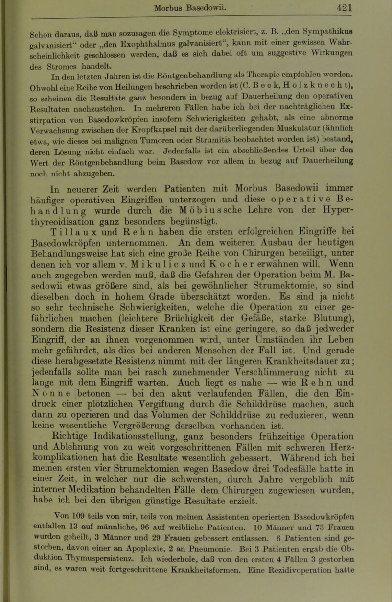 Schon daraus, daß man sozusagen die Symptome elektrisiert, z. B. „den Sympathikus galvanisiert“ oder „den Exophthalmus galvanisiert“, kann mit einer gewissen Wahr- scheinlichkeit geschlossen werden, daß es sich dabei oft um suggestive Wirkungen des Stromes handelt. In den letzten Jahren ist die Röntgenbehandlung als Therapie empfohlen worden. Obwohl eine Reihe von Heilungen beschrieben worden ist (C. B e c k, H o 1 z k n e c h t), so scheinen die Resultate ganz besonders in bezug auf Dauerheilung den operativen Resultaten nachzustehen. In mehreren Fällen habe ich bei der nachträglichen Ex- stirpation von Basedowkröpfen insofern Schwierigkeiten gehabt, als eine abnorme Verwachsung zwischen der Kropfkapsel mit der darüberliegenden Muskulatur (ähnlich etwa, wie dieses bei malignen Tumoren oder Strumitis beobachtet worden ist) bestand, deren Lösung nicht einfach war. Jedenfalls ist ein abschließendes Urteil über den Wert der Röntgenbehandlung beim Basedow vor allem in bezug auf Dauerheilung noch nicht abzugeben. In neuerer Zeit werden Patienten mit Morbus Basedowii immer häufiger operativen Eingriffen unterzogen und diese operative Be- handlung wurde durch die Möbius sehe Lehre von der Hyper- thyreoidisation ganz besonders begünstigt. T i 11 a u x und R e h n haben die ersten erfolgreichen Eingriffe bei Basedowkröpfen unternommen. An dem weiteren Ausbau der heutigen Behandlungsweise hat sich eine große Reihe von Chirurgen beteiligt, unter denen ich vor allem v. Mikulicz und Kocher erwähnen will. Wenn auch zugegeben werden muß, daß die Gefahren der Operation beim M. Ba- sedowii etwas größere sind, als bei gewöhnlicher Strumektomie, so sind dieselben doch in hohem Grade überschätzt worden. Es sind ja nicht so sehr technische Schwierigkeiten, welche die Operation zu einer ge- fährlichen machen (leichtere Brüchigkeit der Gefäße, starke Blutung), sondern die Resistenz dieser Kranken ist eine geringere, so daß jedweder Eingriff, der an ihnen vorgenommen wird, unter Umständen ihr Leben mehr gefährdet, als dies bei anderen Menschen der Fall ist. Und gerade diese herabgesetzte Resistenz nimmt mit der längeren Krankheitsdauer zu; jedenfalls sollte man bei rasch zunehmender Verschlimmerung nicht zu lange mit dem Eingriff warten. Auch liegt es nahe —• wie R e h n und Nonne betonen — bei den akut verlaufenden Fällen, die den Ein- druck einer plötzlichen Vergiftung durch die Schilddrüse machen, auch dann zu operieren und das Volumen der Schilddrüse zu reduzieren, wenn keine wesentliche Vergrößerung derselben vorhanden ist. Richtige Indikationsstellung, ganz besonders frühzeitige Operation und Ablehnung von zu weit vorgeschrittenen Fällen mit schweren Herz- komplikationen hat die Resultate wesentlich gebessert. Während ich bei meinen ersten vier Strumektomien wegen Basedow drei Todesfälle hatte in einer Zeit, in welcher nur die schwersten, durch Jahre vergeblich mit interner Medikation behandelten Fälle dem Chirurgen zugewiesen wurden, habe ich bei den übrigen günstige Resultate erzielt. Von 109 teils von mir, teils von meinen Assistenten operierten Basedowkröpfen entfallen 13 auf männliche, 96 auf weibliche Patienten. 10 Männer und 73 Frauen wurden geheilt, 3 Männer und 29 Frauen gebessert entlassen. 6 Patienten sind ge- storben, davon einer an Apoplexie, 2 an Pneumonie. Bei 3 Patienten ergab die Ob- duktion rhymuspersistenz. Ich wiederhole, daß von den ersten 4 Fällen 3 gestorben sind, es waren weit fortgeschrittene Krankheitsformen. Eine Rezidivoperation hatte