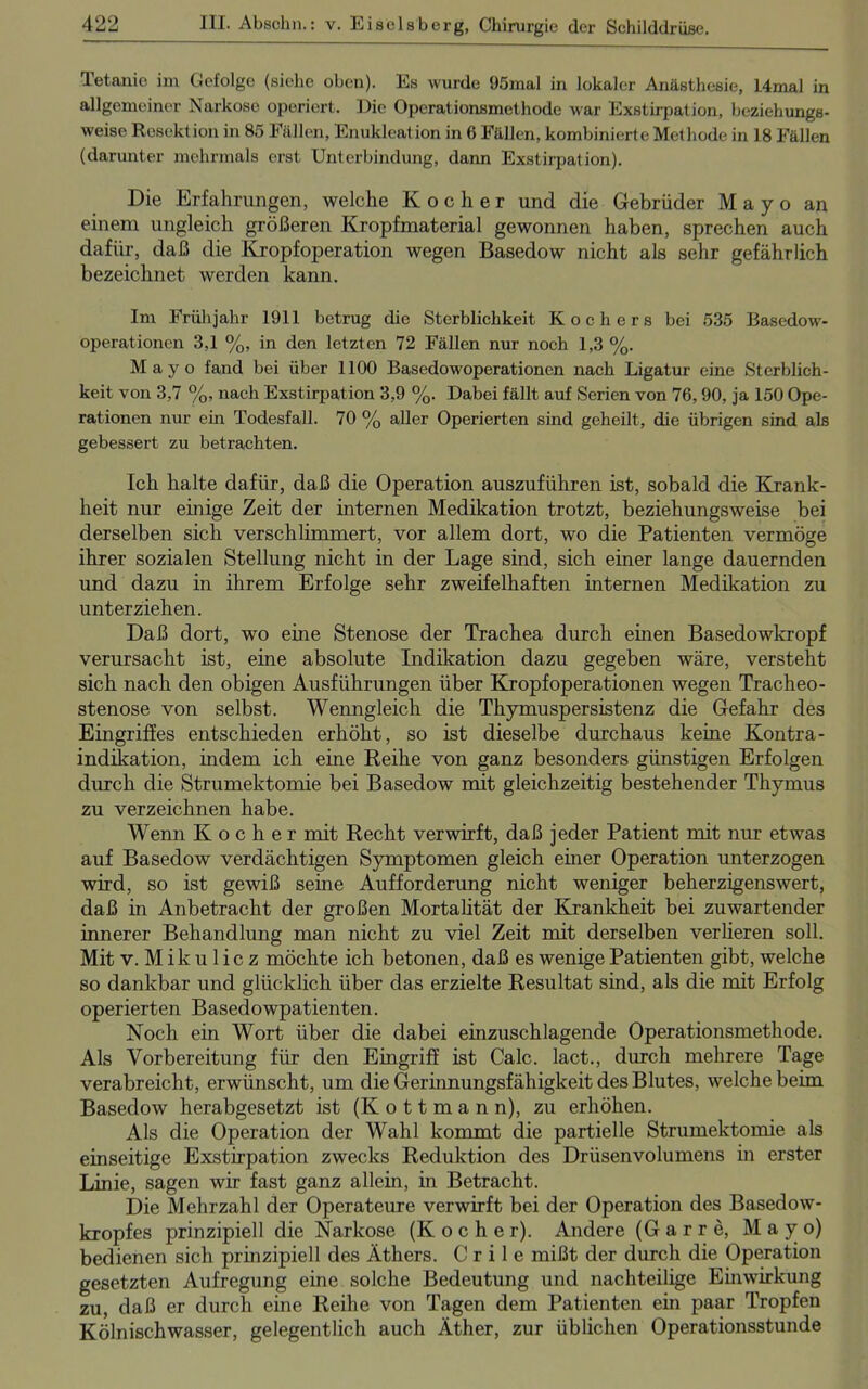 Tetanie im Gefolge (siehe oben). Es wurde 95mal in lokaler Anästhesie, 14mal in allgemeiner Narkose operiert. Die Operationsmethode war Exstirpation, beziehungs- weise Resektion in 85 Fällen, Enukleation in 6 Fällen, kombinierte Methode in 18 Fällen (darunter mehrmals erst Unterbindung, dann Exstirpation). Die Erfahrungen, welche Kocher und die Gebrüder M a y o an einem ungleich größeren Kropfmaterial gewonnen haben, sprechen auch dafür, daß die Kropfoperation wegen Basedow nicht als sehr gefährlich bezeichnet werden kann. Im Frühjahr 1911 betrug die Sterblichkeit Kochers bei 535 Basedow- operationen 3,1 %, in den letzten 72 Fällen nur noch 1,3 %. Mayo fand bei über 1100 Basedowoperationen nach Ligatur eine Sterblich- keit von 3,7 %, nach Exstirpation 3,9 %. Dabei fällt auf Serien von 76, 90, ja 150 Ope- rationen nur ein Todesfall. 70 % aller Operierten sind geheilt, die übrigen sind als gebessert zu betrachten. Ich halte dafür, daß die Operation auszuführen ist, sobald die Krank- heit nur einige Zeit der internen Medikation trotzt, beziehungsweise bei derselben sich verschlimmert, vor allem dort, wo die Patienten vermöge ihrer sozialen Stellung nicht in der Lage sind, sich einer lange dauernden und dazu in ihrem Erfolge sehr zweifelhaften internen Medikation zu unterziehen. Daß dort, wo eine Stenose der Trachea durch einen Basedowkropf verursacht ist, eine absolute Indikation dazu gegeben wäre, versteht sich nach den obigen Ausführungen über Kropf Operationen wegen Tracheo- stenose von selbst. Wenngleich die Thymuspersistenz die Gefahr des Eingriffes entschieden erhöht, so ist dieselbe durchaus keine Kontra- indikation, indem ich eine Reihe von ganz besonders günstigen Erfolgen durch die Strumektomie bei Basedow mit gleichzeitig bestehender Thymus zu verzeichnen habe. Wenn Kocher mit Recht verwirft, daß jeder Patient mit nur etwas auf Basedow verdächtigen Symptomen gleich einer Operation unterzogen wird, so ist gewiß seine Aufforderung nicht weniger beherzigenswert, daß in Anbetracht der großen Mortalität der Krankheit bei zuwartender innerer Behandlung man nicht zu viel Zeit mit derselben verlieren soll. Mit v. Mikulicz möchte ich betonen, daß es wenige Patienten gibt, welche so dankbar und glücklich über das erzielte Resultat sind, als die mit Erfolg operierten Basedowpatienten. Noch ein Wort über die dabei einzuschlagende Operationsmethode. Als Vorbereitung für den Eingriff ist Calc. lact., durch mehrere Tage verabreicht, erwünscht, um die Gerinnungsfähigkeit des Blutes, welche beim Basedow herabgesetzt ist (K o 11 m a n n), zu erhöhen. Als die Operation der Wahl kommt die partielle Strumektomie als einseitige Exstirpation zwecks Reduktion des Drüsenvolumens in erster Linie, sagen wir fast ganz allein, in Betracht. Die Mehrzahl der Operateure verwirft bei der Operation des Basedow- kropfes prinzipiell die Narkose (Kocher). Andere (Gar re, Mayo) bedienen sich prinzipiell des Äthers. C r i 1 e mißt der durch die Operation gesetzten Aufregung eine solche Bedeutung und nachteilige Einwirkung zu, daß er durch eine Reihe von Tagen dem Patienten ein paar Tropfen Kölnischwasser, gelegentlich auch Äther, zur üblichen Operationsstunde