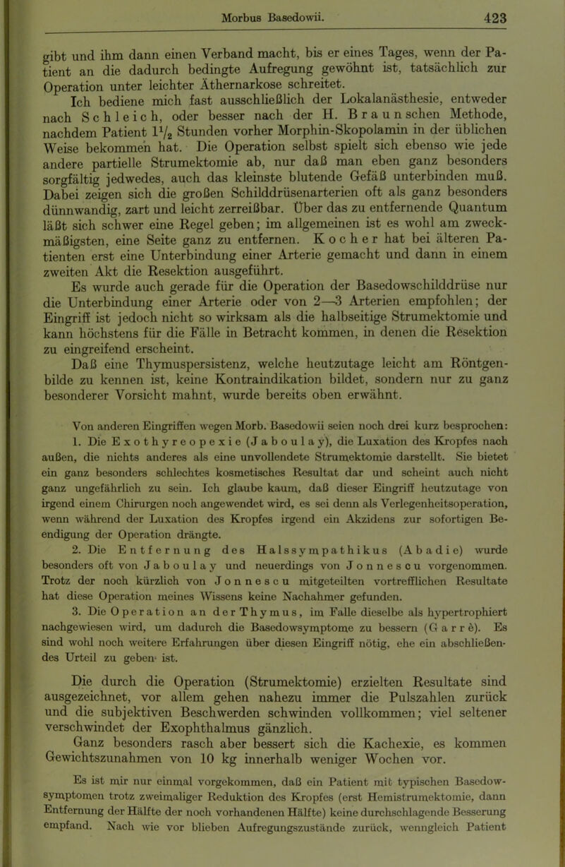gibt und ihm dann einen Verband macht, bis er eines Tages, wenn der Pa- tient an die dadurch bedingte Aufregung gewöhnt ist, tatsächlich zur Operation unter leichter Äthernarkose schreitet. Ich bediene mich fast ausschließlich der Lokalanästhesie, entweder nach Schleich, oder besser nach der H. Braun sehen Methode, nachdem Patient V-/2 Stunden vorher Morphin-Skopolamin in der üblichen Weise bekommen hat. Die Operation selbst spielt sich ebenso wie jede andere partielle Strumektomie ab, nur daß man eben ganz besonders sorgfältig jedwedes, auch das kleinste blutende Gefäß unterbinden muß. Dabei zeigen sich die großen Schilddrüsenarterien oft als ganz besonders dünnwandig, zart und leicht zerreißbar. Über das zu entfernende Quantum läßt sich schwer eine Regel geben; im allgemeinen ist es wohl am zweck- mäßigsten, eine Seite ganz zu entfernen. Kocher hat bei älteren Pa- tienten erst eine Unterbindung einer Arterie gemacht und dann in einem zweiten Akt die Resektion ausgeführt. Es wurde auch gerade für die Operation der Basedowschilddrüse nur die Unterbindung einer Arterie oder von 2—3 Arterien empfohlen; der Eingriff ist jedoch nicht so wirksam als die halbseitige Strumektomie und kann höchstens für die Fälle in Betracht kommen, in denen die Resektion zu eingreifend erscheint. Daß eine Thymuspersistenz, welche heutzutage leicht am Röntgen- bilde zu kennen ist, keine Kontraindikation bildet, sondern nur zu ganz besonderer Vorsicht mahnt, wurde bereits oben erwähnt. Von anderen Eingriffen wegen Morb. Basedowii seien noch drei kurz besprochen: 1. Die Exothyreopexie (Jaboulay), die Luxation des Kropfes nach außen, die nichts anderes als eine unvollendete Strumektomie darstellt. Sie bietet ein ganz besonders schlechtes kosmetisches Resultat dar und scheint auch nicht ganz ungefährlich zu sein. Ich glaube kaum, daß dieser Eingriff heutzutage von irgend einem Chirurgen noch angewendet wird, es sei denn als Verlegenheitsoperation, wenn während der Luxation des Kropfes irgend ein Akzidens zur sofortigen Be- endigung der Operation drängte. 2. Die Entfernung des Halssympathikus (Abadie) wurde besonders oft von Jaboulay und neuerdings von Jonnescu vorgenommen. Trotz der noch kürzlich von Jonnescu mitgeteilten vortrefflichen Resultate hat diese Operation meines Wissens keine Nachahmer gefunden. 3. Die Operation an derThymus, im Falle dieselbe als hypertrophiert nachgewiesen wird, um dadurch die Basedowsymptome zu bessern (Garrö). Es sind wohl noch weitere Erfahrungen über diesen Eingriff nötig, ehe ein abschließen- des Urteil zu geben- ist. Die durch die Operation (Strumektomie) erzielten Resultate sind ausgezeichnet, vor allem gehen nahezu immer die Pulszahlen zurück und die subjektiven Beschwerden schwinden vollkommen; viel seltener verschwindet der Exophthalmus gänzlich. Ganz besonders rasch aber bessert sich die Kachexie, es kommen Gewichtszunahmen von 10 kg innerhalb weniger Wochen vor. Es ist mir nur einmal vorgekommen, daß ein Patient mit typischen Basedow- symptomen trotz zweimaliger Reduktion des Kropfes (erst Hemistrumektomie, dann Entfernung der Hälfte der noch vorhandenen Hälfte) keine durchschlagende Besserung empfand. Nach wie vor blieben Aufregungszustände zurück, wenngleich Patient