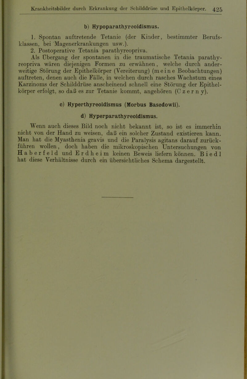 b) Hypoparathyreoidismus. 1. Spontan auftretende Tetanie (der Kinder, bestimmter Berufs- klassen, bei Magenerkrankungen usw.). 2. Postoperative Tetania parathyreopriva. Als Übergang der spontanen in die traumatische Tetania parathy- reopriva wären diejenigen Formen zu erwähnen, welche durch ander- weitige Störung der Epithelkörper (Vereiterung) (meine Beobachtungen) auftreten, denen auch die Fälle, in welchen durch rasches Wachstum eines Karzinoms der Schilddrüse anscheinend schnell eine Störung der Epithel- körper erfolgt, so daß es zur Tetanie kommt, angehören (Czerny). e) Hyperthyreoidismus (Morbus Basedowii). d) Hyperparathyreoidismus. Wenn auch dieses Bild noch nicht bekannt ist, so ist es immerhin nicht von der Hand zu weisen, daß ein solcher Zustand existieren kann. Man hat die Myasthenia gravis und die Paralysis agitans darauf zurück- führen wollen, doch haben die mikroskopischen Untersuchungen von Haberfeld und Erdheim keinen Beweis liefern können. B i e d 1 hat diese Verhältnisse durch ein übersichtliches Schema dargestellt.