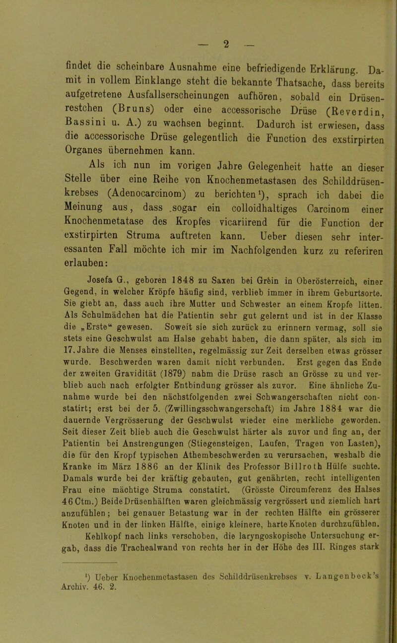 findet die scheinbare Ausnahme eine befriedigende Erklärung. Da- mit in vollem Einklänge steht die bekannte Thatsache, dass bereits aufgetretene Ausfallserscheinungen aufhören, sobald ein Drüsen- restchen (Bruns) oder eine accessorische Drüse (Reverdin, Bassini u. A.) zu wachsen beginnt. Dadurch ist erwiesen, dass die accessorische Drüse gelegentlich die Function des exstirpirten Organes übernehmen kann. Als ich nun im vorigen Jahre Gelegenheit hatte an dieser Stelle über eine Reihe von Knochenmetastasen des Schilddrüsen- krebses (Adenocarcinom) zu berichten1), sprach ich dabei die Meinung aus, dass .sogar ein colloidhaltiges Carcinom einer Knochenmetatase des Kropfes vicariirend für die Function der exstirpirten Struma auftreten kann. Ueber diesen sehr inter- essanten Fall möchte ich mir im Nachfolgenden kurz zu referiren erlauben: Josefa G., geboren 1848 zu Saxen bei Grfein in Oberösterreich, einer Gegend, in welcher Kröpfe häufig sind, verblieb immer in ihrem Geburtsorte. Sie giebt an, dass auch ihre Mutter und Schwester an einem Kropfe litten. Als Schulmädchen hat die Patientin sehr gut gelernt und ist in der Klasse die „Erste“ gewesen. Soweit sie sich zurück zu erinnern vermag, soll sie stets eine Geschwulst am Halse gehabt haben, die dann später, als sich im 17. Jahre die Menses einstellten, regelmässig zur Zeit derselben etwas grösser wurde. Beschwerden waren damit nicht verbunden. Erst gegen das Ende der zweiten Gravidität (1879) nahm die Drüse rasch an Grösse zu und ver- blieb auch nach erfolgter Entbindung grösser als zuvor. Eine ähnliche Zu- nahme wurde bei den nächstfolgenden zwei Schwangerschaften nicht con- statirt; erst bei der 5. (Zwillingsschwangerschaft) im Jahre 1884 war die dauernde Vergrösserung der Geschwulst wieder eine merkliche geworden. Seit dieser Zeit blieb auch die Geschwulst härter als zuvor und fing an, der Patientin bei Anstrengungen (Stiegensteigen, Laufen, Tragen von Lasten), die für den Kropf typischen Athombeschwerden zu verursachen, weshalb die Kranke im März 1886 an der Klinik des Professor Billroth Hülfe suchte. Damals wurde bei der kräftig gebauten, gut genährten, recht intelligenten Frau eine mächtige Struma constatirt. (Grösste Circumferenz des Halses 46Ctm.) Beide Drüsenhälften waren gleichmässig vergrössert und ziemlich hart anzufühlen ; bei genauer Betastung war in der rechten Hälfte ein grösserer Knoten und in der linken Hälfte, einige kleinere, harte Knoten durchzufühlen. Kehlkopf nach links verschoben, die laryngoskopisohe Untersuchung er- gab, dass die Trachealwand von rechts her in der Höhe des 111. Ringes stark ') Ueber Knocbenmctastasen des Schilddrüsenkrebses v. Laugenbeck’s Archiv. 46. 2.