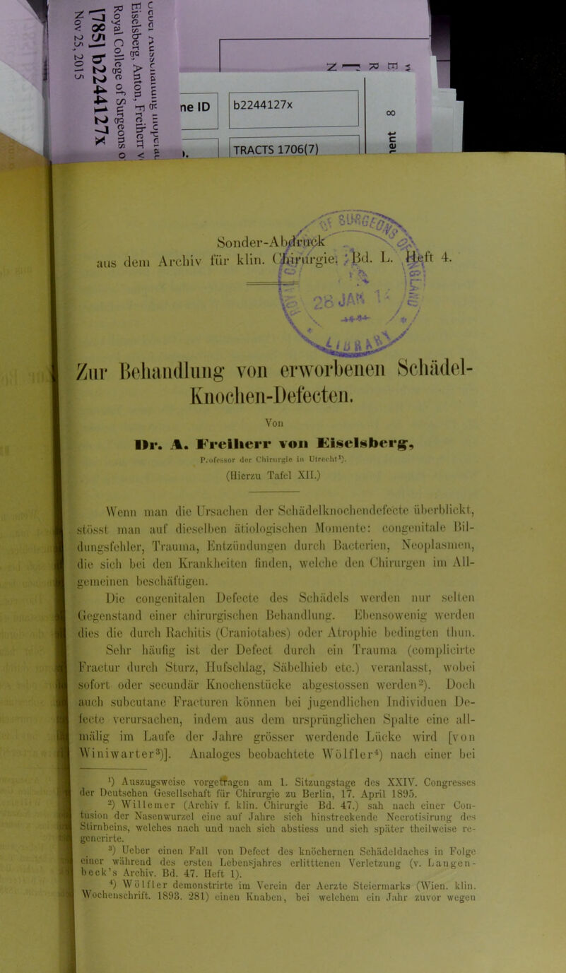 z:^J O < 00 P e/< — CI - __ o n> g- :=: O . n> -- N tra C/l <T> l . o ■*• ^ on ►-* 5 N CP _ » n> . ° X 3 ^ 1/2 m c w 2 «. fl ®L  o >> o J 1 C 00 c/ - (/ > g 5 S o p 3 £ Z ■—: ?o m j Ti <J3 ne ID 2. Z <~r* C 3 2 < ? b2244127x TRACTS 1706(7) 00 c 0) .- /. {i.57v> \A bWuM Sonder-A bd ruck m. ä' aus ä dem Archiv für klirr Chirurgie. ' Bd. L. .Rfeft 4. L ¥ 28 JA« cp: !£*• Behandlung von erworbenen Schädel Knochen-Defecten, Von llr. Am Freiherr von Kisehber^, Professor der Chirurgie in Utrecht1). (Hierzu Tafel XII.) Wenn man die Ursachen der Schädelknochendefe'cte überblickt, stösst man auf dieselben ätiologischen Momente: congenitale Bil- dungsfehler, Trauma, Entzündungen durch Uactcrien, Neoplasmen, die sich bei den Krankheiten finden, welche den Chirurgen im All- gemeinen b esch äftigen. Die congenitalen Defecte des Schädels werden nur selten Gegenstand einer chirurgischen Behandlung. Ebensowenig werden dies die durch Rachitis (Craniotabes) oder Atrophie bedingten tliun. Sehr häufig ist der Defect durch ein Trauma (complicirte Fractur durch Sturz, Hufschlag, Säbelhieb etc.) veranlasst, wobei sofort oder secundär Knochenstücke abgestossen werden2). Doch auch subcutane Fracturen können bei jugendlichen Individuen De- lecte verursachen, indem aus dem ursprünglichen Spalte eine all- mälig im Laufe der Jahre grösser werdende Lücke wird [von Winiwarter3)]. Analoges beobachtete Wölfler4) nach einer bei _ J) Auszugsweise vorgetfagen am 1. Sitzungstage des XXIV. Congresses der Deutschen Gesellschaft für Chirurgie zu Berlin, 17. April 1S9'>. 2) Willemer (Archiv f. lclin. Chirurgie Bd. 47.) sah nach einer Con- tusion der Nasenwurzel eine auf Jahre sich hinstreckende Nccrotisirung des Stirnbeins, welches nach und nach sich abstiess und sieh später theilweise re- ge nerirte. 3) Ueber einen Fall von Dcfect des knöchernen Schädeldaches in Folge einer während des ersten Lebensjahres erlitttenen Verletzung (v. Langen- bcck’s Archiv. Bd. 47. Heft 1). 4) Wölfler demonstrirte im Verein der Aerzte Steiermarks (Wien. klin. Wochenschrift. 1S93. *281) einen Knaben, bei welchem ein Jahr zuvor wegen