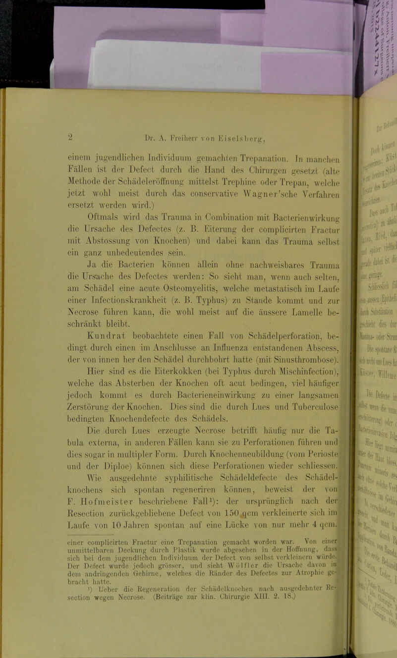 p 0 einem jugendlichen Individuum gemach len Trepanation, in manchen Fällen ist der Defect durch die Hand des Chirurgen gesetzt (alte Methode der Schädeleröffnung mittelst Trephine oder Trepan, welche jetzt wohl meist durch das conscrvative Wagner’sche Verfahren ersetzt werden wird.) Oftmals wird das Trauma in Combination mit Bacterienwirkung die Ursache des Defectes (z. B. Eiterung der complicirten Fractur mit Ahstossung von Knochen) und dabei kann das Trauma selbst ein ganz unbedeutendes sein. Ja die Bacterien können allein ohne nachweisbares Trauma die Ursache des Defectes werden: So sieht man, wenn auch selten, am Schädel eine acute Osteomyelitis, welche metastatisch im Laufe einer Infectionskrankheit (z. B. Typhus) zu Stande kommt und zur Necrose führen kann, die wohl meist auf die äussere Lamelle be- schränkt bleibt. Kundrat beobachtete einen Fall von Schädel Perforation, be- dingt durch einen im Anschlüsse an Influenza entstandenen Abscess der von innen her den Schädel durchbohrt hatte (mit Sinusthrombose). Hier sind es die Eiterkokken (bei Typhus durch Mischinfection), welche das Absterben der Knochen oft acut bedingen, viel häufiger jedoch kommt es durch Bacterieneinwirkung zu einer langsamen Zerstörung der Knochen. Dies sind die durch Lues und Tuberculose bedingten Knochendefectc des Schädels. Die durch Lues erzeugte Necrose betrifft häufig nur die bula externa, in anderen Fällen kann sie zu Perforationen führen und dies sogar in multipler Form. Durch Knochenneubildung (vom Perioste und der Diploe) können sich diese Perforationen wieder schliessen. Wie ausgedehnte syphilitische Schädeldefecte des Schädel- knochens sich spontan regeneriren können, beweist der von F. Hofmeister beschriebene Fall* 1): der ursprünglich nach der Reseetion zurückgebliebene Defect von 150 qcm verkleinerte sich im Laufe von 10 Jahren spontan auf eine Lücke von nur mehr 4 qcm. ' Vw.llrnStÖCK' 6 JnC KU' JajIZ H tjeifhK*- Pass ■ 1„rfiflli a m ach Tul j später nfW jj.,1 >j#r mk dal« iä tö Ir., wringe. slich fl vo au'Sfii Jpiilieli Idorch Subsiiuuion dies dur ■Mamma- oder Stnui Die spontane fl einer complicirten Fractur eine Trepanation gemacht worden war. Von einer unmittelbaren Deckung durch Plastik wurde abgesehen in der Hoffnung, dass» sich bei dem jugendlichen Individuum der Defect von selbst verkleinern würde. Der Defect wurde jedoch grösser, und sieht Wölfl er die Ursache davon in dem andringenden Gehirne, welches die Ränder des Defectes zur Atrophie ge- bracht hatte. i) Ueber die Regeneration der Schädelknochen nach ausgedehnter Re- section wegen Necrose. (Beiträge zur klin. Chirurgie X1H. 2. 18.) fluni ■ I Sfj,!