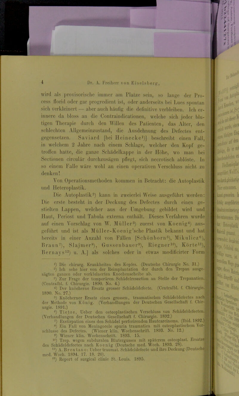 m\ Mn Dr. A. Freiherr von Eiseisberg, wird als provisorische immer am L*Latze sein, so lange der Pro- cess llorkl oder gar progredient ist, oder anderseits bei Lues spontan sich verkleinert — aber auch häufig die definitive verbleiben. Ich er- innere da bloss an die Contraindicationen, welche sich jeder blu- tigen Therapie durch den Willen des Patienten, das Alter, den schlechten Allgemeinzustand, die Ausdehnung des Defectes ent- gegensetzen. Saviard [bei H.cinccke1)] beschreibt einen Fall, in welchem 2 Jahre nach einem Schlage, welcher den Kopf ge- troffen hatte, die ganze Schädelkappc in der Höhe, wo man bei Sectionen circular durchzusägen pflegt, sich nccrotisch ablöste. In so einem Falle wäre wohl an einen operativen Verschluss nicht zu denken! Von Operationsmethoden kommen in Betracht: die Autoplastik und Heteroplastik. Die Autoplastik2) kann in zweierlei Weise ausgeführt werden: Die erste besteht in der Deckung des Defectes durch einen ge- stielten Lappen, welcher aus der Umgebung gebildet wird und Haut, Periost und Tabula externa enthält. Dieses Verfahren wurde | auf einen Vorschlag von W. Müller3) zuerst von Koenig4) aus- geführt und ist als Müllcr-Koenig’sche Plastik bekannt und hat * bereits in einer Anzahl von Fällen [Schönborn5), Mikulicz6), i Braun7), Slajmer8), Gfussenbauer9), Riegner10), Körte11), Bernays12) u. A.] als solches oder in etwas raodificirter Form x) Die Chirurg. Krankheiten des Kopfes. (Deutsche Chirurgie No. 31.) 2) Ich sehe hier von der Reimplantatäon der durch den Trepan ausge- sägten ganzen oder verkleinerten Knochenschcibc ab. 3) Zur Frage der temporären Schädelresection an Stelle der Trepanation. (Centralbl. f. Chirurgie. 1890. No. 4.) 4) Der knöcherne Ersatz grosser Schädeldefecte. (Centralbl. f. Chirurgie. 1890. No. 27.) 3) Knöcherner Ersatz eines grossen, traumatischen Schädeldefectes nach der Methode von König. (Verhandlungen der Deutschen Gesellschaft f. Chir- urgie. 1891.) G) Tietze, Ueber den osteoplastischen Verschluss von Schädeldcfecteu. (Verhandlungen der Deutschen Gesellschaft f. Chirurgie. 1892.) 9 7) Exstirpation eines den Schädel perforirenden Hautcarcinoms. (Ibid. 1892.) j 8) Ein Fall von Meningoccle spuria traumatica mit osteoplastischem Ver- schlüsse des Defectes. (Wiener klin. Wochenschrift. 1893. No. 12.) °) Wiener klin. Wochenschrift. 1893. 15. 10) Trep. wegen subduralen Blutergusses mit späterem osteoplast. Ersätze lesdurohglcidianip fliier entnommen, kaimt geworden, li Erfolg arafiilirtei 'Qnadratccutmicferg des entnoninien. Die Heteroplastik mW genannt, ^det: deeMeini 'ili: eit, waren, ist _ eezi Jütlo. j Bb« PSi? *4 « % des Schädeldefectes nach Koenig (Deutsche med. Woch. 1893. 28). “) A. Br en tan o: Ueber traumat. Schädeldefecte und ihre Deckung (Deutsche • med. Woch. 1894. 17. 18. 20). n) Report of surgical clinic St. Louis. 1895. I^ Ik