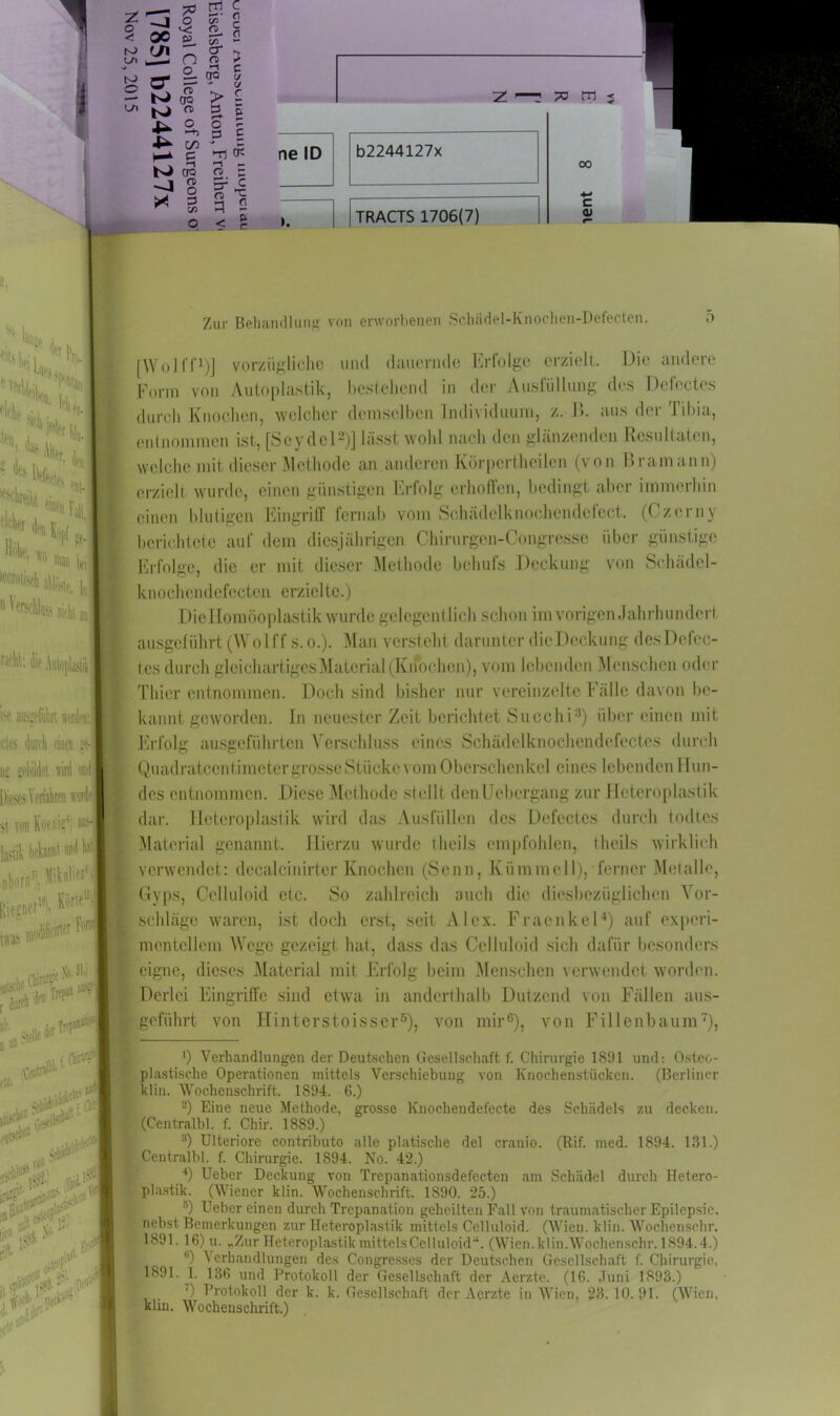 * ^DSf1 j ,,, j1 'ltr fclt. e*<i J* ** ll®‘. 10 m», L: Mm. 1b 11 nicht zu 4 Autoplastik m aibgcführt wtik des durch finen :e- D£ gebildet wird uni Dieses Verfahren >i von Koenig1; » yk bekannt Mil I«1 ijlioro5), Bwtft W'1 M) •*«F'* r,l«A*‘w cte. v „i m c — ■ C/3 — io er ui O 2 ? rro t7 c/ JW M o Ui 1 _ *v 4>. I S M « IX O -n co N oo 8 * 3 > c o £ p £ T) Ot o E n> ^ 3 2 < I T 73 tfl < 00 c CU Zur Behandlung von erworbenen Schädel-Knochen-Defecten. o [Wo 1 ff1)] vorzügliche und dauernde Erfolge erzielt. Die andere Form von Autoplastik, bestehend in der Ausfüllung des Dcfectes durch Knochen, welcher demselben Individuum, z. B. aus der Tibia, entnommen ist, [Seydel2)] lässt wohl nach den glänzenden Resultaten, welche mit dieser Methode an anderen Körperteilen (von Bramann) erzielt wurde, einen günstigen Erfolg erhoffen, bedingt aber immerhin einen blutigen Eingriff fernab vom Schädelknochendefect. (Czerny berichtete auf dem diesjährigen Chirurgen-Congresse über günstige Erfolge, die er mit dieser Methode behufs Deckung von Schädel- knochendcfectcn erzielte.) Diellomöoplastik wurde gelegcntlieh schon im vorigen Jahrhundert ausgeführt (Wolff s. o.). Man versteht darunter dicDeckung des I)efec- les durch gleichartiges Material (Knochen), vom lebenden Menschen oder Thier entnommen. Doch sind bisher nur vereinzelte Fälle davon be- kannt geworden. In neuester Zeit berichtet Succhi3) über einen mit Erfolg ausgeführten Verschluss eines Schädelknochendcfectes durch Quadratcent imeter grosse Stücke vom Oberschenkel eines lebenden Hun- des entnommen. Diese Methode stellt denUebergang zur Heteroplastik dar. Hoteroplastik wird das Ausfüllen des Dcfectes durch todtes Material genannt. Hierzu wurde tlicils empfohlen, theils wirklich verwendet: dccalcinirter Knochen (Sonn, Kümmel 1), ferner Metalle, Gyps, Celluloid etc. So zahlreich auch die diesbezüglichen Vor- schläge waren, ist doch erst, seit Alex. Fraenkel4) auf experi- mentellem Wege gezeigt hat, dass das Celluloid sich dafür besonders eigne, dieses Material mit Erfolg beim Menschen verwendet worden. Derlei Eingriffe sind etwa in anderthalb Dutzend von Fällen aus- geführt von Hinterstoisser5), von mir6), von Fillenbaum7), 0 Verhandlungen der Deutschen Gesellschaft f. Chirurgie 1891 und: Osteo- plastische Operationen mittels Verschiebung von Knochenstücken. (Berliner klin. Wochenschrift. 1894. 6.) 2) Eine neue Methode, grosse Knochendefecte des Schädels zu decken. (Centralbl. f. Chir. 1889.) 3) Ulteriore contributo alle platische del cranio. (Rif. med. 1894. 131.) Centralbl. f. Chirurgie. 1S94. No. 42.) 4) Ueber Deckung von Trepanationsdefecten am Schädel durch Hetero- plastik. (Wiener klin. Wochenschrift. 1890. 25.) '•') Ueber einen durch Trepanation geheilten Fall von traumatischer Epilepsie, nebst Bemerkungen zur Ileteroplastik mittels Celluloid. (Wien. klin. Woehenschr. 1891. 16) u. „Zur Heteroplastik mittels Celluloid“. (Wien. klin. Woehenschr. 1894.4.) ß) Verhandlungen des Congresses der Deutschen Gesellschaft f. Chirurgie, 1891. 1. 136 und Protokoll der Gesellschaft der Aerzte. (16. Juni 1893.) ') Protokoll der k. k. Gesellschaft der Aerzte in Wien, 23.10.91. (Wien, klin. Wochenschrift.)
