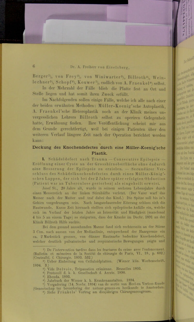 Berger1), von Frey2 3), von Winiwarter8), Billroth4 *), Wein- lechner6), Schopf6), Kouwer7), endlich von A. Fraenkel8) selbst. In der Mehrzahl der Fälle blieb die Platte fest an Ort und Stelle liegen und hat somit ihren Zweck erfüllt. Im Nachfolgenden sollen einige Fälle, welche ich alle nach einer der beiden erwähnten Methoden: Müller-Koenig’sche Autoplastik, A. Fraenkel’sche Heteroplastik noch an der Klinik meines un- vergesslichen Lehrers Billroth selbst zu operiren Gelegenheit hatte, Erwähnung finden. Ihre Veröffentlichung scheint mir aus dem Grunde gerechtfertigt, weil bei einigen Patienten über den weiteren Verlauf längere Zeit nach der Operation berichtet werden kann: Deckung des Knochendefectes durch eine Müller-Koenig’sche Plastik. I. Schädeldefect nach Trauma — Consecutive Epilepsie — Eröffnung einer Cyste an der Grosshirnoberfläche ohne dadurch eine Besserung der Epilepsie zu erzielen. — Secundärer Ver- schluss des Schädelknochendefectes durch einen Miiller-König’- schen Lappen, der sich bei der 2 Jahre spät er er fo lgten Obduc t ion (Patient war an Tuberculose gestorben) als eingeheilt erweist. Josef St., 20 Jahre alt, wurde in seinem sechsten Lebensjahre durch einen Messerstich an der linken Stirnhälfte verletzt. (Der Vater warf das Messer nach der Mutter und traf dabei das Kind.) Die Spitze soll bis in’s Gehirn vorgedrungen sein. Nach langandauernder Eiterung schloss sich die Hautwunde. Kurze Zeit hiernach stellten sich epileptische Anfälle ein, welche sich im Verlauf der letzten Jahre an Intensität und Häufigkeit (manchmal 4 bis 5 an einem Tage) so steigerten, dass der Kranke im Decbr. 1891 an der Klinik Billroth Hilfe suchte. Bei dem gesund aussehenden Manne fand sich rechtcrseits an der Stirne 3 Ctm. nach aussen von der Medianlinie, entsprechend der Haargrenze ein ca. 2 Markstück grosser, von dünner Hautnarbe bedeckter Knochendefect, welcher deutlich pulsatorische und respiratorische Bewegungen zeigte und 0 De l’intervention tardive dans les fractures du eräne avec Penfoncement. (Bulletin et memoires de la Societe de Chirurgie de Paris, VI, 18, p. 602.) (Centralbl. f. Chirurgie. 1893. 532.) 2) Ueber Einheilung von Celluloidplatten. (Wiener klin. Wochenschrift. 1894. 3.) 3) Vide Delvoie, Trepanation eränienne. Bruxelles 1893. 4) Protocoll d. k. k. Gesellschaft d. Aerzte. 1890. 6) Ebenda. 1893. 6) Jahrbuch der Wiener k. k. Krankenanstalten. 1894. 7) Vergadering (14. Novbr. 1894) van de scctic van Ileel-eu Verloss-Kunde (Genootschap ter bevordering der natuur-genees-en heelkundc te Amsterdam. ») Siehe Frankels’ Vortrag am diesjährigen Chirurgencongresse. ■