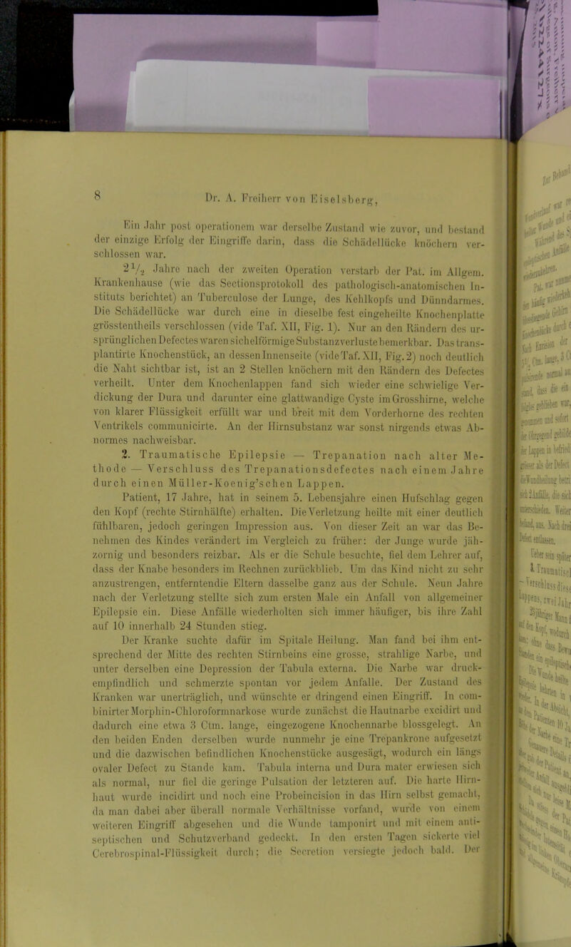 An der Hirnsubstanz war sonst nirgends etwas Ab- Ein Jahr post operationem war derselbe Zustand wie zuvor, und bestand der einzige Erfolg der Eingriffe darin, dass die Schädellücke knöchern ver- seil lossen war. 21/., Jahre nach der zweiten Operation verstarb der Pat. im Allgem. Krankenhause (wie das Scctionsprolokoll des pathologisch-anatomischen In- stituts berichtet) an Tuberculose der Lunge, des Kehlkopfs und Dünndarmes. Die Schädellücke war durch eine in dieselbe fest eingeheilte Knochenplatte grösstentheils verschlossen (vide Taf. XII, Fig. 1). Nur an den Rändern des ur- sprünglichen Defectes waren sichelförmige Substanzverluste bemerkbar. Dastrans- plantirte Knochenstück, an dessen Innenseite (vide Taf. XU, Fig. 2) noch deutlich die Naht sichtbar ist, ist an 2 Stellen knöchern mit den Rändern des Defectes verheilt. Unter dem Knochenlappen fand sich wieder eine schwielige Ver- dickung der Dura und darunter eine glattwandige Cyste im Grosshirne, welche von klarer Flüssigkeit erfüllt war und breit mit dem Vorderhorne des rechten Ventrikels communicirte normes nachweisbar. 2. Traumatische Epilepsie — Trepanation nach alter Me- thode — Verschluss des Trepanationsdefectes nach einem Jahre durch einen Müller-Ivoenig’schen Lappen. Patient, 17 Jahre, hat in seinem 5. Lebensjahre einen Hufschlag gegen den Kopf (rechte Stirnhälfte) erhalten. Die Verletzung heilte mit einer deutlich fühlbaren, jedoch geringen Impression aus. Von dieser Zeit an war das Be- nehmen des Kindes verändert im Vergleich zu früher: der Junge wurde jäh- zornig und besonders reizbar. Als er die Schule besuchte, fiel dem Lehrer auf, dass der Knabe besonders im Rechnen zurückblieb. Um das Kind nicht zu sehr anzustrengen, entferntendie Eltern dasselbe ganz aus der Schule. Neun Jahre nach der Verletzung stellte sich zum ersten Male ein Anfall von allgemeiner Epilepsie ein. Diese Anfälle wiederholten sich immer häufiger, bis ihre Zahl auf 10 innerhalb 24 Stunden stieg. Der Kranke suchte dafür im Spitale Heilung. Man fand bei ihm ent- sprechend der Mitte des rechten Stirnbeins eine grosse, strahlige Narbe, und unter derselben eine Depression der Tabula externa. Die Narbe war druck- empfindlich und schmerzte spontan vor jedem Anfalle. Der Zustand des Kranken war unerträglich, und wünschte er dringend einen Eingriff. In com- binirterMorphin-Chloroformnarkose wurde zunächst die Hautnarbe cxcidirt und dadurch eine etwa 3 Ctm. lange, eingezogene Knochennarbe blossgelegt. An den beiden Enden derselben wurde nunmehr je eine Trepankrone aufgesetzt und die dazwischen befindlichen Knochenstücke ausgesägt, wodurch ein längs ovaler Defect zu Stande kam. Tabula interna und Dura mater erwiesen sich als normal, nur fiel die geringe Pulsation der letzteren auf. Die harte Hirn- haut wurde incidirt und noch eine Probeincision in das Hirn selbst gemacht, da man dabei aber überall normale Verhältnisse vorfand, wurde von einem weiteren Eingriff abgesehen und die Wunde tamponirt und mit einem anti- septischen und Schutzverband gedeckt. In den ersten Tagen sickerte viel Cerebrospinal-Fliissigkeit durch; die Secretion versiegte jedoch bald. Der