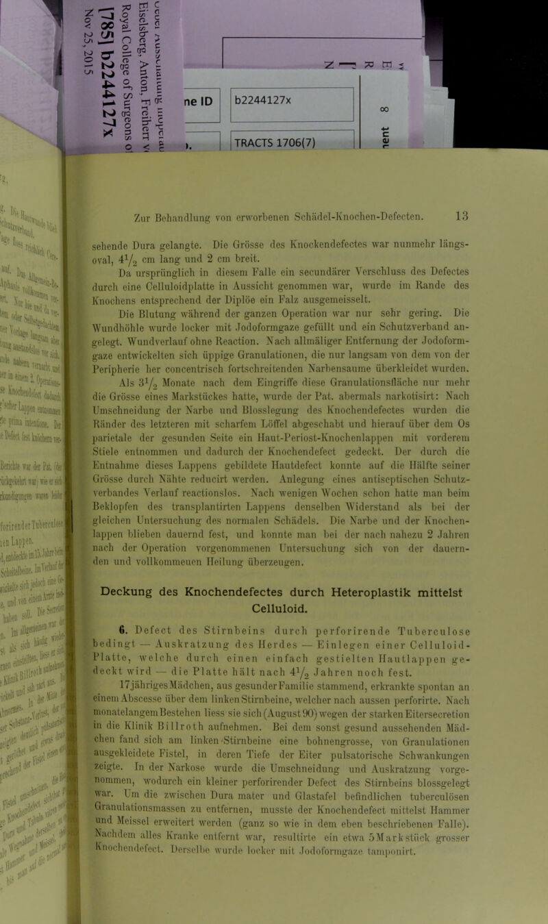 rJ, * °5S ■%\ Berichte war 4er Pal '<i«Ä ücVgeliehn war'i wieersiehH rkanfara nm 14b I forirenderTuhercaUs« len Lappen. _ E i enidedie im 15. J»hit b« ■ ’ . («UinfM Scheitelbeine. riefelt« sich e, und ton * .Anteil ci aIs sk* 9 «««*■ „ Jliiw g&i* 5« llltf‘1 »*v l»f>1 ‘>y 4^ om N CR rf § * 3 o 3 *n £ ne ID o - Er c m ^ 3 2 b2244127x < g I. I [tRACTS 1706(7) 00 c 01 Zur Behandlung von erworbenen Schädel-Knochen-Defecten. 13 * Baa An an. V».,. ®B?“ t». '»'IWI 5J‘ hnochendefect 4niaitk| J scher Lappen ejunomwi rte prima intentione. fei ist knöchern r«.J sehende Dura gelangte. Die Grösse dos Knoclrendefectes war nunmehr liings- oval, 41/2 cm lang und 2 cm breit. Da ursprünglich in diesem Falle ein secundärer Verschluss des Defectes durch eine Celluloidplatte in Aussicht genommen war, wurde im Rande des Knochens entsprechend der Diplöe ein Falz ausgemeisselt. Die Blutung während der ganzen Operation war nur sehr gering. Die Wundhöhle wurde locker mit Jodoformgaze gefüllt und ein Schutzverband an- gelegt. Wundverlauf ohne Reaction. Nach allmäliger Entfernung der Jodoform- gaze entwickelten sich üppige Granulationen, die nur langsam von dem von der Peripherie her concentrisch fortschreitenden Narbensaume überkleidet wurden. Als 8y2 Monate nach dem Eingriffe diese Granulationsfläche nur mehr die Grösse eines Markstückes hatte, wurde der Pat. abermals narkotisirt: Nach Umschneidung der Narbe und Blosslegung des Knochendefectes wurden die Ränder des letzteren mit scharfem Löffel abgeschabt und hierauf über dem Os parietale der gesunden Seite ein Haut-Periost-Knochenlappen mit vorderem Stiele entnommen und dadurch der Knochendefect gedeckt. Der durch die Entnahme dieses Lappens gebildete Hautdefect konnte auf die Hälfte seiner Grösse durch Nähte reducirt werden. Anlegung eines antiseptischen Schutz- verbandes Verlauf reactionslos. Nach wenigen Wochen schon hatte man beim Beklopfen des transplantirten Lappens denselben Widerstand als bei der gleichen Untersuchung des normalen Schädels. Die Narbe und der Knochen- lappen blieben dauernd fest, und konnte man bei der nach nahezu 2 Jahren nach der Operation vorgenommenen Untersuchung sich von der dauern- den und vollkommenen Heilung überzeugen. Deckung des Knochendefectes durch Heteroplastik mittelst Celluloid. bedingt 6. Defect des Stirnbeins durch perforirende Tuberculose Auskratzung des Herdes — Einlegen einer Celluloid- Platte, welche durch einen einfach gestielten Hautlappen ge- deckt wird — die Platte hält nach 41/,, Jahren noch fest. 17jähriges Mädchen, aus gesunder Familie stammend, erkrankte spontan an einem Abscesse über dem linken Stirnbeine, welcher nach aussen perforirte. Nach monatelangemBestehen Hess sie sich (August 90) wegen der starkenEitersecretion in die Klinik Billroth aufnehmen. Bei dem sonst gesund aussehenden Mäd- chen fand sich am linken 'Stirnbeine eine bohnengrosse, von Granulationen ausgekleidete Fistel, in deren Tiefe der Eiter pulsatorische Schwankungen zeigte. In der Narkose wurde die Umschneidung und Auskratzung vorge nonnnen, wodurch ein kleiner perforirender Defect des Stirnbeins blossgelegt war. Um die zwischen Dura matcr und Glastafel befindlichen tuberculösen Granulationsmassen zu entfernen, musste der Knochendefect mittelst Hammer und Meissei erweitert werden (ganz so wie in dem eben beschriebenen Falle). Nachdem alles Kranke entfernt war, resultirto ein etwa 5Mark stück grosser Knochendefect. Derselbe wurde locker mit .Jodoformgaze tamponirt. $