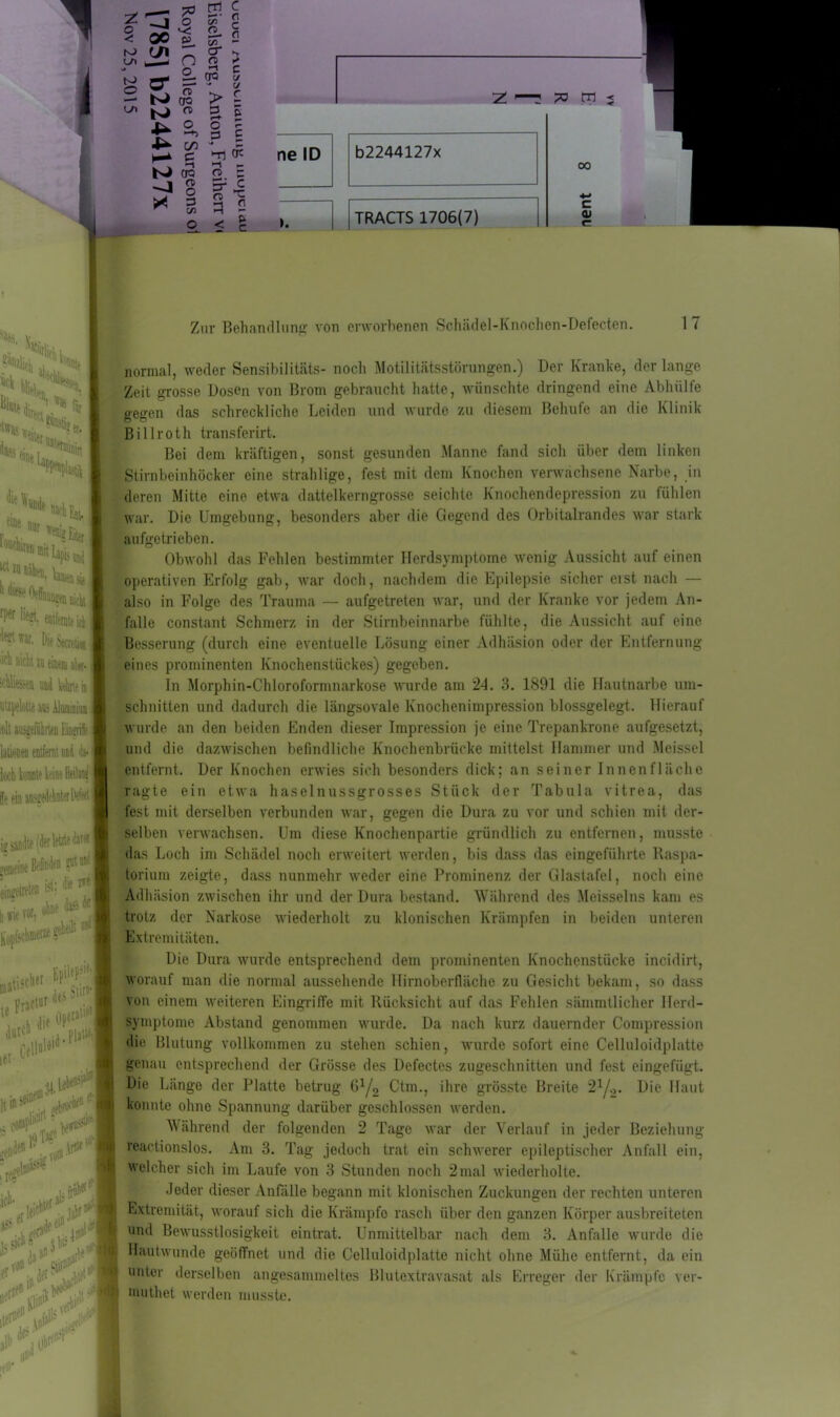 I Ni* I!';S !* CS iffas ßl^(ür,,C,Ss I eci *eitei »?er. *» >«.» Ein, enig Eitw “““'»lila* ^ ^ entfernte icb Die Secreti«, w einem aW- und Mute ia utzpelotie an: Aluainim | mit ausgeführten Mt latwnen entfernt nnd tai kb konnte leint lieta» lein iü sandte i der letzte dar.« .weint put einten ist: die i*« ohne da* «I \i fit Mi geteilt mati5ct,eI erjftut des W | ui * ^ lM Ce . put»-. !#■ rtP den 0 * **M ''hl?15' j$ SK®» de*1® 3 bis /I i.j0* qi# pfi .A$- «*> & iii- < ro Lft u > 00 03 ^ s to o ui n tJ n t\ o c/n 6 er a ei CT3 > l 3 l o - 3 £ Z—3 po m < N 03 ^ 8 X 3 C/3 -n —i — n z Er c < I ne ID b2244127x I [tRACTS 1706(7) 00 c <u Zur Behandlung von erworbenen Schädel-Knochcn-Defecten. 17 normal, weder Sensibilitäts- noch Motilitätsstörungen.) Der Kranke, der lange Zeit grosse Dosen von Brom gebraucht hatte, wünschte dringend eine Abhülfe gegen das schreckliche Leiden und wurde zu diesem Belnife an die Klinik Billroth transferirt. Bei dem kräftigen, sonst gesunden Manne fand sich über dem linken Stirnbeinhöcker eine strahlige, fest mit dem Knochen verwachsene Narbe, in deren Mitte eine etwa dattelkerngrosse seichte Knochendepression zu fühlen war. Die Umgebung, besonders aber die Gegend des Orbitalrandes war stark aufgetrieben. Obwohl das Fehlen bestimmter Herdsymptome wenig Aussicht auf einen operativen Erfolg gab, war doch, nachdem die Epilepsie sicher eist nach — also in Folge des Trauma — aufgetreten war, und der Kranke vor jedem An- falle constant Schmerz in der Stirnbeinnarbe fühlte, die Aussicht auf eine Besserung (durch eine eventuelle Lösung einer Adhäsion oder der Entfernung eines prominenten Knochenstückes) gegeben. In Morphin-Chloroformnarkose wurde am 24. 3. 1891 die Hautnarbe Um- schnitten und dadurch die längsovale Knochenimpression blossgelegt. Hierauf wurde an den beiden Enden dieser Impression je eine Trepankrone aufgesetzt, und die dazwischen befindliche Knochenbrücke mittelst Hammer und Meissei entfernt. Der Knochen erwies sich besonders dick; an seiner Innenfläche ragte ein etwa haselnussgrosses Stück der Tabula vitrea, das fest mit derselben verbunden war, gegen die Dura zu vor und schien mit der- selben verwachsen. Um diese Knochenpartie gründlich zu entfernen, musste das Loch im Schädel noch erweitert werden, bis dass das eingeführte Raspa- torium zeigte, dass nunmehr weder eine Prominenz der Glastafel, noch eine Adhäsion zwischen ihr und der Dura bestand. Während des Meisseins kam es trotz der Narkose wiederholt zu klonischen Krämpfen in beiden unteren Extremitäten. Die Dura wurde entsprechend dem prominenten Knochenstücke incidirt, worauf man die normal aussehende Hirnoberfläche zu Gesicht bekam, so dass von einem weiteren Eingriffe mit Rücksicht auf das Fehlen sämmtlicher Herd- symptome Abstand genommen wurde. Da nach kurz dauernder Compression die Blutung vollkommen zu stehen schien, wurde sofort eine Celluloidplatte genau entsprechend der Grösse des Defectes zugeschnitten und fest eingefügt. Die Länge der Platte betrug G1/2 Ctm., ihre grösste Breite 21/.,. Die Haut konnte ohne Spannung darüber geschlossen werden. Während der folgenden 2 Tage war der Verlauf in jeder Beziehung reactionslos. Am 3. Tag jedoch trat ein schwerer epileptischer Anfall ein, welcher sich im Laufe von 3 Stunden noch 2mal wiederholte. Jeder dieser Anfälle begann mit klonischen Zuckungen der rechten unteren Extremität, worauf sich die Krämpfe rasch über den ganzen Körper ausbreiteten und Bewusstlosigkeit eintrat. Unmittelbar nach dem 3. Anfalle wurde die Hautwunde geöffnet und die Celluloidplatte nicht ohne Mühe entfernt, da ein unter derselben angesammeltes Blutextravasat als Erreger der Krämpfe ver- muthet werden musste. I