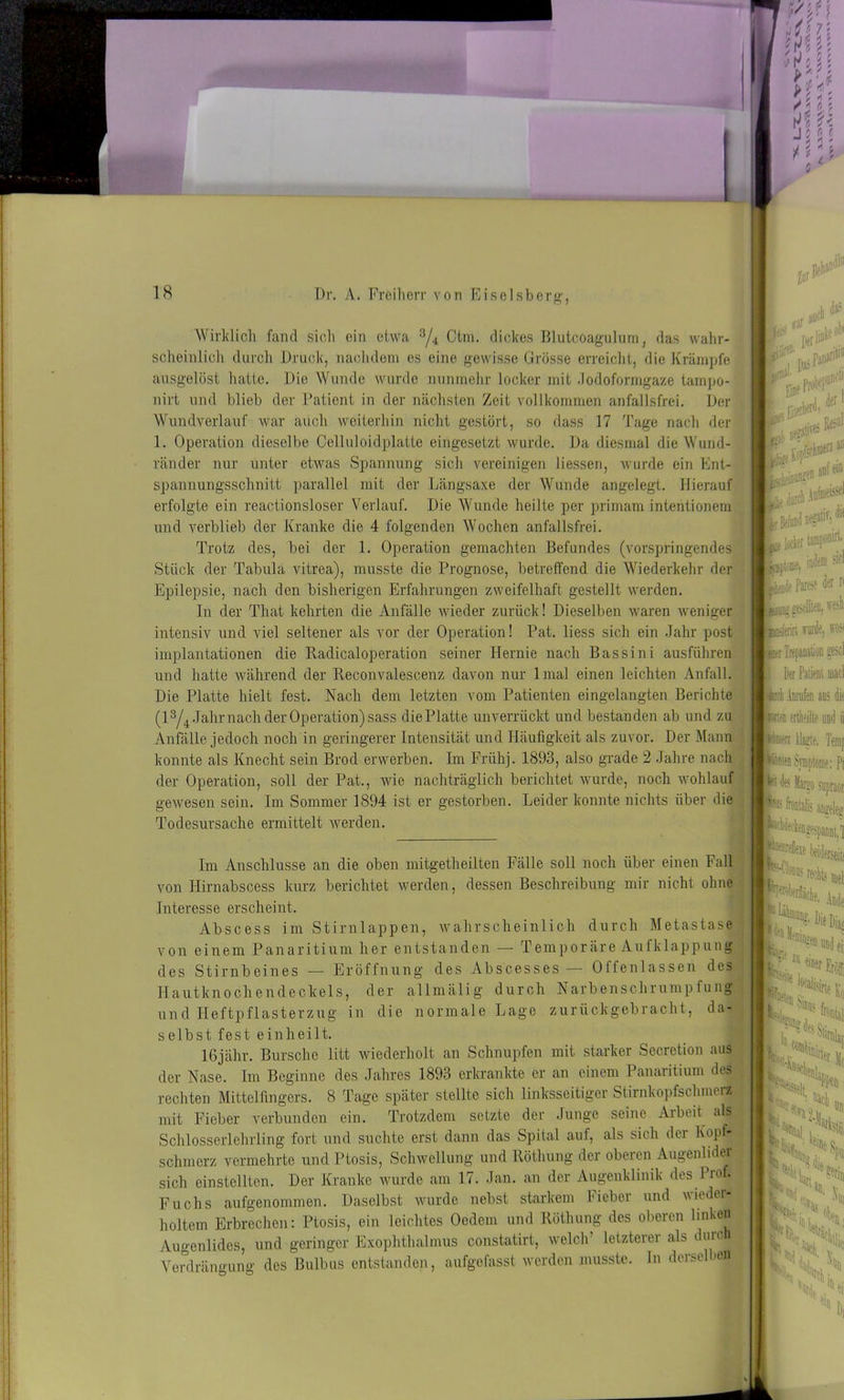 Wirklich fand sich ein etwa 3/4 Ctm. dickes Blutcoagulum, das wahr- scheinlich durch Druck, nachdem es eine gewisse Grösse erreicht, die Krämpfe ausgelöst hatte. Die Wunde wurde nunmehr locker mit Jodoformgaze tampo- nirt und blieb der Patient in der nächsten Zeit vollkommen anfallsfrei. Der Wundverlauf war auch weiterhin nicht gestört, so dass 17 Tage nach der 1. Operation dieselbe Celluloid platte eingesetzt wurde. Da diesmal die Wund- ränder nur unter etwas Spannung sich vereinigen Hessen, wurde ein Ent- spannungsschnitt parallel mit der Längsaxe der Wunde angelegt. Hierauf erfolgte ein reactionsloser Verlauf. Die Wunde heilte per primam intentionem und verblieb der Kranke die 4 folgenden Wochen anfallsfrei. Trotz des, bei der 1. Operation gemachten Befundes (vorspringendes Stück der Tabula vitrea), musste die Prognose, betreffend die Wiederkehr der Epilepsie, nach den bisherigen Erfahrungen zweifelhaft gestellt werden. In der That kehrten die Anfälle wieder zurück! Dieselben waren weniger intensiv und viel seltener als vor der Operation! Pat. liess sich ein Jahr post Implantationen die Radicaloperation seiner Hernie nach Bassini ausführen und hatte während der Reconvalescenz davon nur lmal einen leichten Anfall. Die Platte hielt fest. Nach dem letzten vom Patienten eingelangten Berichte (l3/4 Jahr nach der Operation) sass die Platte un verrückt und bestanden ab und zu Anfälle jedoch noch in geringerer Intensität und Häufigkeit als zuvor. Der Mann konnte als Knecht sein Brod erwerben. Im Frühj. 1893, also grade 2 Jahre nach der Operation, soll der Pat., wie nachträglich berichtet wurde, noch wohlauf gewesen sein. Im Sommer 1894 ist er gestorben. Leider konnte nichts über die Todesursache ermittelt werden. W var and cb # ■ Derti^.0* i. 1, negativ Re-'U1 “ kJ« \0 ■■■ , , Lt«e, iri» Ly? Parese derr< jppiijgrfteiii tdi ■ jjjjferin vurde, w i Trepanation gescl Dm Patient macl roh .Wen aus die :ei) eieille und ii mm pätnien Symptome: Pi F des Margo supraor Baas 1 Medenji Im Anschlüsse an die oben mitgetheilten Fälle soll noch über einen Fall von Ilirnabscess kurz berichtet werden, dessen Beschreibung mir nicht ohne Interesse erscheint. Abscess im Stirnlappen, wahrscheinlich durch Metastase von einem Panaritium her entstanden — Temporäre Aufklappung des Stirnbeines — Eröffnung des Abscesses— Offenlassen des Hautknochendeckels, der allmälig durch Narbenschrumpfung und Heftpflasterzug in die normale Lage zurückgebracht, da- selbst fest einheilt. lßjähr. Bursche litt wiederholt an Schnupfen mit starker Secretion aus der Nase. Im Beginne des Jahres 1893 erkrankte er an einem Panaritium des rechten Mittelfingers. 8 Tage später stellte sich linksseitiger Stirnkopfschmerz mit Fieber verbunden ein. Trotzdem setzte der Junge seine Arbeit als Schlosserlehrling fort und suchte erst dann das Spital auf, als sich der Kopf- schmerz vermehrte und Ptosis, Schwellung und Röthung der oberen Augenlider sich einstellten. Der Kranke wurde am 17. Jan. an der Augenklinik des Prof. Fuchs aufgenommen. Daselbst wurde nebst starkem Fieber und wieder- holtem Erbrechen: Ptosis, ein leichtes Oedetn und Röthung des oberen linken Augenlides, und geringer Exophthalmus constatirt, welch’ letzterer als durch Verdrängung dos Bulbus entstanden, aufgefasst werden musste. In derse >en