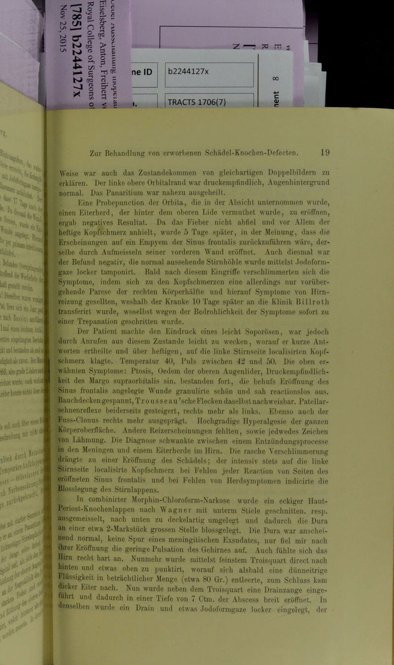 I . o 4^ GO N CT3 ^ 8 * 2 o § i ►n cü >-i - G> ~ ?■£ fl < i 3 00 c 0) r? ßlatcd Zur Behandlung von erworbenen Schädel-Knochen-Defecten. 19 kSS- ;iu<n le. i).^%ti, «>> dieselben waren we-üjd sich ein Jab ^ • Mii Bassini toslöli 1 mal einen 1 .tuten ein^lan^en 1 cktnml bestanden ahniui iifigkeit als invor. bei Mu fÄÖ. also grade 2 Jahre na' richtet wurde, nodi «N* /öder konnte ukhts über i einen t mit nicht i „,,i j.«t >'“* ;>* '**t&*t li>< p f(j inl,k. riif’5* der- ✓ anul‘ flel*1 <r1^ * $ ;\ Weise war auch das Zustandekommen von gleichartigen Doppelbildern zu erklären. Der linke obere Orbitalrand war druckempfindlich, Augenhintergrund normal. Das Panaritium war nahezu ausgeheilt. Eine Probepunction der Orbita, die in der Absicht unternommen wurde, einen Eiterherd, der hinter dem oberen Lide vermuthet wurde, zu eröffnen, ergab negatives Resultat. Da das Fieber nicht abfiel und vor Allem der heftige Kopfschmerz anhielt, wurde 5 Tage später, in der Meinung, dass die Erscheinungen auf ein Empyem der Sinus frontalis zurückzuführen wäre, der- selbe durch Aufmeisseln seiner vorderen Wand eröffnet. Auch diesmal war der Befund negativ, die normal aussehende Stirnhöhle wurde mittelst Jodoform- gaze locker tamponirt. Bald nach diesem Eingriffe verschlimmerten sich die Symptome, indem sich zu den Kopfschmerzen eine allerdings nur vorüber- gehende Parese der rechten Körperhälfte und hierauf Symptome von Hirn- reizung gesellten, weshalb der Kranke 10 Tage später an die Klinik Billroth transferirt wurde, woselbst wegen der Bedrohlichkeit der Symptome sofort zu einer Trepanation geschritten wurde. Der Patient machte den Eindruck eines leicht Soporösen, war jedoch durch Anrufen aus diesem Zustande leicht zu wecken, worauf er kurze Ant- worten ertheilte und über heftigen, auf die linke Stirnseite localisirten Kopf- schmerz klagte. Temperatur 40, Puls zwischen 42 und 50. Die oben er- wähnten Symptome: Ptosis, Oedem der oberen Augenlider, Druckempfindlich- keit des Margo supraorbitalis sin. bestanden fort, die behufs Eröffnung des Sinus frontalis angelegte Wunde granulirto schön und sah reactionslos aus. Bauchdecken gespannt, Trousseau ’schc Flecken daselbst nachweisbar. Patellar- sehnenreflexe beiderseits gesteigert, rechts mehr als links. Ebenso auch der Fuss-C'lonus rechts mehr ausgeprägt. Hochgradige Hyperalgesie der ganzen Körperoberfläche. Andere Reizerscheinungen fehlten, sowie jedwedes Zeichen von Lähmung. Die Diagnose schwankte zwischen einem Entziindungsproces.se in den Meningen und einem Eiterherde im Hirn. Die rasche Verschlimmerung drängte zu einer Eröffnung des Schädels; der intensiv stets auf die linke Stirnseite 1 ocalisirte Kopfschmerz bei Fehlen jeder Reaction von Seiten des eröllneten Sinus frontalis und bei Fehlen von Herdsymptomen indicirte die Blosslegung des Stirnlappens. Jn combinirter Morph in-Chloroform-Narkose wurde ein eckiger Haut- Peiiost-Knochenlappen nach Wagner mit unterm Stiele geschnitten, resp. ausgemeisselt, nach unten zu deckelartig umgelegt und dadurch die Dura an einer etwa 2-Markstück grossen Stelle blossgelegt. Die Dura war anschei- nend normal, keine Spur eines meningitischen Exsudates, nur fiel mir nach ihrer Eröffnung die geringe Pulsation des Gehirnes auf. Auch fühlte sich das Hirn recht hart «an. Nunmehr wurde mittelst feinstem Troisquart direct nach hinten und etwas oben zu punktirt, worauf sich alsbald eine dünneitrige Flüssigkeit in beträchtlicher Menge (etwa 80 Gr.) entleerte, zum Schluss kam ickei Eiter nach. Nun wurde neben dem Troisquart eine Drainzange einge- hit und dadurch in einer Tiefe von 7 Ctm. der Abscess breit eröffnet. In enstIben wurde ein Drain und etwas Jodoformgaze locker eingelegt, der
