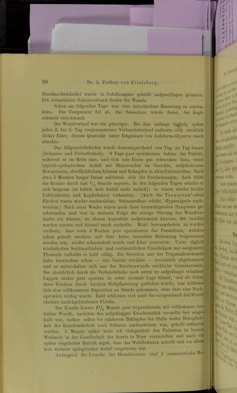 Hautknochendeckel wurde in Jodoformgaze gehüllt aufgeschlagen gelassen Ein voluminöser Schutzverband deckte die Wunde. Schon am folgenden Tage war eine entschiedene Besserung zu consta- tiren. Die Temperatur fiel ab, das Sensorium wurde freier, der Kopf- schmerz verschwand. Der Wundverlauf war ein günstiger. Bei dem anfangs täglich, später jeden 2. bis 3. Tag vorgenommenen Verbandswechsel entleerte sich reichlich dicker Eiter, dessen Quantität unter Eingiessen von Jodoform-Glycerin rasch abnahm. Das Allgemeinbefinden wurde dementsprechend von Tag zu Tag besser (Schmerz- und Fieberfreiheit). 8 Tage post operationem bekam der Patient, während er im Bette sass, und sich sein Essen gut schmecken liess, einen typisch-epileptischen Anfall mit Blasswerden im Gesichte, aufgehobenem Bewusstsein, oberflächlichem Athmen und Krämpfen in allen Extremitäten. Nach etwa 5 Minuten langer Dauer milderten sich die Erscheinungen, doch blieb der Kranke durch fast 1/2 Stunde soporös. In den folgenden Tagen erholte er sich langsam (es kehrte kein Anfall mehr zurück); es waren wieder leichte Lieblichkeiten und Kopfschmerz vorhanden. (Auch die Trousseau’sehen Flecken waren wieder nachweisbar, Sehnenreflexe erhöht, Hyperalgesie nach- weisbar.) Nach einer Woche waren auch diese beunruhigenden Symptome ge- schwunden und war in weiterer Folge die einzige Störung des Wundver- laufes ein kleiner, im oberen Augenlide aufgetretener Abscess, der incidirt werden musste und hierauf rasch ausheilte. Wohl hervorgehoben zu werden verdient, dass noch 5 Wochen post operationem das Panaritium, welches schon geheilt erschien und dem keine besondere Bedeutung beigemessen worden war, wieder schmerzhaft wurde und Eiter secernirte. Unter täglich wiederholten Sublimatbädern und continuirlichen Umschlägen mit essigsaurer Thonerde verheilte es bald völlig. Die Secretion aus der Trepanationswunde hatte inzwischen schon — wie bereits erwähnt — wesentlich abgenommen und es entwickelten sich aus der Knochenwunde reichliche Granulationen. Der absichtlich durch die Verbandstücke nach unten zu aufgeklappt erhaltene Lappen rückte jetzt spontan in seine normale Lage hinauf, und als fortan diese Tendenz durch leichten Heftpflasterzug gefördert wurde, war schliess- lich eine vollkommene Reposition zu Stande gekommen, ohne dass eine Nach- operation nöthig wurde. Bald schlossen sich auch die entsprechend den Wund- rändern zurückgebliebenen Fisteln. Der Kranke konnte 2y2 Monate post trepanationem mit vollkommen ver- heilter Wunde, nachdem das aufgeklappte Knochenstück secundär fest einge- heilt war, sodass selbst bei stärkerem Beklopfen der Stelle weder Beweglich- keit des Knochendeckels noch Schmerz nachzuweisen war, geheilt entlassen! werden. 5 Monate später hatte ich Gelegenheit den Patienten in bestem. Wohlsein in der Gesellschaft der Aerzte in Wien vorzustellen und auch ein später eingeholter Bericht ergab, dass das Wohlbefinden anhielt und vor allem kein weiterer epileptischer Anfall eingetreten war. Anlangend die Ursache des llirnabscesses sind 2 anainnestische Mo kiE ab1 jfok ausgeßW- id sfifs sie j]< knoebenhan. : fj^Jalirespät tnriesec werden. 3mal gelangte inner Moloidplatti ümal erfolgte pe und sass die lomei) nach 1 P Platte nach eini Wa einem Ver< , des Di % des 1 % und m : D1® f r, >len L, ' Hirr, ne Udm tltfriij? F der [|,|, - II .'luJleNr %N % > ,ä ätll V V, ltHi H,