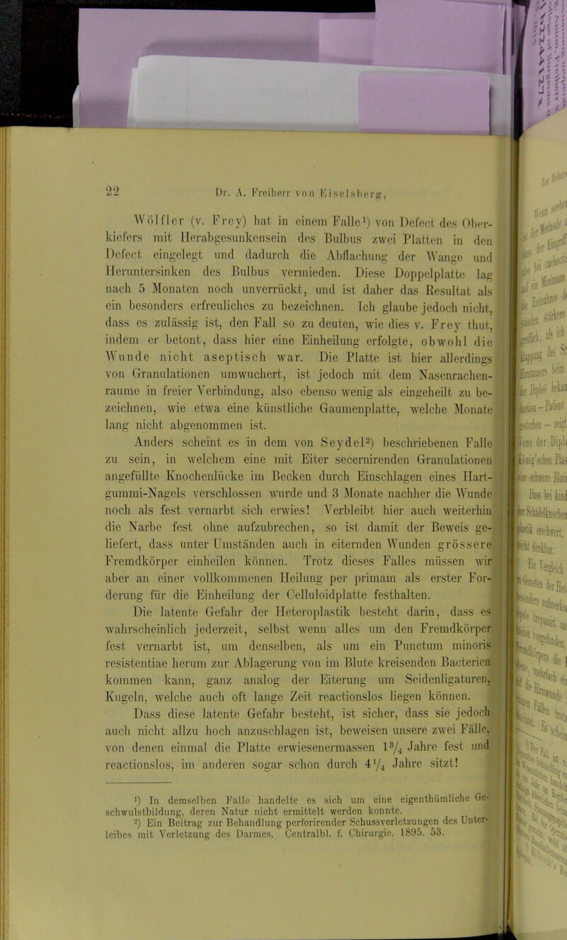 ftf* a.W Wölfl er (v. Frey) hat in einem Falle1) von Defect des Ober- kiefers mit Herabgesunkensein des Bulbus zwei Platten in den Defect eingelegt und dadurch die Abflachung der Wange und Heruntersinken des Bulbus vermieden. Diese Doppelplatte lag nach 5 Monaten noch unverrückt, und ist daher das Resultat als ein besonders erfreuliches zu bezeichnen. Ich glaube jedoch nicht, dass es zulässig ist, den Fall so zu deuten, wie dies v. Frey thut, indem er betont, dass hier eine Einheilung erfolgte, obwohl die Wunde nicht aseptisch war. Die Platte ist hier allerdings von Granulationen umwuchert, ist jedoch mit dem Nasenrachen- räume in freier Verbindung, also ebenso wenig als eingeheilt zu be- zeichnen, wie etwa eine künstliche Gaumenplatte, welche Monate lang nicht abgenommen ist. Anders scheint es in dem von Seydel2) beschriebenen Falle m ^ ms fr 1 EL, * «* [lllf|«5 * * zu sein, in welchem eine mit Eiter secernirenden Granulationen angefüllte Knochenlücke im Becken durch Einschlagen eines Hart- gummi-Nagels verschlossen wurde und 3 Monate nachher die Wunde noch als fest vernarbt sich erwies! Verbleibt hier auch weiterhin die Narbe fest ohne aufzubrechen, so ist damit der Beweis ge- liefert, dass unter Umständen auch in eiternden Wunden grössere Fremdkörper einheilen können. Trotz dieses Falles müssen wir aber an einer vollkommenen Heilung per primam als erster For- derung für die Einheilung der Celluloidplatte festhalten. Die latente Gefahr der Heteroplastik besteht darin, dass es wahrscheinlich jederzeit, selbst wenn alles um den Fremdkörper fest vernarbt ist, um denselben, als um ein Punctum minoris resistentiae herum zur Ablagerung von im Blute kreisenden Bacterien kommen kann, ganz analog der Eiterung um Seidenligaturen, Kugeln, welche auch oft lange Zeit reactionslos liegen können. Dass diese latente Gefahr besteht, ist sicher, dass sie jedoch auch nicht allzu hoch anzuschlagen ist, beweisen unsere zwei Fälle, von denen einmal die Platte erwiesenermassen l3/4 Jahre fest und reactionslos, im anderen sogar schon durch 4'/4 Jahre sitzt! f Diploe bekan Jod-Patent Jrstorben - zeigt Bene der Dipli pnig’schen Pias «ine schwere Blun per Sehädelknoehen pstil erschwert, pt denkbar. u ■ -- besten der Hi p In demselben Falle handelte es sich um eine eigentümliche Oe- schwulstbildung, deren Natur nicht ermittelt werden konnte. 2) Ein Beitrag zur Behandlung perforirender Schussverletzungen des Unter- leibes mit Verletzung des Darmes. Centralbl. f. Chirurgie. 1895. 53. i* lrtP»in .«■ tfei 1(1.. irb$ die eu bilde r Fäs«, V Es V seheic RV*«