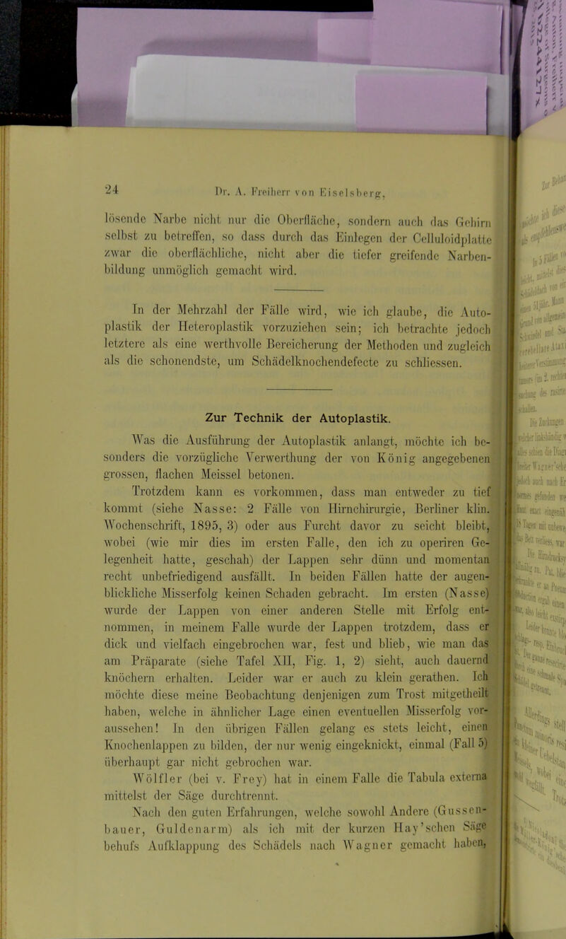 zwar die oberflächliche, nicht aber die tiefer greifende Narben- bildung unmöglich gemacht wird In der Mehrzahl der Fälle wird, wie ich glaube, die Auto- plastik der Heteroplastik vorzuziehen sein; ich betrachte jedoch letztere als eine werthvolle Bereicherung der Methoden und zugleich als die schonendste, um Schädelknodiendefecte zu schliessen. Zur Technik der Autoplastik. Was die Ausführung der Autoplastik anlangt, möchte ich be- sonders die vorzügliche Verwerthung der von König angegebenen grossen, flachen Meissei betonen. Trotzdem kann es Vorkommen, dass man entweder zu tief kommt (siehe Nasse: 2 Fälle von Hirnchirurgie, Berliner klin. Wochenschrift, 1895, 3) oder aus Furcht davor zu seicht bleibt, wobei (wie mir dies im ersten Falle, den ich zu operiren Ge- legenheit hatte, geschah) der Lappen sehr dünn und momentan recht unbefriedigend ausfällt. In beiden Fällen hatte der augen- blickliche Misserfolg keinen Schaden gebracht. Im ersten (Nasse) wurde der Lappen von einer anderen Stelle mit Erfolg ent- nommen, in meinem Falle wurde der Lappen trotzdem, dass er dick und vielfach eingebrochen war, fest und blieb, wie man das am Präparate (siehe Tafel XII, Fig. 1, 2) sieht, auch dauernd knöchern erhalten. Leider war er auch zu klein gerathen. Ich möchte diese meine Beobachtung denjenigen zum Trost mitgetheilt haben, welche in ähnlicher Lage einen eventuellen Misserfolg vor- aussehen! In den übrigen Fällen gelang es stets leicht, einen Knochenlappen zu bilden, der nur wenig eingeknickt, einmal (Fall 5) überhaupt gar nicht gebrochen war. Wölfler (bei v. Frey) hat in einem Falle die Tabula externa mittelst der Säge durchtrennt. Nach den guten Erfahrungen, welche sowohl Andere (Gussen- bauer, Guklenarm) als ich mit der kurzen Hay’schen Säge behufs Aufklappung des Schädels nach Wagner gemacht haben, lösende Narbe nicht nur die Oberfläche, sondern auch das Gehirn selbst zu betreffen, so dass durch das Einlegen der Celluloidplatte falle»« I In» I Le.«**? Liivlel od<1 ?lil Erektil»«il,JI jm» des nsra xhallen. Die Zadnmgen IvddifflmbhäQdig v BÜes schien die Diagi I ■jflü auch nadi Er ■wes gefunden irr |nl tun B- biffl mit i j I ' Kü nrliess, \rar * Ke Himk'lv, y “uiuinicbv ■ > flUlii rf*1®*«, imcl llwt'rs, 1 ^