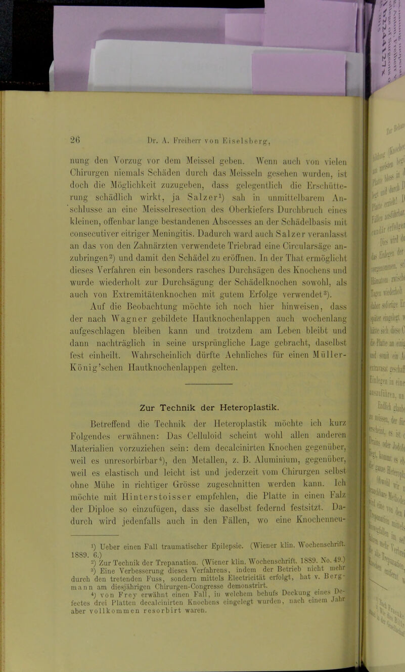 nung den Vorzug vor dem Meissei geben. Wenn auch von vielen docli die Möglichkeit zuzugeben, dass gelegentlich die Erscliütte- dieses Verfahren ein besonders rasches Durchsagen des Knochens und wurde wiederholt zur Durchsägung der Schädelknochen sowohl, als auch von Extremitätenknochen mit gutem Erfolge verwendet* 2 3). Auf die Beobachtung möchte ich noch hier hinweisen, dass der nach Wagner gebildete Hautknochenlappen auch wochenlang aufgeschlagen bleiben kann und trotzdem am Leben bleibt und dann nachträglich in seine ursprüngliche Lage gebracht, daselbst fest einheilt. Wahrscheinlich dürfte Aelmliches für einen Müller- « König’schen Hautknochenlappen gelten. Betreffend die Technik der Heteroplastik möchte ich kurz ; Folgendes erwähnen: Das Celluloid scheint wohl allen anderen Materialien vorzuziehen sein: dem decalcinirten Knochen gegenüber, weil cs unresorbirbar4), den Metallen, z. B. Aluminium, gegenüber, weil es elastisch und leicht ist und jederzeit vom Chirurgen selbst« ohne Mühe in richtiger Grösse zugeschnitten werden kann. Iclil möchte mit Hinterstoisser empfehlen, die Platte in einen Falz! der Diploe so einzufügen, dass sie daselbst federnd festsitzt. Da- durch wird jedenfalls auch in den Fällen, wo eine Knochenneu- 1) Ueber einen Fall traumatischer Epilepsie. (Wiener klin. Wochenschrift.I 1889. 6.) .1 2) Zur Technik der Trepanation. (Wiener klin. Wochenschrift. 1889. fco. 4. .) 3) Eine Verbesserung dieses Verfahrens, indem der Betrieb nicht mehr I durch den tretenden Fuss, sondern mittels Electricität erfolgt, hat v. Beig-j mann am diesjährigen Chirurgen-Congresse demonstrirt. 4j von Frey erwähnt einen Fall, in welchem behufs Deckung eines ue^B fectcs drei Platten decalcinirten Knochens eingelegt wurden, nach einem Jairl aber vollkommen resorbirt waren. Chirurgen niemals Schäden durch das Meissein gesehen wurden, ist kleinen, offenbar lange bestandenen Abscesses an der Schädelbasis mit consecutiver eitriger Meningitis. Dadurch ward auch Salzer veranlasst an das von den Zahnärzten verwendete Triebrad eine Circularsäge an- Zur Technik der Heteroplastik.