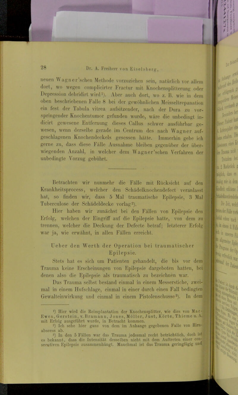 noiien Wagn er’schen Methode vorzuziehen sein, natürlich vor allem doil, wo wegen complicirtor bractur mit Knochensplitterung oder Depression debridirt wird1). Aber auch dort, wo z. B. wie io dem oben beschriebenen Falle 8 bei der gewöhnlichen Moisseltrcpanation ein fest der Tabula vitrea aufsitzender, nach der Dura zu vor- springender Knochentumor gefunden wurde, wäre die unbedingt in- dicirt gewesene Entfernung dieses Callus schwer ausführbar ge- wesen, wenn derselbe gerade im Centrum des nach Wagner auf- geschlagenen Knochen deck eis gesessen hätte. Immerhin gebe ich gerne zu, dass diese Fälle Ausnahme bleiben gegenüber der über- wiegenden Anzahl, in welcher dem Wagncr’schen Verfahren der unbedingte Vorzug gebührt. Betrachten wir nunmehr die Fälle mit Rücksicht auf den Krankheitsprocess, welcher den Schädelknochendefect veranlasst hat, so finden wir, dass 5 Mal traumatische Epilepsie, 3 Mal Tuberculose der Schädeldecke vorlag2). Hier haben wir zunächst bei den Fällen von Epilepsie den Erfolg, welchen der Eingriff auf die Epilepsie hatte, von dem zu trennen, welcher die Deckung der Defectc betraf; letzterer Erfolg war ja, wie erwähnt, in allen Fällen erreicht. Ueber den Werth der Operation bei traumatischer Epilepsie. Stets hat es sich um Patienten gehandelt, die bis vor dem Trauma keine Erscheinungen von Epilepsie dargeboten hatten, bei denen also die Epilepsie als traumatisch zu bezeichnen war. Das Trauma selbst bestand einmal in einem Messerstiche, zwei- mal in einem Hufschlage, einmal in einer durch einen Fall bedingten Gewalteinwirkung und einmal in einem Pistolenschüsse3). In dem J) Hier wird die Reimplantation der Knochensplitter, wie dies von Mac- Ewen, Gerstein, v. Braman n, Jones, Möller, Just, Körte, Thieme u. A. mit Erfolg ausgeführt wurde, in Betracht kommen. 2) Ich sehe hier ganz von dem im Anhänge gegebenen Falle von Hirn- abscess ab. 8) In den 5 Fällen war das Trauma jedesmal recht beträchtlich, doch ist- es bekannt, dass die Intensität desselben nicht mit dem Auftreten einer con- secutivcn Epilepsie zusammenhängt. Manchmal ist das Trauma geringfügig und