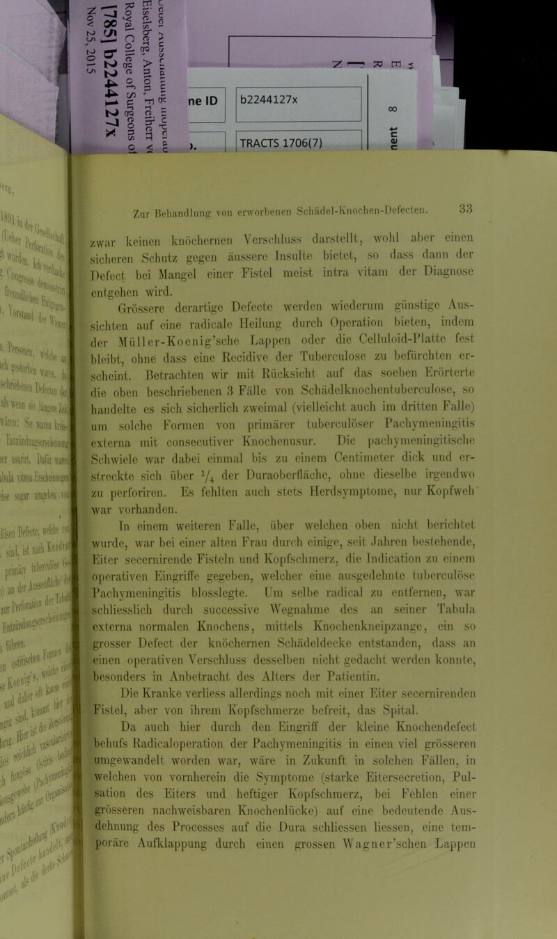 fsä ro (J\ IS\ — M O 7> 'S cu ^ * er M 4- N> —1 ar O 2 2. (TQ n oc n c n > c t/ xj ir> c CT3 CD O 3 c/j 189Hr , ; > 1*, * > g k l o ? 3 £ * - er: li ?r*§ q 2 5; c z 70 m < 00 c 0) c ’ '** tHi* 11 ^W, rntte ,,. 11 *'*«■ fthafc ^wiid sie liij,my itren: Sie waren kni Enttindüügseisdieii ler uaurirl. Dafür ’ kbula viireaErsdieirnniKi ?ise Mitrjr «ela mJ i jiisen Deferff. fMf ''ll1 sind, ist nach Wr>lj primäre tn^1 ,) an der Ai^enfläck te 0 Perforation Ent» * J H :l <*#3 ’ . •»f |1>( Je r .Nerscbeinu11? Zur Behandlung von erworbenen Schädel-Knochen-Defecten. 33 zwar keinen knöchernen Verschluss darstellt, wohl ahoi einen sicheren Schutz gegen äussere Insulte bietet, so dass dann der Defect bei Mangel einer Fistel meist intra vitam der Diagnose (entgehen wird. Grössere derartige Defecte werden wiederum günstige Aus- sichten auf eine radicale Heilung durch Operation bieten, indem der Miiller-Koenig’sche Lappen oder die Celluloid-Platte fest bleibt, ohne dass eine Recidive der Tuberculose zu befürchten er- scheint. Betrachten wir mit Rücksicht auf das soeben Erörterte die oben beschriebenen 3 Fälle von Schädelknochentuberculose, so handelte es sich sicherlich zweimal (vielleicht auch im dritten Falle) um solche Formen von primärer tubcrculöser Pachymeningitis externa mit consecutiver Knochenusur. Die paehymeningitische Schwiele war dabei einmal bis zu einem Centimeter dick und er- streckte sich über 1/4l der Duraobcrllächc, ohne dieselbe irgendwo zu perforiren. Es fehlten auch stets Herdsymptome, nur Kopfweh war vorhanden. In einem weiteren Falle, über welchen oben nicht berichtet wurde, war bei einer alten Frau durch einige, seit Jahren bestehende, Eiter secernirende Fisteln und Kopfschmerz, die Indication zu einem operativen Eingriffe gegeben, welcher eine ausgedehnte tuberculose Pachymeningitis blosslegte. Um selbe radical zu entfernen, war - schliesslich durch successive Wegnahme des an seiner Tabula externa normalen Knochens, mittels Knochenkneipzange, ein so grosser Dcfect der knöchernen Schädeldecke entstanden, dass an einen operativen Verschluss desselben nicht gedacht werden konnte, besonders in Anbetracht des Alters der Patientin. Die Kranke verliess allerdings noch mit einer Eiter secernirenden Fistel, aber von ihrem Kopfschmerze befreit, das Spital. Da auch hier durch den Eingriff der kleine Knochendefect behufs Radicaloperation der Pachymeningitis in einen viel grösseren umgewandelt worden war, wäre in Zukunft in solchen Fällen, in welchen von vornherein die Symptome (starke Eitersecretion, Pul- sation des Eiters und heftiger Kopfschmerz, bei Fehlen einer grösseren nachweisbaren Knochenlücke) auf eine bedeutende Aus- dehnung des Processes auf die Dura schliessen liessen, eine tem- poräre Aufklappung durch einen grossen Wagner’schen Lappen