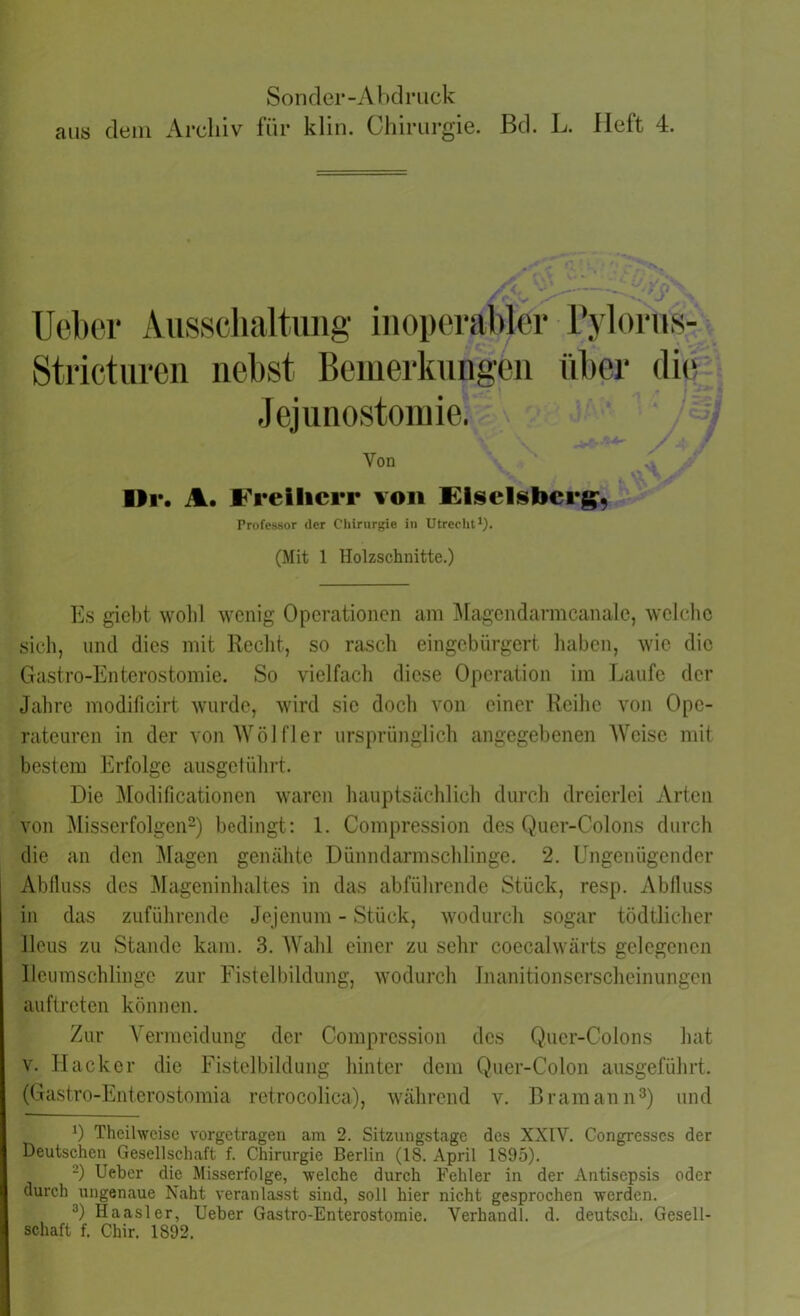 Sonder-Abdruck aus dem Archiv für klin. Chirurgie. Bd. L. Heft 4. Ausschaltung inoperabler PyloruB- Stricturen nebst Bemerkungen über die Jejunostoniie! Von l)r. 1. Freiherr von Eisclgbcr^ Professor (1er Chirurgie in Utrecht1). (Mit 1 Holzschnitte.) Es giebt wohl wenig Operationen am Magendarmcanale, welche sich, und dies mit Recht, so rasch eingebürgert haben, wie die Gastro-Enterostomie. So vielfach diese Operation im Laufe der Jahre modificirt wurde, wird sie doch von einer Reihe von Ope- rateuren in der von Wölfl er ursprünglich angegebenen Weise mit bestem Erfolge ausgetührt. Die Modificationen waren hauptsächlich durch dreierlei Arten von Misserfolgen2) bedingt: 1. Compression des Quer-Colons durch die an den Magen genähte Dünndarmschlinge. 2. Ungenügender Abfluss des Mageninhaltes in das abführende Stück, resp. Abfluss in das zuführende Jejenum - Stück, wodurch sogar tödtlicher Ileus zu Stande kam. 3. Wahl einer zu sehr coecalwärts gelegenen Ilcumschlingc zur Fistelbildung, wodurch Inanitionserscheinungen auftreten können. Zur Vermeidung der Compression des Quer-Colons hat v. Hacker die Fistelbildung hinter dem Quer-Colon ausgeführt. (Gastro-Enterostomia retrocolica), während v. Bram an n3) und ') Theilweisc vorgetragen am 2. Sitzungstage des XXIV. Congresses der Deutschen Gesellschaft f. Chirurgie Berlin (IS. April 1S95). 2) Ueber die Misserfolge, -welche durch Fehler in der Antisepsis oder durch ungenaue Naht veranlasst sind, soll hier nicht gesprochen werden. 3) Haasler, Ueber Gastro-Enterostomie. Verhandl. d. deutsch. Gesell-