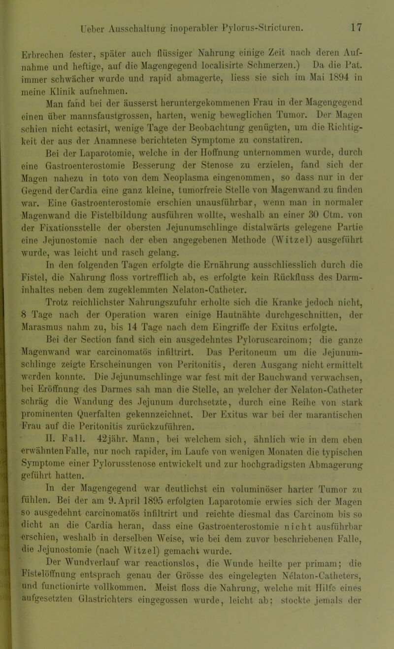 Erbrechen fester, später auch flüssiger Nahrung einige Zeit nach deren Auf- nahme und heftige, auf die Magengegend localisirte Schmerzen.) Da die Pat. immer schwächer wurde und rapid abmagerte, liess sie sich im Mai 1894 in meine Klinik aufnehmen. Man fand bei der äusserst heruntergekommenen Frau in der Magengegend einen über mannsfaustgrossen, harten, wenig beweglichen Tumor. Der Magen schien nicht ectasirt, wenige Tage der Beobachtung genügten, um die Richtig- keit der aus der Anamnese berichteten Symptome zu constatiren. Bei der Laparotomie, welche in der Hoffnung unternommen wurde, durch eine Gastroenterostomie Besserung der Stenose zu erzielen, fand sich der Magen nahezu in toto von dem Neoplasma eingenommen, so dass nur in der Gegend derCardia eine ganz kleine, tumorfreie Stelle von Magenwand zu finden war. Eine Gastroenterostomie erschien unausführbar, wenn man in normaler Magenwand die Fistelbildung ausführen wollte, weshalb an einer 30 Ctm. von der Fixationsstelle der obersten Jejunumschlinge distalwärts gelegene Partie eine Jejunostomie nach der eben angegebenen Methode (Witzei) ausgeführt wurde, was leicht und rasch gelang. In den folgenden Tagen erfolgte die Ernährung ausschliesslich durch die Fistel, die Nahrung floss vortrefflich ab, es erfolgte kein Rückfluss des Darm- inhaltes neben dem zugeklemmten Nelaton-Catheter. Trotz reichlichster Nahrungszufuhr erholte sich die Kranke jedoch nicht, 8 Tage nach der Operation waren einige Hautnähte durchgeschnitten, der Marasmus nahm zu, bis 14 Tage nach dem Eingriffe der Exitus erfolgte. Bei der Section fand sich ein ausgedehntes Pyloruscarcinom; die ganze Magenwand war carcinomatös infiltrirt. Das Peritoneum um die Jejunum- schlinge zeigte Erscheinungen von Peritonitis, deren Ausgang nicht ermittelt werden konnte. Die Jejunumschlinge war fest mit der Bauchwand verwachsen, bei Eröffnung des Darmes sah man die Stelle, an welcher der Nelaton-Catheter schräg die Wandung des Jejunum durchsetzte, durch eine Reihe von stark prominenten Querfalten gekennzeichnet. Der Exitus war bei der marantischen Frau auf die Peritonitis zurückzuführen. II. Fall. 42jähr. Mann, bei welchem sich, ähnlich wie in dem eben erwähnten Falle, nur noch rapider, im Laufe von wenigen Monaten die typischen Symptome einer Pylorusstenose entwickelt und zur hochgradigsten Abmagerung geführt hatten. In der Magengegend war deutlichst ein voluminöser harter Tumor zu fühlen. Bei der am 9. April 1895 erfolgten Laparotomie erwies sich der Magen so ausgedehnt carcinomatös infiltrirt und reichte diesmal das Carcinom bis so dicht an die Cardia heran, dass eine Gastroenterostomie nicht ausführbar •erschien, weshalb in derselben Weise, wie bei dem zuvor beschriebenen Falle, die Jejunostomie (nach Witzei) gemacht wurde. Der Wundverlauf war reactionslos, die Wunde heilte per primam; die Fistelöffnung entsprach genau der Grösse des eingelegten Nelaton-Catheters, und functionirtc vollkommen. Meist floss die Nahrung, welche mit Hilfe eines aufgesetzten Glastrichters eingegossen wurde, leicht ab; stockte jemals der
