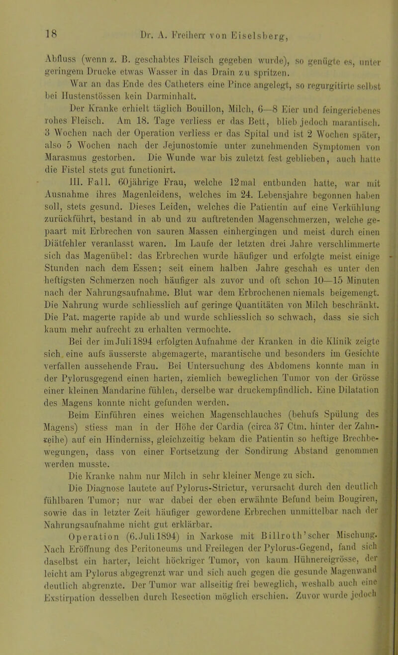 Abfluss (wenn z. B. geschabtes Fleisch gegeben wurde), so genügte es, unter geringem Drucke etwas Wasser in das Drain zu spritzen. War an das Ende des Catheters eine Pince angelegt, so regurgitirto selbst bei llustenstössen kein Darminhalt. Der Kranke erhielt täglich Bouillon, Milch, G—8 Eier und feingeriebenes rohes Fleisch. Am 18. Tage verliess er das Bett, blieb jedoch marantisch. 3 Wochen nach der Operation verliess er das Spital und ist 2 Wochen später, also 5 Wochen nach der Jejunostomie unter zunehmenden Symptomen von Marasmus gestorben. Die Wunde war bis zuletzt fest geblieben, auch hatte die Fistel stets gut functionirt. 111. Fall. 60jährige Frau, welche 12mal entbunden hatte, war mit Ausnahme ihres Magenleidens, welches im 24. Lebensjahre begonnen haben soll, stets gesund. Dieses Leiden, welches die Patientin auf eine Verkühlung zurückführt, bestand in ab und zu auftretenden Magenschmerzen, welche ge- paart mit Erbrechen von sauren Massen einhergingen und meist durch einen Diätfehler veranlasst waren. Im Laufe der letzten drei Jahre verschlimmerte sich das Magenübel: das Erbrechen wurde häufiger und erfolgte meist einige Stunden nach dem Essen; seit einem halben Jahre geschah es unter den heftigsten Schmerzen noch häufiger als zuvor und oft schon 10—15 Minuten nach der Nahrungsaufnahme. Blut war dem Erbrochenen niemals beigemengt. Die Nahrung wurde schliesslich auf geringe Quantitäten von Milch beschränkt. Die Pat. magerte rapide ab und wurde schliesslich so schwach, dass sie sich kaum mehr aufrecht zu erhalten vermochte. Bei der im Juli 1894 erfolgten Aufnahme der Kranken in die Klinik zeigte sich eine aufs äusserste abgemagerte, marantische und besonders im Gesichte verfallen aussehende Frau. Bei Untersuchung des Abdomens konnte man in der Pylorusgegend einen harten, ziemlich beweglichen Tumor von der Grösse einer kleinen Mandarine fühlen, derselbe war druckempfindlich. Eine Dilatation des Magens konnte nicht gefunden werden. Beim Einführen eines weichen Magenschlauches (behufs Spülung des Magens) stiess man in der Höhe der Cardia (circa 37 Ctm. hinter der Zahn- reihe) auf ein Hinderniss, gleichzeitig bekam die Patientin so heftige Brechbc- wegungen, dass von einer Fortsetzung der Sondirung Abstand genommen werden musste. Die Kranke nahm nur Milch in sehr kleiner Menge zu sich. Die Diagnose lautete auf Pylorus-Strictur, verursacht durch den deutlich fühlbaren Tumor; nur war dabei der eben erwähnte Befund beim Bougiren, sowie das in letzter Zeit häufiger gewordene Erbrechen unmittelbar nach der Nahrungsaufnahme nicht gut erklärbar. Operation (6..Juli 1894) in Narkose mit Billroth’scher Mischung.] Nach Eröffnung des Peritoneums und Freilegen der Pylorus-Gegend, fand sich daselbst ein harter, leicht höckriger Tumor, von kaum Hühnereigrösse, der leicht am Pylorus abgegrenzt war und sich auch gegen die gesunde Magenwand deutlich abgrenzte. Der Tumor war allseitig frei beweglich, weshalb auch eine Exstirpation desselben durch Resoction möglich erschien. Zuvor wurde jedoch I