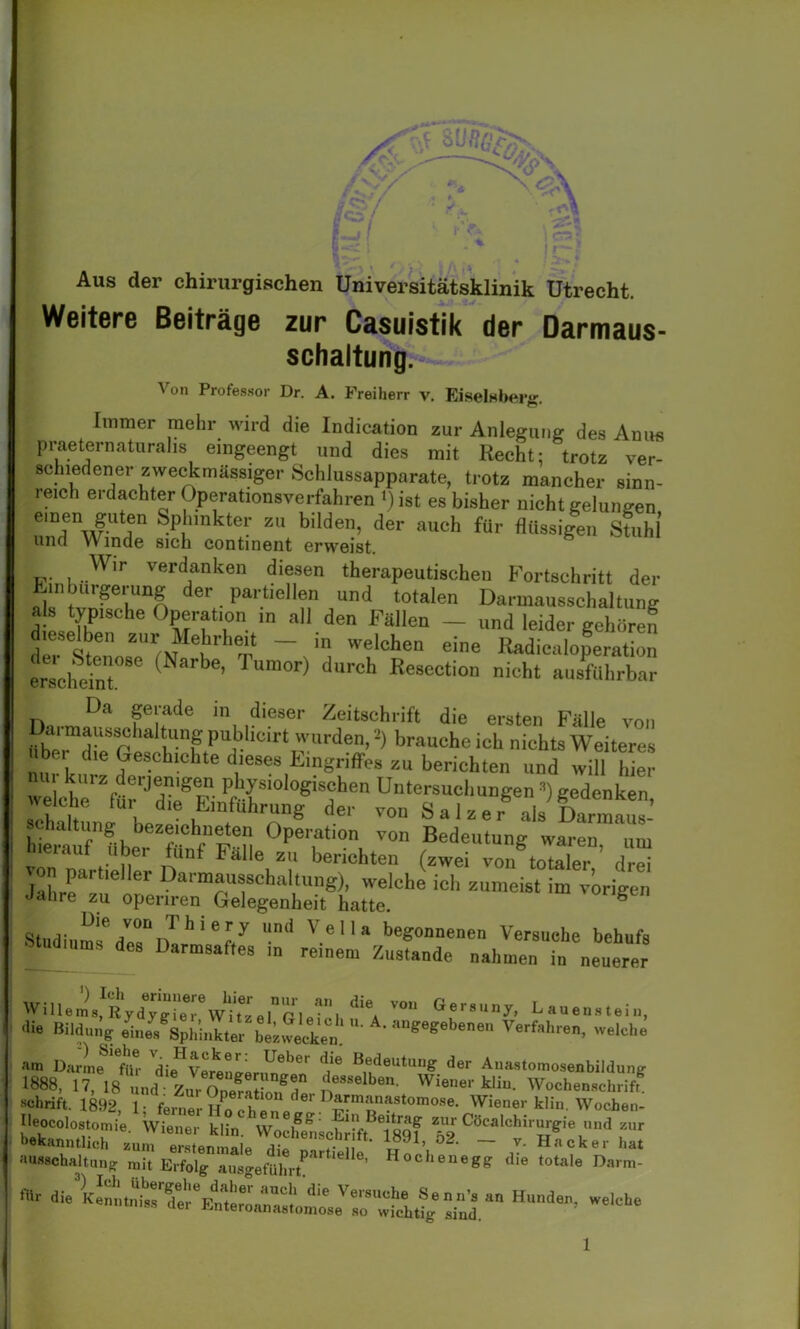 Aus der chirurgischen Universitätsklinik Utrecht. Weitere Beiträge zur Casuistik der Darmaus- schaltung. Von Professor Dr. A. Freiherr v. Eiselfibeig. Immer mehr wird die Indication zur Anlegung des Anus praeternaturalis eingeengt und dies mit Recht: trotz ver- schiedener zweckmässiger Schlussapparate, trotz mancher sinn- reich erdachter Operationsverfahren *) ist es bisher nicht gelungen eTwgUtr Sp[‘mkter zu blldeib der auch für flüssigen Stuhl und W inde sich continent erweist. , ,Wir verdanken diesen therapeutischen Fortschritt der Einbürgerung der partiellen und totalen Darmausschaltung als typische Operation ,n all den Fallen - und leider gehören dieselben zur Mehrheit - in welchen eine Radicaloperation erschein Narb<!’ ^ d“rch Re8ection ausführbar Da gerade in dieser Zeitschrift die ersten Falle von «b!ef'‘«gpublmirt w,.rden,2) brauche ich nichts Weiteres ' die Geschichte dieses Eingriffes zu berichten und will hier reieherZfürrJ^F- i°1°gisJchen Untersuchungen ’) gedenken, «eiche fui die Einführung der von Salzer als Darmaus- schaltung bezeiehneten Operation von Bedeutung waren „in hierauf Uber fünf Fälle zu berichten (zwei von totaler C von pari,eher Dannaussehaltung), welche ich zumeist im vorigen Jahre zu openren Gelegenheit hatte. Dl n. V0Ü d h i ery und Vella begonnenen Versuche behufs Studiums des Darmsafle, in reinem Zustande „ahmen b. „euerer Wittern8^ liy gTe r°Wi'tze l G1 ft 1 ^ V°'‘ Lauen,lein, <1» Bildung etaeVsph'Jta^b»®Jck,n.‘n geg<,be' Verf,h™. *«- am DarLeSfüi die’vereuner,^1”' j* “f“* der Aiia,tomoSenbil<lung 1888, 17, 18 üud ZurZ°?Z„gd° n8MlbSn- Wi8n9r Ui- Wocbwachrift. schrift. 1892, 1- ferner Ho ch ln « Wiener klin, Wochen- bekCOlT^ie- Wiener kün. WochewcWftfwSl 5&Cö™lchiru'eie ,und ™ aussohaUung mit Erfolgausgefü^hrt*'116116’ H°cheneg? die totaüe Dar^ «r ” Hunde’weicbe