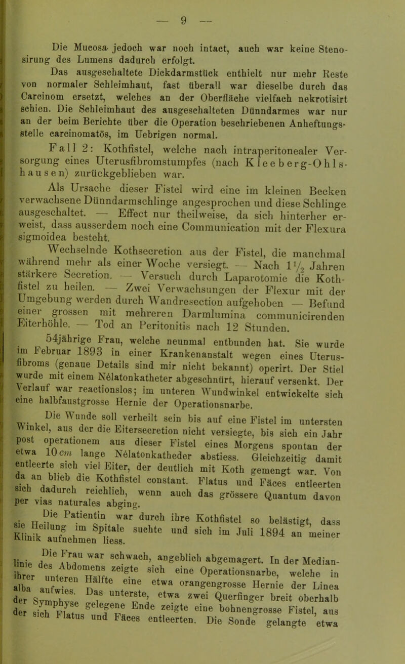 Die Mueosa- jedoch war noch intact, auch war keine Steno- sirung des Lumens dadurch erfolgt. Das ausgeschaltete Dickdarmstück enthielt nur mehr Reste von normaler Schleimhaut, fast überall war dieselbe durch das Careinom ersetzt, welches an der Oberfläche vielfach nekrotisirt schien. Die Schleimhaut des ausgeschalteten Dünndarmes war nur an der beim Berichte über die Operation beschriebenen Anheftungs- stelle carcinomatös, im Uebrigen normal. Fall 2: Kothfistel, welche nach intraperitonealer Ver- sorgung eines Uterusfibromstumpfes (nach Kleeberg-Ohls- hause n) zurückgeblieben war. Als Ursache dieser F istel wird eine im kleinen Becken verwachsene Dünndarmschlinge angesprochen und diese Schlinge ausgeschaltet. Effect nur theilweise, da sich hinterher er- weist, dass ausserdem noch eine Communicatiou mit der Flexura sigmoidea besteht. Wechselnde Kothsecretion aus der Fistel, die manchmal während mehr als einer Woche versiegt. — Nach l‘/2 Jahren stärkere Secretion. \ ersuch durch Laparotomie die Koth- fistel zu heilen. — Zwei Verwachsungen der Flexur mit der Umgebung werden durch Wandresection aufgehoben — Befund einer grossen mit mehreren Darmlumina communicirenden Eiterhöhle. — Tod an Peritonitis nach 12 Stunden. ^ o4jäkrige Frau, welche neunmal entbunden hat. Sie wurde im Februar 1893 in einer Krankenanstalt wegen eines Uterus- nbroms (genaue Details sind mir nicht bekannt) operirt. Der Stiel wurde mit einem NMatonkatheter abgeschnürt, hierauf versenkt. Der Verlauf war reactionslos; im unteren Wundwinkel entwickelte sich eine halbfaustgrosse Hernie der Operationsnarbe. Die Wunde soll verheilt sein bis auf eine Fistel im untersten Y\ inkel, aus der die Eitersecretion nicht versiegte, bis sich ein Jahr post operationem aus dieser Fistel eines Morgens spontan der etwa 10 cm lange Nelatonkatheder abstiess. Gleichzeitig damit entleerte sich viel Eiter, der deutlich mit Koth gemengt war. Von siTla!,' 1 K“tbf8tel co“8ta”‘- Plotus und Fäces entleerten Der vf„d (h Iiel*hl!#h’ wenn auch das grössere Quantum davon per vias naturales abging. sie Heü!LPatiene“, 7“ drCh il,re K°rößstel so belästigt, dass Klinik aufnehmen bess * ““ 810,1 “ JuU 1894 “ linie de e TWIr Sehwacb’ »“gebiieh abgemagert. In der Median- ibrer unterer, ™! ^ Operationsnarbe, welche in alba aufwies n* Ctwa oragengrosse Hernie der Linea der Svirmh V unterste, etwa zwei Querfinger breit oberhalb der siel, Pintna*0 1?°.! 'n4e zel?te eine bohnengrosse Fistel, aus 8,eh Malus und Fäces entleerten. Die Sonde gelangte etwa