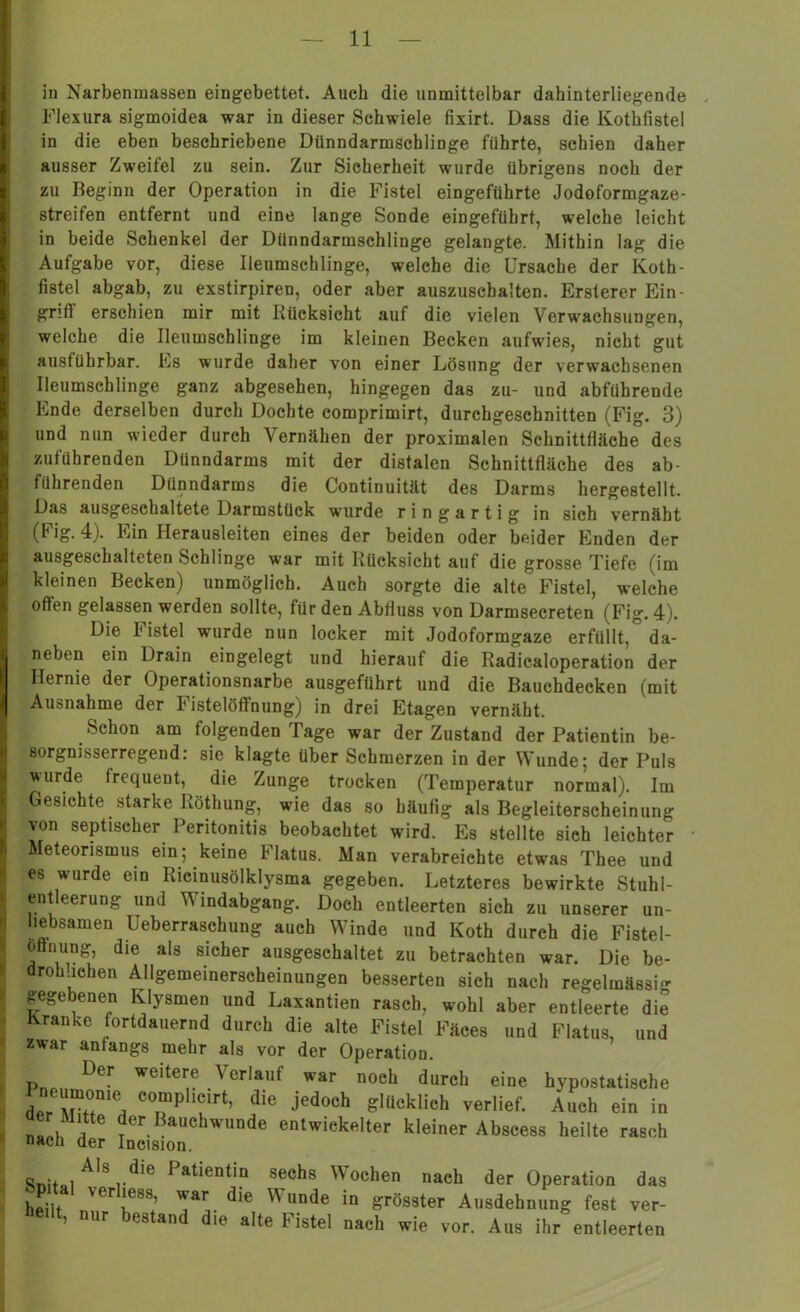 in Narbenmassen eingebettet. Auch die unmittelbar dahinterliegende Flexura sigmoidea war in dieser Schwiele fixirt. Dass die Kothfistel in die eben beschriebene Diinndarmschlinge führte, schien daher ausser Zweifel zu sein. Zur Sicherheit wurde übrigens noch der zu Beginn der Operation in die Fistel eingeführte Jodoformgaze- streifen entfernt und eine lange Sonde eingeführt, welche leicht in beide Schenkel der Dünndarmschlinge gelangte. Mithin lag die Aufgabe vor, diese Ileumschlinge, welche die Ursache der Koth- fistel abgab, zu exstirpiren, oder aber auszuschalten. Ersterer Ein- griff erschien mir mit Rücksicht auf die vielen Verwachsungen, welche die Ileumschlinge im kleinen Becken aufwies, nicht gut ausführbar. Es wurde daher von einer Lösung der verwachsenen Ileumschlinge ganz abgesehen, hingegen das zu- und abführende Ende derselben durch Dochte comprimirt, durchgeschnitten (Fig. 3) und nun wieder durch Vernähen der proximalen Schnittfläche des zuführenden Dünndarms mit der distalen Schnittfläche des ab- führenden Dünndarms die Continuität des Darms hergestellt. Das ausgeschaltete Darmstück wurde ringartig in sich vernäht (Fig. 4). Ein Herausleiten eines der beiden oder beider Enden der ausgeschalteten Schlinge war mit Rücksicht auf die grosse Tiefe (im kleinen Becken) unmöglich. Auch sorgte die alte Fistel, welche offen gelassen werden sollte, für den Abfluss von Darmsecreten (Fig. 4). Die Fistel wurde nun locker mit Jodoformgaze erfüllt, da- neben ein Drain eingelegt und hierauf die Radicaloperation der Hernie der Operationsnarbe ausgeführt und die Bauchdecken (mit Ausnahme der Fistelöflfnung) in drei Etagen vernäht. Schon am folgenden Tage war der Zustand der Patientin be- sorgnisserregend. sie klagte über Schmerzen in der Wunde5 der Puls wurde frequent, die Zunge trocken (Temperatur normal). Im Gesichte starke Röthung, wie das so häufig als Begleiterscheinung von septischer Peritonitis beobachtet wird. Es stellte sich leichter Meteorismus ein; keine Flatus. Man verabreichte etwas Thee und es wurde ein Ricinusölklysma gegeben. Letzteres bewirkte Stuhi- entleerung und Windabgang. Doch entleerten sich zu unserer un- liebsamen Ueberraschung auch Winde und Koth durch die Fistel- oftining, die als sicher ausgeschaltet zu betrachten war. Die be- drohlichen Allgemeinerscheinungen besserten sich nach regelmässi- gegebenen Klysmen und Laxantien rasch, wohl aber entleerte die Kranke fortdauernd durch die alte Fistel Fäces und Flatus, und zwar anfangs mehr als vor der Operation. Der weitere Verlauf war noch durch eine hypostatische TPliCirtj die j6d0ch Schlich verlief. Auch ein in nl) A Jer Bauchwunde entwickelter kleiner Abscess heilte rasch nach der Incision. Snit»iAls die 1>atientin sechs Wochen nach der Operation das heilt Ver!e88’ ^ar die Wunde in grösster Ausdehnung fest ver- teilt, nur bestand die alte Fistel nach wie vor. Aus ihr entleerten