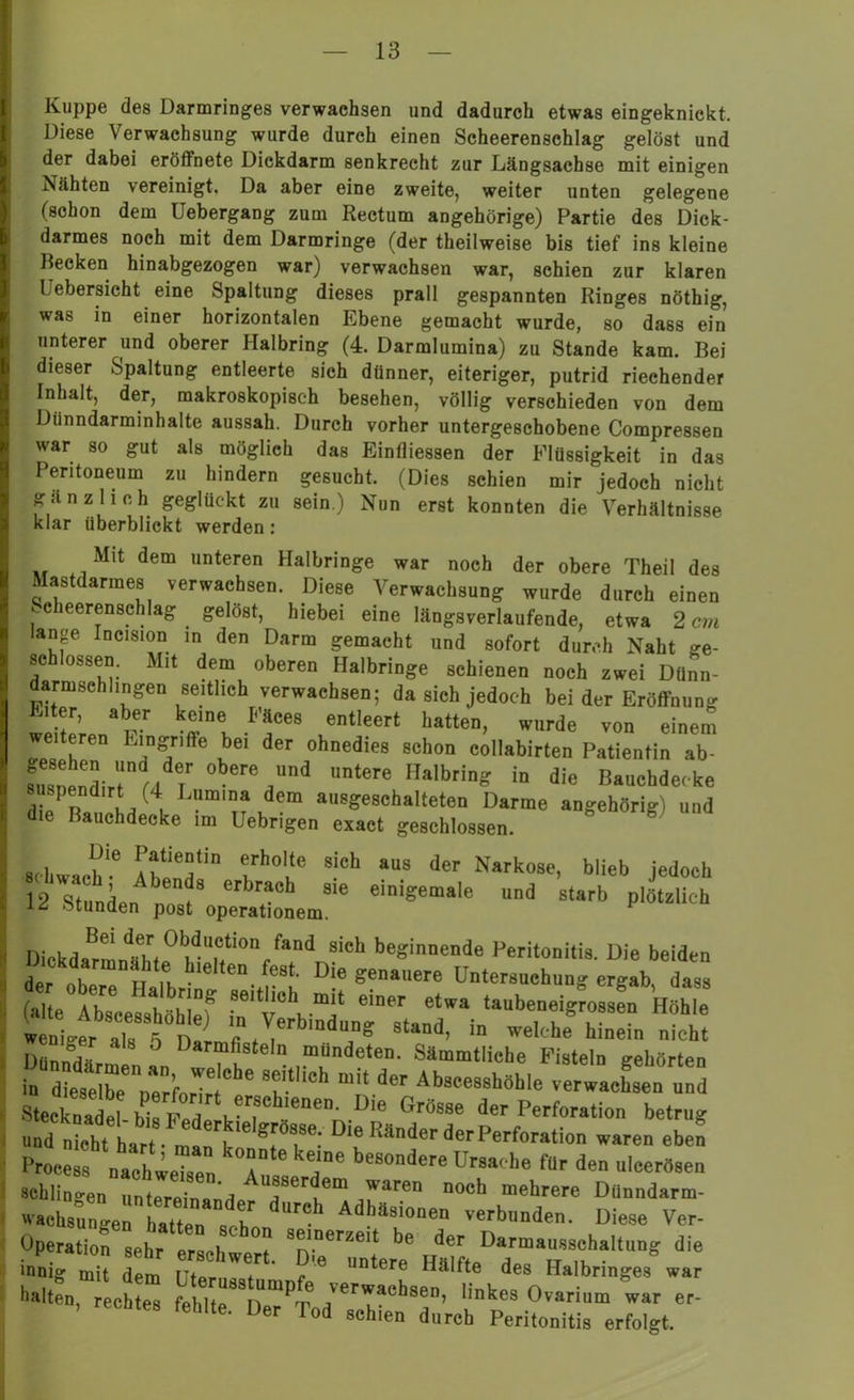 Kuppe des Darmringes verwachsen und dadurch etwas eingeknickt. Diese Verwachsung wurde durch einen Scheerenschlag gelöst und der dabei eröffnete Dickdarm senkrecht zur Längsachse mit einigen Nähten vereinigt. Da aber eine zweite, weiter unten gelegene (schon dem Uebergang zum Rectum angehörige) Partie des Dick- darmes noch mit dem Darmringe (der theilweise bis tief ins kleine Becken hinabgezogen war) verwachsen war, schien zur klaren Pebersicht eine Spaltung dieses prall gespannten Ringes nöthig, was in einer horizontalen Ebene gemacht wurde, so dass ein unterer und oberer Halbring (4. Darmlumina) zu Stande kam. Bei dieser Spaltung entleerte sich dünner, eiteriger, putrid riechender Inhalt, der, makroskopisch besehen, völlig verschieden von dem Dünndarminhalte aussah. Durch vorher untergeschobene Compressen war so gut als möglich das Eintliessen der Flüssigkeit in das Peritoneum zu hindern gesucht. (Dies schien mir jedoch nicht gänzlich geglückt zu sein.) Nun erst konnten die Verhältnisse klar überblickt werden: Mit dem unteren Halbringe war noch der obere Theil des Mastdarmes verwachsen. Diese Verwachsung wurde durch einen Scheerenschlag gelöst, hiebei eine längsverlaufende, etwa 2 cm lange Incision in den Darm gemacht und sofort durch Naht ge- schlossen. Mit dem oberen Halbringe schienen noch zwei Dünn- darmschlingen seitlich verwachsen; da sich jedoch bei der Eröffnung Eiter, aber keine Fäces entleert hatten, wurde von einem weiteren Eingriffe bei der ohnedies schon collabirten Patientin ab- .MMndirt a Ir Vd lmtere in die Baachdecke 7' .(4. L?mlD» dem »MgWBhaltetea Darme angehörig) und die Bauchdecke im Uebrigen exact geschlossen. , ^le ^tientin erholte sich aus der Narkose, blieb jedoch 12 'stunden erbrach sie einigemale und starb plötzlich stunden post operationem. Dickdamnthte01l^UCtion fand sich beginnende Peritonitis. Die beiden ickdarmnähte hielten fest. Die genauere Untersuchung ergab dass n”f S6ir'mit taubeu^Z k he wn*ais5 Dal'L VrbmiT° Stad- in Und. nicht DnnnV Darmfisteln mundeten. Sämmtliche Fisteln gehörten in d etrZfort 6 “* “*! •—*»»• verwaisen und Stecknadel- bta pZvTb.!eile,,„.D,e Gr«sse der Perforation betrug und nicht hart • man klf ®!'0S,8e: 18 Ränder der Perforation waren eben Prooes, nachweZ ' a* be80ndere Ursache für den uleertsen schlingen riZ a AuJ8serdem ™» „och mehrere Dünndarm- waehs^gerhattr^r 'h Adhä8iooen verbunden. Diese Ver- Uperation sehr erschwer” Teun!e« »3^™*^'*“”* d'6 'S** 12 z\rr^ ““* “rzr . rechtes fehlte. Der Tod schien durch Peritonitis erfolgt.