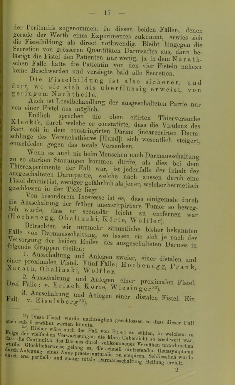 der Peritonitis zugenommen. In diesen beiden Fällen, denen gerade der Werth eines Experimentes zukommt, erwies sich die Fistelbildung als direct nothwendig. Bleibt hingegen die Secretion von grösseren Quantitäten Darmsaftes aus, dann be- lästigt die Fistel den Patienten nur wenig, ja in dem Naratli- schen Falle hatte die Patientin von den'vier Fisteln nahezu keine Beschwerden und versiegte bald alle Secretion. Die F i s t e I b i 1 d u n g ist also sicherer, und \ dort, wo sie sich als überflüssig erweist, von geringem N a c h t h e i 1 e. Auch ist Localbehandlung der ausgeschalteten Partie nur von einer b istel aus möglich. Endlich sprechen die oben citirten Thierversuche Kl eck is, durch welche er constatirte, dass die Virulenz des iiact. coh in dem constnngirten Darme (incarcerirten Darm- schhnge des Versuchstieres [Hund]) sich wesentlich steigert entschieden gegen das totale Versenken. W emi es auch nie beim Menschen nach Darmausschaltung zu so starken Stauungen kommen dürfte, als dies bei dem Thierexperimente der Fall war, ist jedenfalls der Inhalt der ausgeschalteten Darmpartie, welche nach aussen durch eine Fistel dramirt ist, weniger gefährlich als jener, welcher hermetisch geschlossen in der Tiefe liegt. ernenne Von besonderem Interesse ist es, dass einigemale durch lieh r,t 7 der irU ler TX8tirPirbare Tumor so beweg- ch wui de, dass er secundär leicht zu entfernen war (Höchen egg, Obalinski, Körte, Wölf ler). Fülle von des au8gesc,,aiteten d— - einer proximalen KrteTi^f'FälleThocheneg^'r6” “V Narath, Obalinski, Wölfl er. 1 anCr Dre. Lt'^teh Fall: ^v^TstfsTerg«) An‘eSen diStalen Fisteh Ein *ucl‘ s“^6 ''äl'nt'werdoTkönnte '11511011 oes'-Llüs-'en 00 dass dieser Fall Folg«,2 J“®* **- » aajden, in „.,ohem in dass die Coutinuität des Darmes <fureh vnlll- 'Ö Uebeisicbt so erschwert war, « wurde. Glücklicherweise gelang’ es die « . 0n!!Tlei?es Vernähen unterbrochen durch Anlegung eines Anus prfeternatüraS emtr.eiead™ Heussymptome ** er., partielle and später ,e,a,e 2