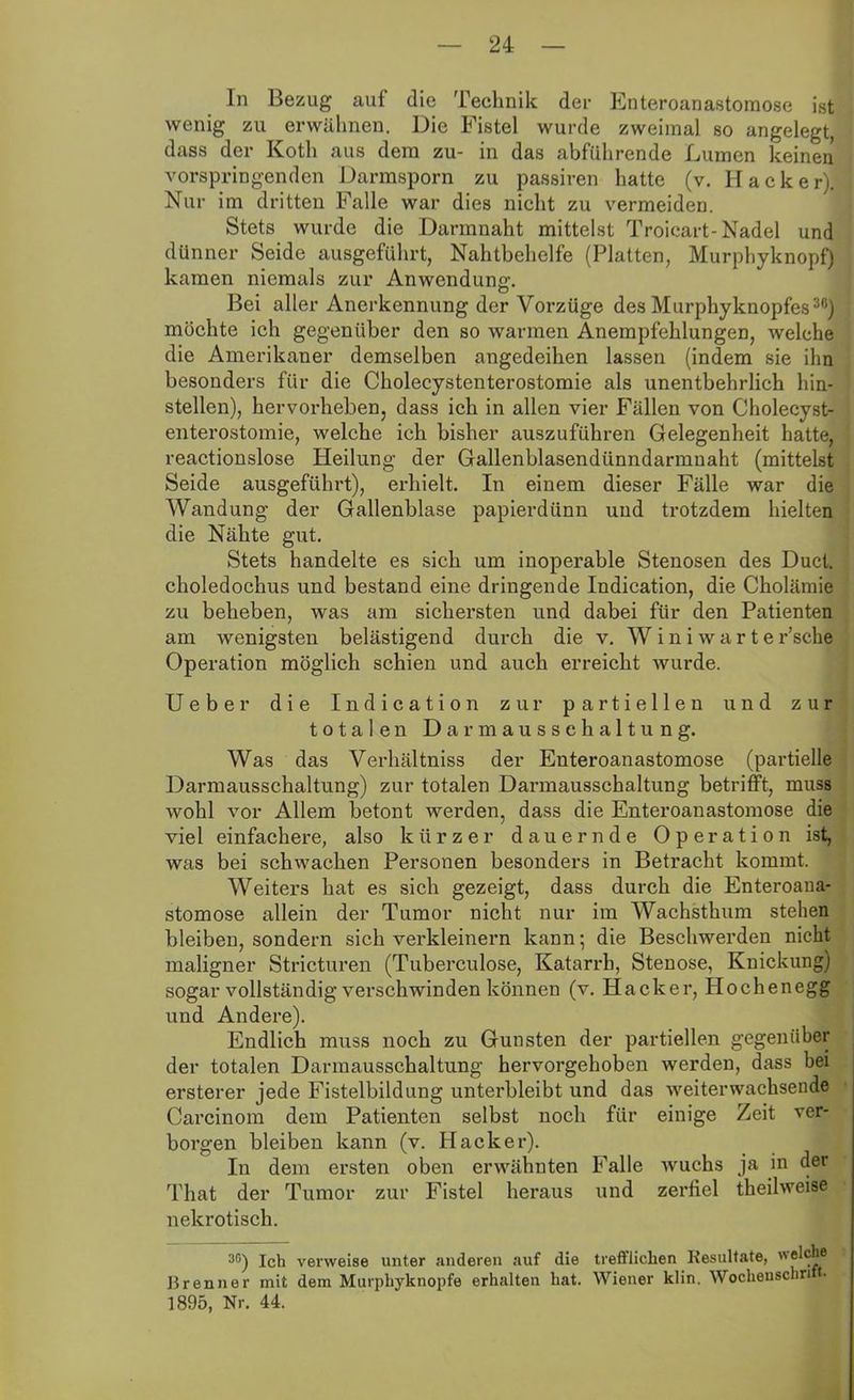 In Bezug auf die Technik der Enteroanastomose ist wenig zu erwähnen. Die Fistel wurde zweimal so angelegt, dass der Koth aus dem zu- in das abführende Lumen keinen vorspringenden Darmsporn zu passiren hatte (v. Hacker). Nur im dritten Falle war dies nicht zu vermeiden. Stets wurde die Darmnaht mittelst Troicart-Nadel und dünner Seide ausgeführt, Nahtbehelfe (Platten, Murphyknopf) kamen niemals zur Anwendung. Bei aller Anerkennung der Vorzüge des Murphyknopfes30) möchte ich gegenüber den so warmen Anempfehlungen, welche die Amerikaner demselben angedeihen lassen (indem sie ihn besonders für die Cholecystenterostomie als unentbehrlich hin- stellen), hervorheben, dass ich in allen vier Fällen von Cholecyst- enterostomie, welche ich bisher auszuführen Gelegenheit hatte, reactionslose Heilung der Gallenblasendünndarmuaht (mittelst Seide ausgeführt), erhielt. In einem dieser Fälle war die Wandung der Gallenblase papierdünn und trotzdem hielten die Nähte gut. Stets handelte es sich um inoperable Stenosen des Ducl. choledochus und bestand eine dringende Indication, die Cholämie zu beheben, was am sichersten und dabei für den Patienten am wenigsten belästigend durch die v. W i n i w a r t e r’sche Operation möglich schien und auch erreicht wurde. Ueber die Indication zur partiellen und zur totalen Darmausschaltung. Was das Verhältniss der Enteroanastomose (partielle Darmausschaltung) zur totalen Darmausschaltung betrifft, muss wohl vor Allem betont werden, dass die Enteroanastomose die viel einfachere, also kürzer dauernde Operation ist, was bei schwachen Personen besonders in Betracht kommt. Weiters hat es sich gezeigt, dass durch die Enteroana- stomose allein der Tumor nicht nur im Wachsthum stehen bleiben, sondern sich verkleinern kann; die Beschwerden nicht maligner Stricturen (Tuberculose, Katarrh, Stenose, Knickung) sogar vollständig verschwinden können (v. Hacker, Hochenegg und Andere). Endlich muss noch zu Gunsten der partiellen gegenüber der totalen Darmausschaltung hervorgehoben werden, dass bei ersterer jede Fistelbildung unterbleibt und das weiterwachsende Carcinom dem Patienten selbst noch für einige Zeit ver- borgen bleiben kann (v. Hacker). In dem ersten oben erwähnten Falle Avuchs ja in der That der Tumor zur Fistel heraus und zerfiel theilweise nekrotisch. 3C) Ich verweise unter anderen auf die treffiiehen Resultate, welche Brenner mit dem Murphyknopfe erhalten hat. Wiener klin. Wochenschn t. 1895, Nr. 44.