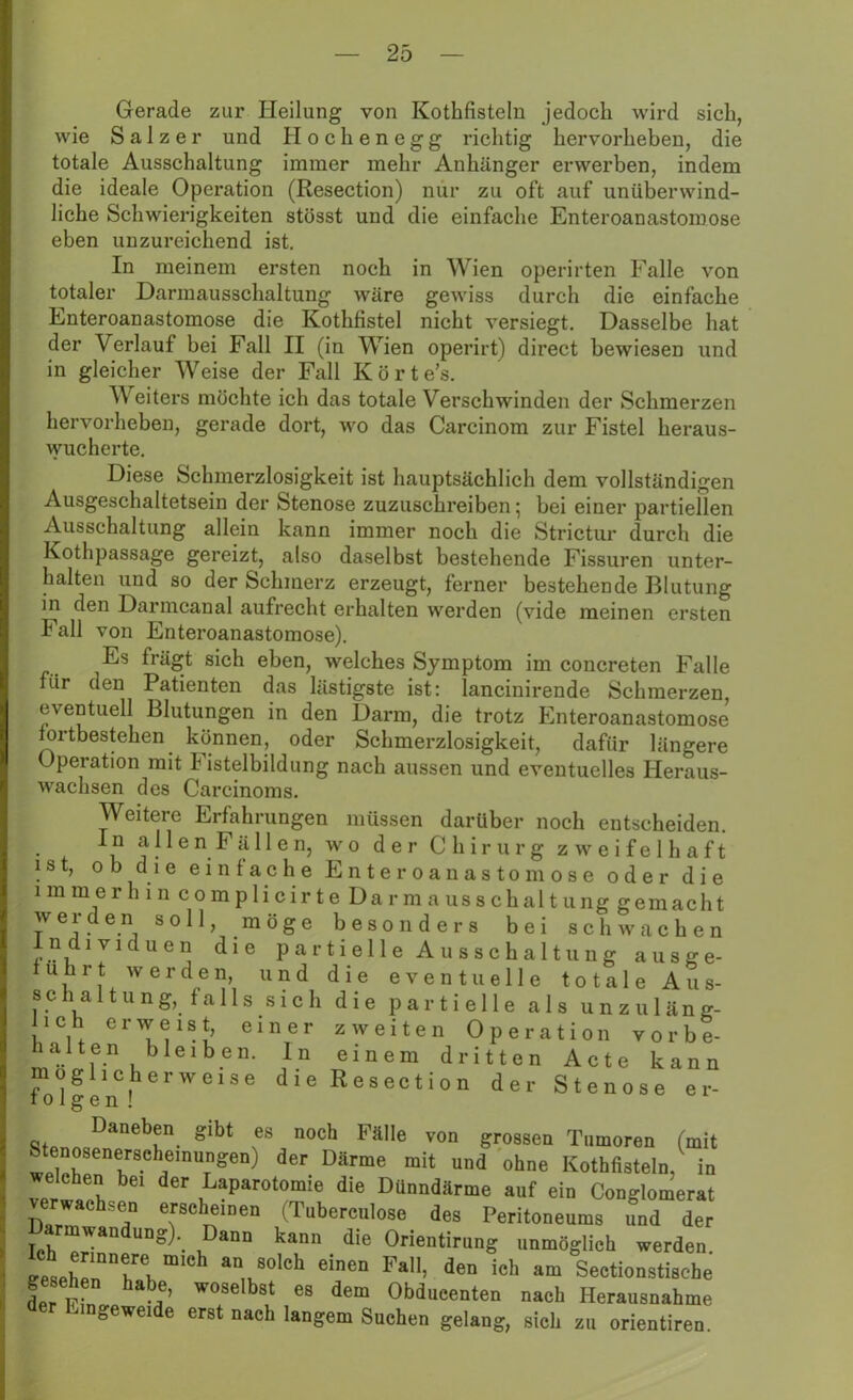 Gerade zur Heilung von Kothfisteln jedoch wird sieh, wie Salzer und Hochenegg richtig hervorheben, die totale Ausschaltung immer mehr Anhänger erwerben, indem die ideale Operation (Resection) nur zu oft auf unüberwind- liche Schwierigkeiten stösst und die einfache Enteroanastomose eben unzureichend ist. In meinem ersten noch in Wien operirten Falle von totaler Darmausschaltung wäre gewiss durch die einfache Enteroanastomose die Kothfistel nicht versiegt. Dasselbe hat der Verlauf bei Fall II (in Wien operirt) direct bewiesen und in gleicher Weise der Fall Körte's. Weiters möchte ich das totale Verschwinden der Schmerzen hervorheben, gerade dort, wo das Carcinom zur Fistel heraus- wucherte. Diese Schmerzlosigkeit ist hauptsächlich dem vollständigen Ausgeschaltetsein der Stenose zuzuschreiben; bei einer partiellen Ausschaltung allein kann immer noch die Strictur durch die Kothpassage gereizt, also daselbst bestehende Fissuren unter- halten und so der Schmerz erzeugt, ferner bestehende Blutung in den Darmcanal aufrecht erhalten werden (vide meinen ersten Fall von Enteroanastomose). Es frägt sich eben, welches Symptom im concreten Falle für den Patienten das lästigste ist: lancinirende Schmerzen, eventuell Blutungen in den Darm, die trotz Enteroanastomose fortbestehen können, oder Schmerzlosigkeit, dafür längere Operation mit Fistelbildung nach aussen und eventuelles Heraus- wachsen des Carcinoms. Weitere Erfahrungen müssen darüber noch entscheiden. In a 11 en Fä 11 en, wo der Chirurg zweifelhaft ist, ob die einfache Enteroanastomose oder die i m m e r h i n c o m p 1 i c i r t e Da r m a us s c h al t u ng gem ach t werden soll, möge besonders bei schwachen Individuen die partielle Ausschaltung ausge- fuhrt werden, und die eventuelle totale Aus- schaltung, fallssich die partielle als unzuläng- lich erweist, einer zweiten Operation vorbe- haiten bleiben. In einem dritten Acte kann möglicherweise die Resection der Stenose er- töt g e n ! Daneben gibt es noch Fälle von grossen Tumoren (mit enosenerschemiingen) der Därme mit und ohne Kothfisteln, in welchen bei der Laparotomie die Dünndärme auf ein Conglomerat verwachsen erscheinen (Tuberculose des Peritoneums und der armwandung) Dann kann die Orientirung unmöglich werden. geseb „“w “,Ch an„80,Ch eieB Fa’ de“ ieh am Sectionstisebe Lr in ,e’ W°8elbSt 68 de“ 0M“«™ten nach Herausnahme der Lingeweide erst naeb langem Sueben gelang, sieb zu orientiren