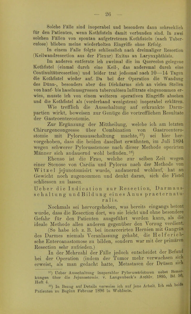 Solche Fälle sind inoperabel und besonders dann schrecklich für den Patienten, wenn Kothfisteln damit verbunden sind. In zwei solchen Fällen von spontan aufgetretenen Kothfisteln (nach Tuber- culose) blieben meine wiederholten Eingriffe ohne Erfolg. In einem Falle folgte schliesslich nach dreimaliger Resection (Keilwandresection aus der Flexur) Exitus an Larynxphthisis. Im anderen entfernte ich zweimal die im Quercolon gelegene Kothfistel (einmal durch eine Keil-, das anderemal durch eine Continuitätsresection) und leider trat jedesmal nach 10—14 Tagen die Kothfistel wieder auf. Da bei der Operation die Wandung des Dünn-, besonders aber des Dickdarms sich an vielen Stellen vonhanf- bis haselnussgrossen tuberculösen Infiltrate eingenommen er- wies, musste ich von einem weiteren operativen Eingriffe absehen und die Kothfistel als (vorderhand wenigstens) inoperabel erklären. Wie trefflich die Ausschaltung auf erkrankte Darm- partien wirkt, beweisen zur Genüge die vortrefflichen Resultate der Gastroenterostomie. Zur Ergänzung der Mittheilung, welche ich am letzten Chirurgencongresse über Combination von Gastroentero- stomie mit Pylorusausschaltnng machte,37) sei hier her- vorgehoben, dass die beiden daselbst erwähnten, im Juli 1894 wegen schwerer Pylorusstenose nach dieser Methode operirten Männer sich andauernd wohl befinden.38) Ebenso ist die Frau, welche zur selben Zeit wegen einer Stenose von Cardia und Pylorus nach der Methode von Witzei jejunotomisirt wurde, andauernd wohlauf, hat an Gewicht noch zugenommen und denkt daran, sich die Ustel schliessen zu lassen. Ueber die Indication zur Resection, Darmaus- Schaltung undBildung eines Anus praeternatu- ralis. Nochmals sei hervorgehoben, was bereits eingangs betont wurde, dass die Resection dort, wo sie leicht und ohne besondere Gefahr für den Patienten ausgeführt werden kann, als die ideale Methode allen anderen gegenüber den Vorzug verdient. (So habe ich z. B. bei incarcerirten Hernien mit Gangrän des Darmes niemals Veranlassung gehabt, die Helferich- sche Enteroauastomose zu bilden, sondern war mit der primären Resection sehr zufrieden.) In der Mehrzahl der Fälle jedoch entscheidet der Befund bei der Operation (indem der Tumor mehr verwachsen sich erweist, als man gedacht hatte, Metastasen der Drüsen sich 3) Ueber Ausschaltung’ inoperabler Pylorusstricturen nebst Henier- kungen über die Jejunostomie. v. Langenbeck’s Archiv. 1895, Bd. •’ i Heft 4. 33) In Bezug auf Details verweise ich auf jene Arbeit. Ich sah bei Patienten zu Beginn Februar 1896 in Wohlsein.