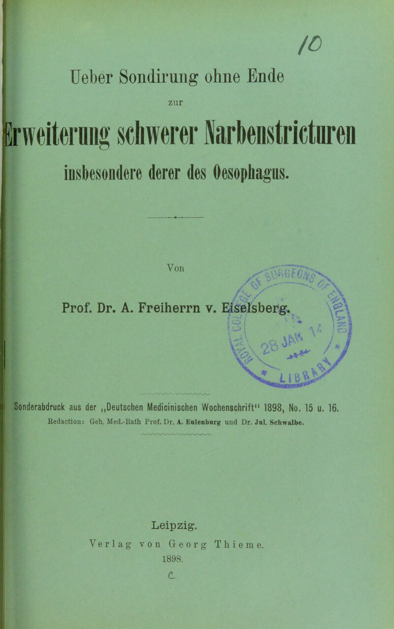 /O lieber Sondirung ohne Ende zur Erweitei'üiig s«liw«rer Sarknstrictnren iosbesoiidere derer des Oesophagus. Von Prof. Dr. A. Freiherrn v. * Sonderabdruck aus der „Deutschen Medicinischen Wochenschrift“ 1898, No. 15 u. 16. Bedaction: Geh. Med.-Bath Prof. Dr. A. Enienbnrg and Dr. Jnl. Schwalbe. 1 I ? I I Leipzig. 1 V e r 1 a g V 0 n G e 0 r g T h i e m e. 1898. d