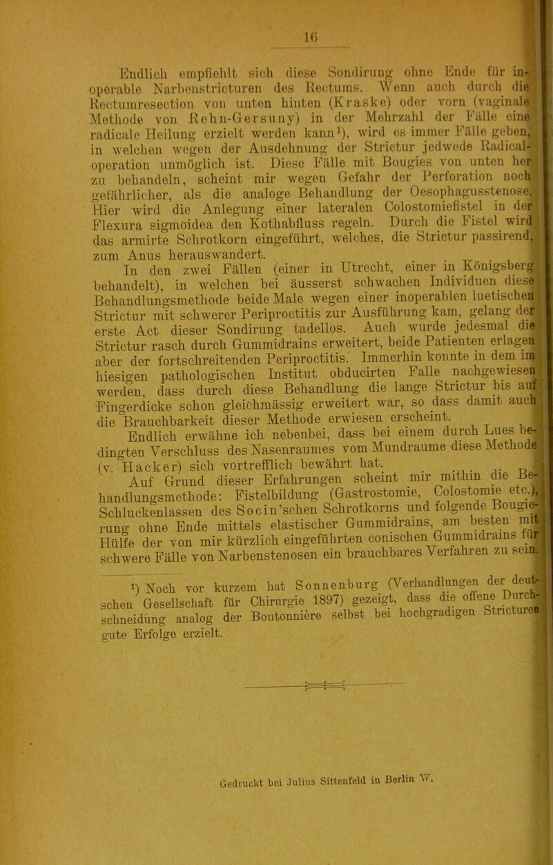 Endlicli einpfiolilt sich diese Sondirung ohne Ende für in , operable Narhenstricturen des Kectums. Wenn auch durch die Rectuinresection von unten hinten (Kraske) oder vorn (vaginal^ Methode von Rehn-Gersuny) in der Mehrzahl der Fälle eine^ radicalo Heilung erzielt werden kann^), wird cs immer Fälle geben“ in welchen wegen der Ausdehnung der Strictur jedwede Radical-;^ Operation unmöglich ist. Diese Fälle mit Bougies von unten her zu behandeln, scheint mir wegen Gefahr der Perforation noch gefährlicher, als die analoge Behandlung der Oesophagusstenose, Hier wird die Anlegung einer lateralen Colostomiefistel in dei^ Flexura sigmoidea den Kothabfluss regeln. Durch die Fistel wirdj das armirte Schrotkorn eingeführt, welches, die Strictur passirend, zum Anus herauswandert. _ In den zwei Fällen (einer in Utrecht, einer in Königsberg^ behandelt), in welchen bei äusserst schwachen Individuen diese Behandlungsmethode beide Male wegen einer inoperablen luetischen Strictur mit schwerer Periproctitis zur Ausführung kam, gelang der erste Act dieser Sondirung tadellos. Auch wurde jedesmal die Strictur rasch durch Gummidrains erweitert, beide Patienten erlagen aber der fortschreitenden Periproctitis. Immerhin konnte in dem iin hiesigen pathologischen Institut obducirten Falle nachgewieseij werden, dass durch diese Behandlung die lange Strictur bis auf Fingerdicke schon gleichmässig erweitert war, so dass damit auch die “Brauchbarkeit dieser Methode erwiesen erscheint. ■ Endlich erwähne ich nebenbei, dass bei einem duph Lues b _ dingten Verschluss des Nasenraumes vom Mundraume diese Methode (v Hacker) sich vortrefflich bewährt hat. 1 Auf Grund dieser Erfahrungen scheint mir mithin die Be- handlungsmethode: Fistelbildung (Gastrostomie, Colostomie etc.). Schluckenlassen des Socin’schen Schrotkorns und folgende Bougi^ rung ohne Ende mittels elastischer Gummidrains, am besten mij Hülfe der von mir kürzlich eingeführten conischen Gummidrains tu^ schwere FäUe von Narbenstenosen ein brauchbares Verfahren zu sei ^^t)Noc^vor kurzem hat Sonuenburg (^Verhandlungen der deuj sehen Gesellschaft für Chirurgie 1897) gezeigt, dass die offene Du^ schneidüng analog der Boutonniere selbst bei hochgradigen Stnctureijj gute Erfolge erzielt. Gedruckt bei Julius Sittenfeld in Berlin W.