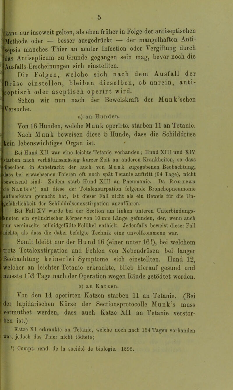 kann nur insoweit gelten, als eben früher in Folge der antiseptischen Methode oder — besser ausgedrückt — der mangelhaften Anti- i sepsis manches Thier an acuter Infection oder Vergiftung durch das Antisepticum zu Grunde gegangen sein mag, bevor noch die • Ausfalls-Erscheinungen sich einstellten. Die Folgen, welche sich nach dem Ausfall der Drüse einstellen, bleiben dieselben, ob unrein, anti- septisch oder aseptisch operirt wird. Sehen wir nun nach der Beweiskraft der Munk’schen Versuche. a) an Hunden. Von 16 Hunden, welche Munk operirte, starben 11 an Tetanie. Nach Munk beweisen diese 5 Hunde, dass die Schilddrüse kein lebenswichtiges Organ ist. ' Bei Hund XII war eine leichte Tetanie vorhanden; Hund XIII und XIV starben nach verhältnissmässig kurzer Zeit an anderen Krankheiten, so dass dieselben in Anbetracht der auch von Munk zugegebenen Beobachtung, dass bei erwachsenen Thieren oft noch spät Tetanie auftritt (64 Tage), nicht beweisend sind. Zudem starb Hund XIII an Pneumonie. Da Rouxeau de Nantes1) auf diese der Totalexstirpation folgende Bronchopneumonie aufmerksam gemacht hat, ist dieser Fall nicht als ein Beweis für die Un- gefährlicbkeit der Schilddrüsenexstirpation anzuführen. Bei Fall XV wurde bei der Section am linken unteren Unterbindungs- knoten ein cylindrischer Körper von 10 mm Länge gefunden, der, wenn auch nur vereinzelte colloidgefüllte Follikel enthielt. Jedenfalls beweist dieser Fall nichts, als dass die dabei befolgte Technik eine unvollkommene war. Somit bleibt nur der Hund 16 (einer unter 16!), bei welchem trotz Totalexstirpation und Fehlen von Nebeudrüsen bei langer [Beobachtung keinerlei Symptome sich einstellten. Hund 12, i welcher an leichter Tetanie erkrankte, blieb hierauf gesund und musste 153 Tage nach der Operation wegen Räude getödtct werden. b) an Katzen. Von den 14 operirten Katzen starben 11 an Tetanie. (Bei der lapidarischen Kürze der Sectionsprotocolle Munk’s muss vermuthet werden, dass auch Katze XII an Tetanie verstor- ben ist.) Katze XI erkrankte an Tetanie, welche noch nach 154 Tagen vorhanden ! war, jedoch das Thier nicht tödtete; *) Compt. rend. de la societe de biologie. 1895.