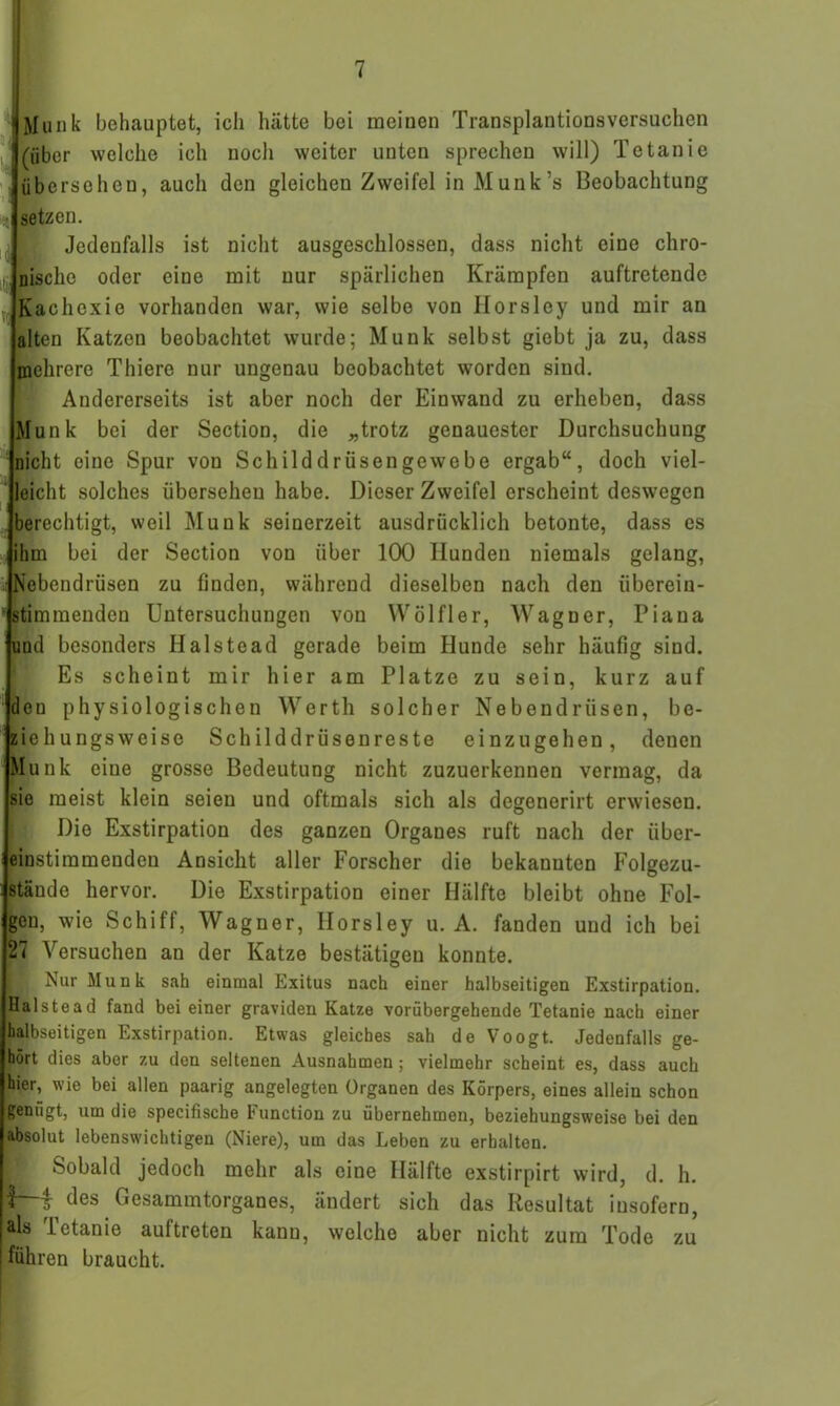 «Munk behauptet, ich hätte bei meinen Transplantionsversuchen 1 (über welche ich noch weiter unten sprechen will) Tetanie übersehen, auch den gleichen Zweifel inMunk’s Beobachtung setzen. Jedenfalls ist nicht ausgeschlossen, dass nicht eine chro- nische oder eine mit nur spärlichen Krämpfen auftretende Kachexie vorhanden war, wie selbe von Ilorsley und mir an alten Katzen beobachtet wurde; Munk selbst giebt ja zu, dass mehrere Thiere nur ungenau beobachtet worden sind. Andererseits ist aber noch der Einwand zu erheben, dass Munk bei der Section, die „trotz genauester Durchsuchung nicht eine Spur von Schilddrüsengewebe ergab“, doch viel- leicht solches übersehen habe. Dieser Zweifel erscheint deswegen berechtigt, weil Munk seinerzeit ausdrücklich betonte, dass es ihm bei der Section von über 100 Hunden niemals gelang, i) STebendrüsen zu finden, während dieselben nach den überein- stimmenden Untersuchungen von Wölfler, Wagner, Piaua und besonders Halste ad gerade beim Hunde sehr häufig sind. Es scheint mir hier am Platze zu sein, kurz auf dou physiologischen Werth solcher Nebendrüsen, be- ziehungsweise Schilddrüsenreste einzugehen, denen Mun c eine grosse Bedeutung nicht zuzuerkennen vermag, da sie meist klein seien und oftmals sich als degenerirt erwiesen. Die Exstirpation des ganzen Organes ruft nach der über- einstimmenden Ansicht aller Forscher die bekannten Folgezu- stände hervor. Die Exstirpation einer Hälfte bleibt ohne Fol- gen, wie Schiff, Wagner, Horsley u. A. fanden und ich bei 27 Versuchen an der Katze bestätigen konnte. I Nur Munk sah einmal Exitus nach einer halbseitigen Exstirpation. Halstead fand bei einer graviden Katze vorübergehende Tetanie nach einer halbseitigen Exstirpation. Etwas gleiches sah de Voogt. Jedenfalls ge- hört dies aber zu den seltenen Ausnahmen ; vielmehr scheint es, dass auch hier, wie bei allen paarig angelegten Organen des Körpers, eines allein schon genügt, um die specifiscbe Function zu übernehmen, beziehungsweise bei den absolut lebenswichtigen (Niere), um das Leben zu erhalten. Sobald jedoch mehr als eine Hälfte exstirpirt wird, d. h. IM des Gesammtorgaues, ändert sich das Resultat insofern, als Tetanie auftreten kann, welche aber nicht zum Tode zu führen braucht.