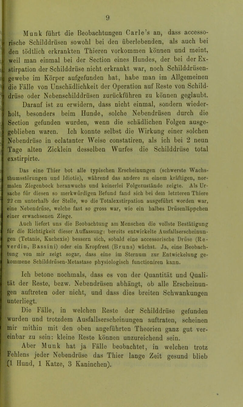 Munk führt die Beobachtungen Carle’s an, dass accesso- rische Schilddrüsen sowohl bei den überlebenden, als auch bei den tödtlich erkrankten Thieren Vorkommen können und meint, weil man einmal bei der Section eines Hundes, der bei der Ex- stirpation der Schilddrüse nicht erkrankt war, noch Schilddrüsen- gewebe im Körper aufgefunden hat, habe man im Allgemeinen die Fälle von Unschädlichkeit der Operation auf Reste von Schild- drüse oder Nebenschilddrüsen zurückführen zu können geglaubt. Darauf ist zu erwidern, dass nicht einmal, sondern wieder- holt, besonders beim Hunde, solche Nebendrüsen durch die Section gefunden wurden, wenn die schädlichen Folgen ausge- geblieben waren. Ich konnte selbst die Wirkung einer solchen Nebendrüse in eclatanter Weise constatiren, als ich bei 2 neun Tage alten Zicklein desselben Wurfes die Schilddrüse total exstirpirte. Das eine Thier bot alle typischen Erscheinungen (schwerste Wachs- thumsstörungen und Idiotie), während das andere zu einem kräftigen, nor- malen Ziegenbock herauwuchs und keinerlei Folgezustände zeigte. Als Ur- sache für diesen so merkwürdigen Befund fand sich bei dem letzteren Thiere 22 cm unterhalb der Stelle, wo die Totalexstirpation ausgeführt worden war, eine Nebendrüse, welche fast so gross war, wie ein halbes Drüsenläppcheu einer erwachsenen Ziege. Auch liefert uns die Beobachtung am Menschen die vollste Bestätigung fiir die Richtigkeit dieser Auffassung: bereits entwickelte Ausfallserscheinun- gen (Tetanie, Kachexie) bessern sich, sobald eine accessorische Drüse (Re- verdiu, Bassini) oder ein Kropfrest (Bruns) wächst. Ja, eine Beobach- tung von mir zeigt sogar, dass eine im Sternum zur Entwickelung ge- kommene Schilddrüsen-Metastase physiologisch functioniren kann. Ich betone nochmals, dass es von der Quantität und Quali- 1 tät der Reste, bezw. Nebendrüsen abhängt, ob alle Erscheinun- gen auftreten oder nicht, und dass dies breiten Schwankungen unterliegt. Die Fälle, in welchen Reste der Schilddrüse gefunden wurden und trotzdem Ausfallserscheinungen auftraten, scheinen mir mithin mit den oben angeführten Theorien ganz gut ver- einbar zu sein: kleine Reste können unzureichend sein. Aber Munk hat ja Fälle beobachtet, in welchen trotz f Fehlens jeder Nebendrüse das Thier lange Zeit gesund blieb (1 Hund, 1 Katze, 3 Kaninchen).