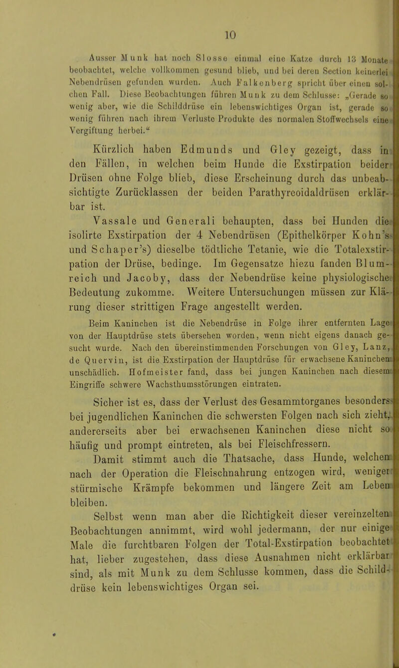 Ausser Munk hal noch SIosso einmal eine Katze durch 13 Monate beobachtet, welche vollkommen gesund blieb, und bei deren Section keinerlei Nebendrüsen gefunden wurden. Auch Falkenberg spricht über einen sol- chen Fall. Diese Beobachtungen führen Munk zu dem Schlüsse: „Gerade so wenig aber, wie die Schilddrüse ein lebenswichtiges Organ ist, gerade so wenig führen nach ihrem Verluste Produkte des normalen Stoffwechsels eine Vergiftung herbei.“ Kürzlich haben Edmunds und Glcy gezeigt, dass in den Fällen, in welchen beim Hunde die Exstirpation beider Drüsen ohne Folge blieb, diese Erscheinung durch das unbeab- sichtigte Zurücklassen der beiden Parathyrcoidaldrüsen erklär- bar ist. Vassale und Generali behaupten, dass bei Hunden die isolirte Exstirpation der 4 Nebendrüsen (Epithelkörper KohnV und Schaper’s) dieselbe tödtliche Tetanie, wie die Totalexstir- pation der Drüse, bedinge. Im Gegensätze hiezu fanden Blum- reich und Jacoby, dass der Nebendrüse keine physiologische Bedeutung zukomme. Weitere Untersuchungen müssen zur Klä- rung dieser strittigen Frage angestellt werden. Beim Kaninchen ist die Nebendrüse in Folge ihrer entfernten Lage von der Hauptdrüse stets übersehen worden, wenn nicht eigens danach ge- sucht wurde. Nach den übereinstimmenden Forschungen von Gley, Lanz, de Quervin, ist die Exstirpation der Hauptdrüse für erwachsene Kaninchen, unschädlich. Hofmeister fand, dass bei jungen Kaninchen nach diesem Eingriffe schwere Wacbsthumsstörungen eintraten. Sicher ist es, dass der Verlust des Gesammtorganes besonders' bei jugendlichen Kaninchen die schwersten Folgen nach sich zieht, andererseits aber bei erwachsenen Kaninchen diese nicht so häufig und prompt eintreten, als bei Fleischfressern. Damit stimmt auch die Thatsache, dass Hunde, welchen, nach der Operation die Fleischnahrung entzogen wird, weniger stürmische Krämpfe bekommen und längere Zeit am Leben bleiben. Selbst wenn man aber die Richtigkeit dieser vereinzelten Beobachtungen annimmt, wird wohl jedermann, der nur einige Male die furchtbaren Folgen der Total-Exstirpation beobachtet hat, lieber zugestehen, dass diese Ausnahmen nicht erklärbar sind, als mit Munk zu dem Schlüsse kommen, dass die Schild- drüse kein lebenswichtiges Organ sei.