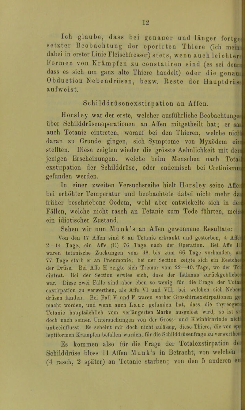 Ich glaube, dass bei genauer und länger fortge setzter Beobachtung der operirten Thiere (ich mein dabei in erster Linie Fleischfresser) stets, wenn auch leichter Formen von Krämpfen zu constatiren sind (es sei denn dass es sich um ganz alte Thiere handelt) oder die genau Obduction Nebendriison, bezw. Reste der Hauptdrüs- auf weist. Schilddrüsenexstirpation an Affen. Horsley war der erste, welcher ausführliche Beobachtunge über Schilddrüsenoperationen an Alfen mitgetheilt hat; er sai auch Tetanie eintreten, worauf bei den Thieren, welche nie! daran zu Grunde gingen, sich Symptome von Myxödem eir stellten. Diese zeigten wieder die grösste Aehnlichkeit mit der: jenigen Erscheinungen, welche beim Menschen nach Tota'. exstirpation der Schilddrüse, oder endemisch bei Cretinismu gefunden werden. In einer zweiten Versuchsreihe hielt Horsley seine Alfe bei erhöhter Temperatur und beobachtete dabei nicht mehr da früher beschriebene Oedem, wohl aber entwickelte sich in de Fällen, welche nicht rasch an Tetanie zum Tode führten, meii ein idiotischer Zustand. Sehen wir nun Munk’s an Affen gewonnene Resultate: Von den 17 Affen sind 6 au Tetanie erkrankt und gestorben, 4 Affe 2—14 Tage, ein Affe (D) 76 Tage nach der Operation. Bei Affe I waren tetanische Zuckungen vom 48. bis zum 66. Tage vorhanden, a, 77. Tage starb er an Pneumonie; bei der Section zeigte sich ein Restche der Drüse. Bei Affe H zeigte sich Tremor vom 22—40. Tage, wo der Tc eintrat. Bei der Section erwies sich, dass der Isthmus zurückgebliebe war. Diese zwei Fälle sind aber eben so wenig für die Frage der Tota. exstirpation zu verwerthen, als Affe VI und VII, bei welchen sich Nebei drüsen fanden. Bei Fall V und F waren vorher Grosshirnexstirpationen gc macht worden, und wenn auch Lanz gefunden hat, dass die thyreoger; Tetanie hauptsächlich vom verlängerten Marke ausgelöst wird, so ist s doch nach seinen Untersuchungen von der Gross- und Kleinhirnrinde nicl unbeeinflusst. Es scheint mir doch nicht zulässig, diese Thiere, die von ep leptiformen Krämpfen befallen wurden, für die Schilddrüsenfrage zu verwerthei Es kommen also für die Frage der Totalexstirpation de Schilddrüse bloss 11 Alfen Munk’s in Betracht, von welchen (4 rasch, 2 später) an Tetanie starben; von den 5 anderen ei