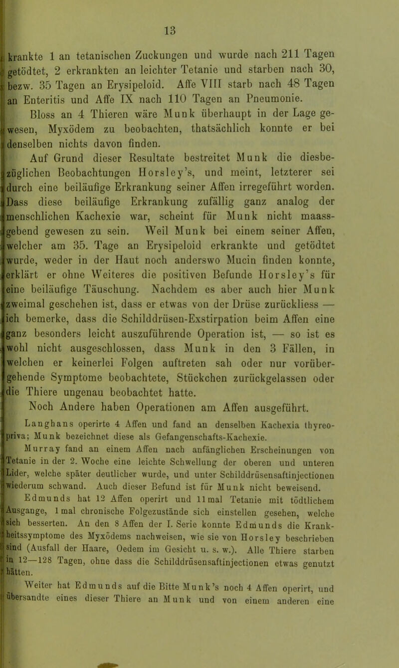 I krankte 1 an tetanischen Zuckungen und wurde nach 211 Tagen | getödtet, 2 erkrankten an leichter Tetanie und starben nach 30, I bezw. 35 Tagen an Erysipeloid. Alle VIII starb nach 48 Tagen an Enteritis und Affe IX nach 110 Tagen an Pneumonie. Bloss an 4 Thieren wäre Munk überhaupt in der Lage ge- iwesen, Myxödem zu beobachten, thatsächlich konnte er bei denselben nichts davon finden. Auf Grund dieser Resultate bestreitet Munk die diesbe- züglichen Beobachtungen Horsley’s, und meint, letzterer sei durch eine beiläufige Erkrankung seiner Affen irregeführt worden. Dass diese beiläuüge Erkrankung zufällig ganz analog der menschlichen Kachexie war, scheint für Munk nicht maass- gebend gewesen zu sein. Weil Munk bei einem seiner Affen, welcher am 35. Tage an Erysipeloid erkrankte und getödtet wurde, weder in der Haut noch anderswo Mucin finden konnte, erklärt er ohne Weiteres die positiven Befunde Horsley’s für eine beiläufige Täuschung. Nachdem es aber auch hier Munk zweimal geschehen ist, dass er etwas von der Drüse zurückliess — ich bemerke, dass die Schilddrüsen-Exstirpation beim Affen eine ganz besonders leicht auszuführende Operation ist, — so ist es wohl nicht ausgeschlossen, dass Munk in den 3 Fällen, in welchen er keinerlei Folgen auftreten sah oder nur vorüber- gehende Symptome beobachtete, Stückchen zurückgelassen oder die Thiere ungenau beobachtet hatte. Noch Andere haben Operationen am Affen ausgeführt. Langbans operirte 4 Affen und fand an denselben Kachexia thyreo- priva; Munk bezeichnet diese als Gefangenschafts-Kachexie. Murray fand an einem Affen nach anfänglichen Erscheinungen von Tetanie in der 2. Woche eine leichte Schwellung der oberen und unteren Lider, welche später deutlicher wurde, und unter Schilddrüsensaftinjectionen wiederum schwand. Auch dieser Befund ist für Munk nicht beweisend. Edmunds hat 12 Affen operirt und 11 mal Tetanie mit tödtlichem Ausgange, 1 mal chronische Folgezustände sich einstellen gesehen, welche sich besserten. An den 8 Affen der I. Serie konnte Edmunds die Krank- heitssymptome des Myxödems nachweisen, wie sie von Horsley beschrieben Isind (Ausfall der Haare, Oedem im Gesicht u. s. w.). Alle Thiere starben in 12—128 Tagen, ohne dass die Schilddrüsensaftinjectionen etwas genutzt hätten. A\eitei hat Edmunds auf die Bitte Munk’s noch 4 Affen operirt, und [übersandte eines dieser Thiere an Munk und von einem anderen eine