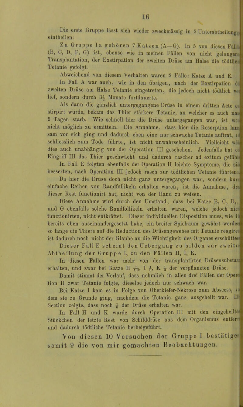 Die erste Gruppe lässt sich wieder zweckmässig in 2 Unterabteilung', j eintheilen: Zu Gruppe Ia gehören 7 Katzen (A—G). ln 5 von diesen Fäll (B, G, D, F, G) ist, ebenso wie in meinen Fällen von nicht gelungen Transplantation, der Exstirpation der zweiten Drüse am Halse die tödtlic Tetanie gefolgt. Abweichend von diesem Verhalten waren 2 Fälle: Katze A und E. In Fall A war auch, wie in den übrigen, nach der Exstirpation c: zweiten Drüse am Halse Tetanie eingetreten, die jedoch nicht tödtlich v< lief, sondern durch Monate fortdauerte. Als dann die gänzlich untergegangene Drüse in einem dritten Acte e stirpirt wurde, bekam das Thier stärkere Tetanie, an welcher es auch na 5 Tagen starb. Wie schnell hier die Drüse untergegangen war, ist wc nicht möglich zu ermitteln. Die Annahme, dass hier die Resorption lan sam vor sich ging und dadurch eben eine nur schwache Tetanie auftrat, ( schliesslich zum Tode führte, ist nicht unwahrscheinlich. Vielleicht wä. dies auch unabhängig von der Operation III geschehen. Jedenfalls bat d) Eingriff III das Thier geschwächt und dadurch rascher ad exitum gefüb In Fall E folgten ebenfalls der Operation II leichte Symptome, die si besserten, nach Operation III jedoch rasch zur tödtlichen Tetanie führten Da hier die Drüse doch nicht ganz untergegangen war, sondern kur einfache Reihen von Randfollikeln erhalten waren, ist die Annahme, da. dieser Rest functionirt hat, nicht von der Hand zu weisen. Diese Annahme wird durch den Umstand, dass bei Katze B, C, D, und G ebenfalls solche Randfollikeln erhalten waren, welche jedoch nie functionirten, nicht entkräftet. Dieser individuellen Disposition muss, wie i < bereits oben auseinandergesetzt habe, ein breiter Spielraum gewährt werde- so lange die Thiere auf die Reduction des Drüsengewebes mit Tetanie reagire ist dadurch noch nicht der Glaube an die Wichtigkeit des Organes erschütten Dieser Fall E scheint den Uebergang zu bilden zur zweite Abtheilung der Gruppe I, zu den Fällen H, I, K. In diesen Fällen war mehr von der transplantirten Drüsensubsta erhalten, und zwar bei Katze H I K ^ der verpflanzten Drüse. Damit stimmt der Verlauf, dass nehmlich in allen drei Fällen der Oper tion II zwar Tetanie folgte, dieselbe jedoch nur schwach war. Bei Katze I kam es in Folge von Oberkiefer-Nekrose zum Abscess, i. dem sie zu Grunde ging, nachdem die Tetanie ganz ausgeheilt war. D Section zeigte, dass noch ^ der Drüse erhalten war. In Fall H und K wurde durch Operation III mit den eingeheilt« 1i Stückchen der letzte Rest von Schilddrüse aus dem Organismus entfer und dadurch tödtliche Tetanie herbeigeführt. Von diesen 10 Versuchen der Gruppe I bestätige somit 9 die von mir gemachten Beobachtungen.