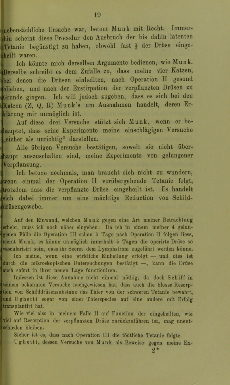 1 nebensächliche Ursache war, betont Munk mit Recht. Immer- hin scheint diese Procodur den Ausbruch der bis dahin latenten Tetanie begünstigt zu haben, obwohl fast J- der Drüse einge- heilt waren. Ich könnte mich derselben Argumente bedienen, wie Munk. Derselbe schreibt es dem Zufalle zu, dass meine vier Katzen, bei denen die Drüsen einheilten, nach Operation II gesund blieben, und nach der Exstirpation der verpflanzten Drüsen zu Grunde gingen. Ich will jedoch zugeben, dass es sich bei den Katzen (Z, Q, R) Munk’s um Ausnahmen handelt, deren Er- klärung mir unmöglich ist. Auf diese drei Versuche stützt sich Munk, wenn er be- hauptet, dass seine Experimente meine einschlägigen Versuche „sicher als unrichtig“ darstellen. Alle übrigen Versuche bestätigen, soweit sie nicht über- haupt auszuschalten sind, meine Experimente von gelungener Verpflanzung. Ich betone nochmals, man braucht sich nicht zu wundern, wenn einmal der Operation II vorübergehende Tetanie folgt, trotzdem dass die verpflanzte Drüse eingeheilt ist. Es handelt sich dabei immer um eine mächtige Reduction von Schild- drüsengewebe. Auf den Ein wand, welchen Munk gegen eine Art meiner Betrachtung erhebt, muss ich noch näher eingehen: Da ich in einem meiner 4 gelun- genen Fälle die Operation III schon 5 Tage nach Operation II folgen liess, meint Munk, es könne unmöglich innerhalb 5 Tagen die operirte Drüse so vascularisirt sein, dass ihr Secret dem Lymphstrom zugeführt werden könne. Ich meine, wenn eine wirkliche Einheilung erfolgt — und dies ist durch die mikroskopischen Untersuchungen bestätigt —, kann die Drüse auch sofort in ihrer neuen Lage functioniren. Indessen ist diese Annahme nicht einmal nöthig, da doch Schiff in seinem bekannten Versuche nachgewiesen hat, dass auch die blosse Resorp- tion von Schilddrüsensubstanz das Thier von der schweren Tetanie bewahrt, und Ughetti sogar von einer Thierspecies auf eine andere mit Erfolg transplantirt hat. Wie viel also in meinem Falle II auf Function der eingeheilten, wie viel auf Resorption der verpflanzten Drüse zurückzuführen ist, mag unent- schieden bleiben. Sicher ist es, dass nach Operation III die tödtliche Tetanie folgte. Ughetti, dessen Versuche von Munk als Beweise gegen meine Ex- 9*