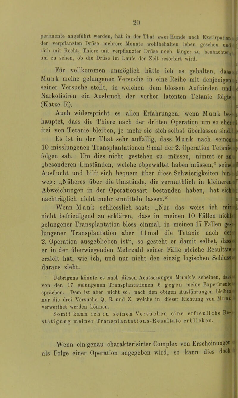 perimente angeführt werden, hat in der That zwei ütinde nach Exstirpation der verpflanzten Drüse mehrere Monate wohlbehalten leben gesehen und räth mit Recht, Thiere mit verpflanzter Drüse noch länger zu beobachten, um zu sehen, ob die Drüse im Laufe der Zeit resorbirt wird. ; jj 11;! Für vollkommen unmöglich hätte ich es gehalten, dass Munk meine gelungenen Versuche in eine Reihe mit denjenigen seiner Vorsuche stellt, in welchen dem blossen Aufbinden und Narkotisiren ein Ausbruch der vorher latenten Tetanie folgte (Katze R). Auch widerspricht es allen Erfahrungen, wenn Munk be- hauptet, dass die Thiere nach der dritten Operation um so eher frei von Tetanie bleiben, je mehr sie sich selbst überlassen sind, i Es ist in der That sehr auffällig, dass Munk nach seinen m 10 misslungenen Transplantationen 9 mal der 2. Operation Tetanie jp folgen sah. Um dies nicht gestehen zu müssen, nimmt er zu „besonderen Umständen, welche obgewaltet haben müssen,“ seine Ausflucht und hilft sich bequem über diese Schwierigkeiten hin- weg: „Näheres über die Umstände, die vermuthlich in kleineren Abweichungen in der Operationsart bestanden haben, hat sich \ nachträglich nicht mehr ermitteln lassen.“ li. Wenn Munk schliesslich sagt: „Nur das weiss ich mir nicht befriedigend zu erklären, dass in meinen 10 Fällen nicht gelungener Transplantation bloss einmal, in meinen 17 Fällen ge- lungener Transplantation aber 11 mal die Tetanie nach der 2. Operation ausgeblieben ist“, so gesteht er damit selbst, dass er in der überwiegenden Mehrzahl seiner Fälle gleiche Resultate erzielt hat, wie ich, und nur nicht den einzig logischen Schluss daraus zieht. Uebrigens könnte es nach diesen Aeusserungen Munk’s scheinen, dass von den 17 gelungenen Transplantationen 6 gegen meine Experimente sprächen. Dem ist aber nicht so: nach den obigen Ausführungen bleiben nur die drei Versuche Q, R und Z, welche in dieser Richtung von Munk verwerthet werden können. Somit kann ich in seinen Versuchen eine erfreuliche Be- stätigung meiner Transplantations-Resultate erblicken. Wenn ein genau charakterisirter Complex von Erscheinungen als Folge einer Operation angegeben wird, so kann dies doch i