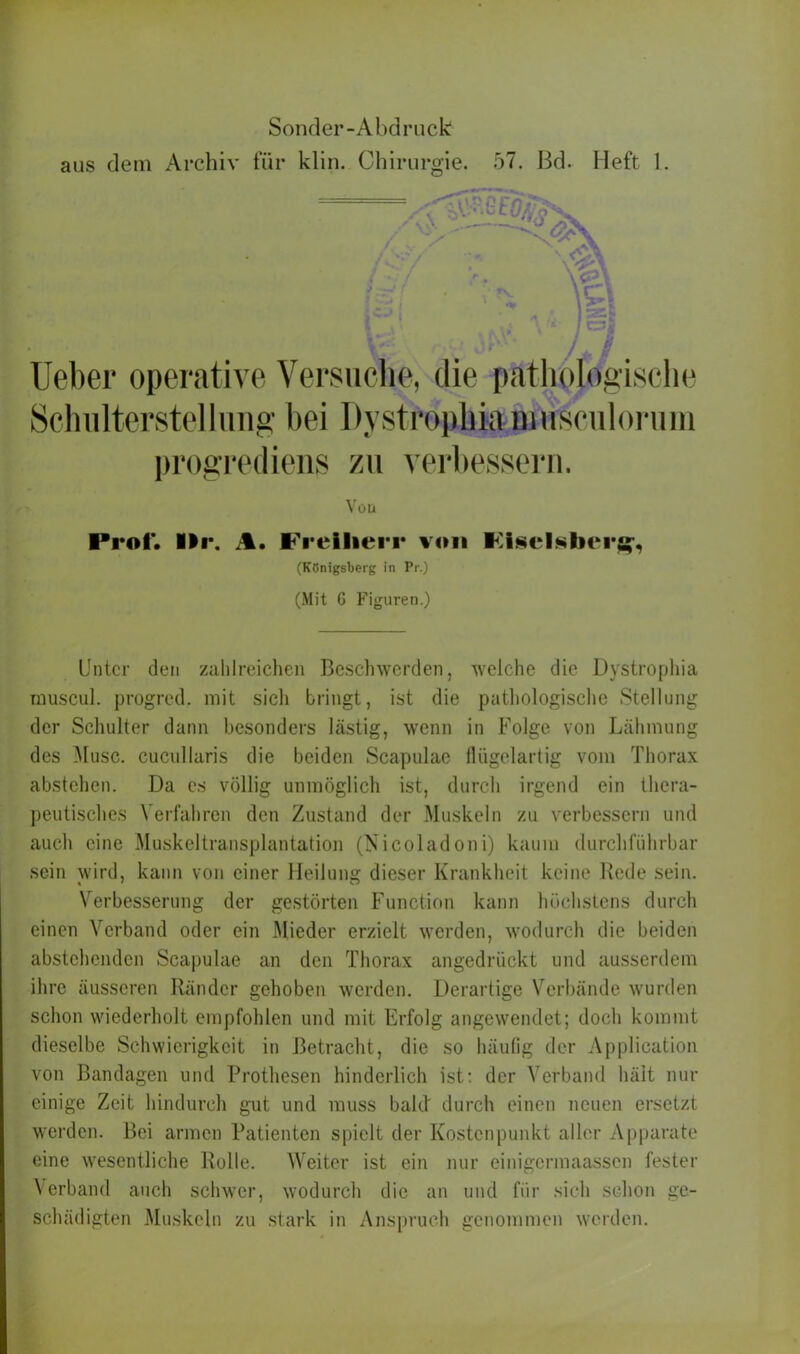 lieber operative Versuche, die pathologische Schulterstelliing bei Dystrophia niusculorimi progrediens zu verbessern. Vou Prot*. Ilr. A. Freiherr von Fisclsbers^ (Königsberg in Pr.) (Mit G Figuren.) Unter den zahlreichen Beschwerden, welche die Dystrophia rnuscul. progred. mit sich bringt, ist die pathologische Stellung der Schulter dann besonders hastig, wenn in Folge von Lähmung des Muse, cucullaris die beiden Scapulae flügelartig vom Thorax abstehen. Da es völlig unmöglich ist, durch irgend ein thera- peutisches Verfahren den Zustand der Muskeln zu verbessern und auch eine Muskeltransplantation (Kicoladoni) kaum durchführbar sein wird, kann von einer Heilung dieser Krankheit keine Rede sein. Verbesserung der gestörten Function kann höchstens durch einen Verband oder ein Mieder erzielt werden, wodurch die beiden abstehenden Scapulae an den Thorax angedriiekt und ausserdem ihre äusseren Ränder gehoben werden. Derartige Verbände wurden schon wiederholt empfohlen und mit Erfolg angewendet; doch kommt dieselbe Schwierigkeit in Betracht, die so häufig der Application von Bandagen und Prothesen hinderlich ist: der Verband hält nur einige Zeit hindurch gut und muss bald durch einen neuen ersetzt werden. Bei armen Patienten spielt der Kostenpunkt aller Apparate eine wesentliche Rolle. Weiter ist ein nur einigermaassen fester Verband auch schwer, wodurch die an und für sich schon ge- schädigten Muskeln zu stark in Anspruch genommen werden.