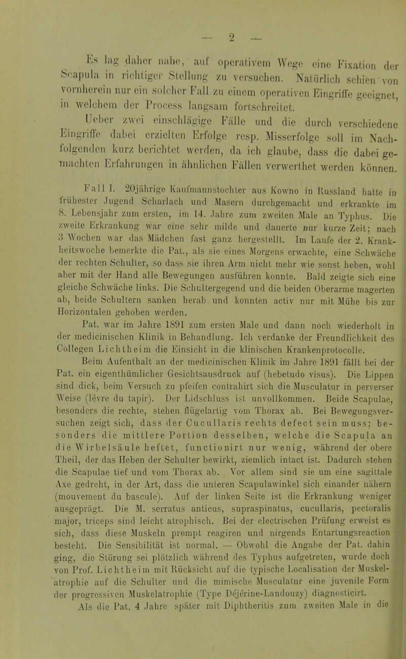ks lag daher nahe, auf operativem Wege eine Fixation der Scapula in richtiger Stellung zu versuchen. Natürlich schien von vornherein nur ein solcher Fall zu einem operativen Eingriffe geeignet, in welchem der Frocess langsam fortschreitet. Feber zwei einschlägige Fälle und die durch verschiedene Eingriffe dabei erzielten Erfolge resp. Misserfolge soll im Nach- folgenden kurz berichtet werden, da ich glaube, dass die dabei ge- maohten Erfahrungen in ähnlichen Fällen verwerthet werden können. Fall I. 20jährige Kaufmann stoch ter aus Kowno in Russland hatte in frühester Jugend Scharlach und Masern durchgemacht und erkrankte im 8. Lebensjahr zum ersten, im 14. Jahre zum zweiten Male an Typhus. Die zweite Erkrankung war eine sehr milde und dauerte nur kurze Zeit; nach 15 Wochen war das Mädchen fast ganz hcrgestellt. Im Laufe der 2. Krank- heitswoche bemerkte die Pat., als sie eines Morgens erwachte, eine Schwäche der rechten Schulter, so dass sie ihren Arm nicht mehr wie sonst heben, wohl aber mit der Hand alle Bewegungen ausführen konnte. Bald zeigte sich eine gleiche Schwäche links. Die Schultergegend und die beiden Oberarme magerten ab, beide Schultern sanken herab und konnten activ nur mit Mühe bis zur Horizontalen gehoben werden. Pat. war im Jahre 1891 zum ersten Male und dann noch wiederholt in der medicinischen Klinik in Behandlung. Ich verdanke der Freundlichkeit des Collegen Lichtheim die Einsicht in die klinischen Krankenprotocolle. Beim Aufenthalt an der medicinischen Klinik im Jahre 1891 fällt bei der Pat. ein eigentümlicher Gesichtsausdruck auf (hebetudo visus). Die Lippen sind dick, beim Versuch zu pfeifen contrahirt sich die Musculatur in perverser Weise (levre du tapir). Der Lidschluss ist unvollkommen. Beide Scapulae, besonders die rechte, stehen flügelartig vom Thorax ab. Bei Bewegungsver- suchen zeigt sich, dass der Cucullaris rechts defect sein muss; be- sonders die mittlere Portion desselben, welche die Scapula an die Wirbelsäule heftet, functionirt nur wenig, während der obere Theil, der das Heben der Schulter bewirkt, ziemlich intact ist. Dadurch stehen die Scapulae tief und vom Thorax ab. Vor allem sind sie um eine sagittale Axe gedreht, in der Art, dass die unteren Scapulawinkel sich einander nähern (mouvement du bascule). Auf der linken Seite ist die Erkrankung weniger ausgeprägt. Die M. serratus anticus, supraspinatus, cucullaris, pectoralis major, triccps sind leicht atrophisch. Bei der clectrischen Prüfung erweist es sich, dass diese Muskeln prompt reagiren und nirgends Entartungsreaction besteht. Die Sensibilität ist normal. — Obwohl die Angabe der Pat. dahin ging, die Störung sei plötzlich während des Typhus aufgetreten, wurde doch von Prof. Licht heim mit Rücksicht auf die typische Localisation der Muskel- atrophie auf die Schulter und die mimische Musculatur eine juvenile Form der progressiven Muskelatrophie (Type Dejerine-Landouzy) diagnosticirt. Als die Pat. 4 Jahre später mit Diphtheritis zum zweiten Male in die