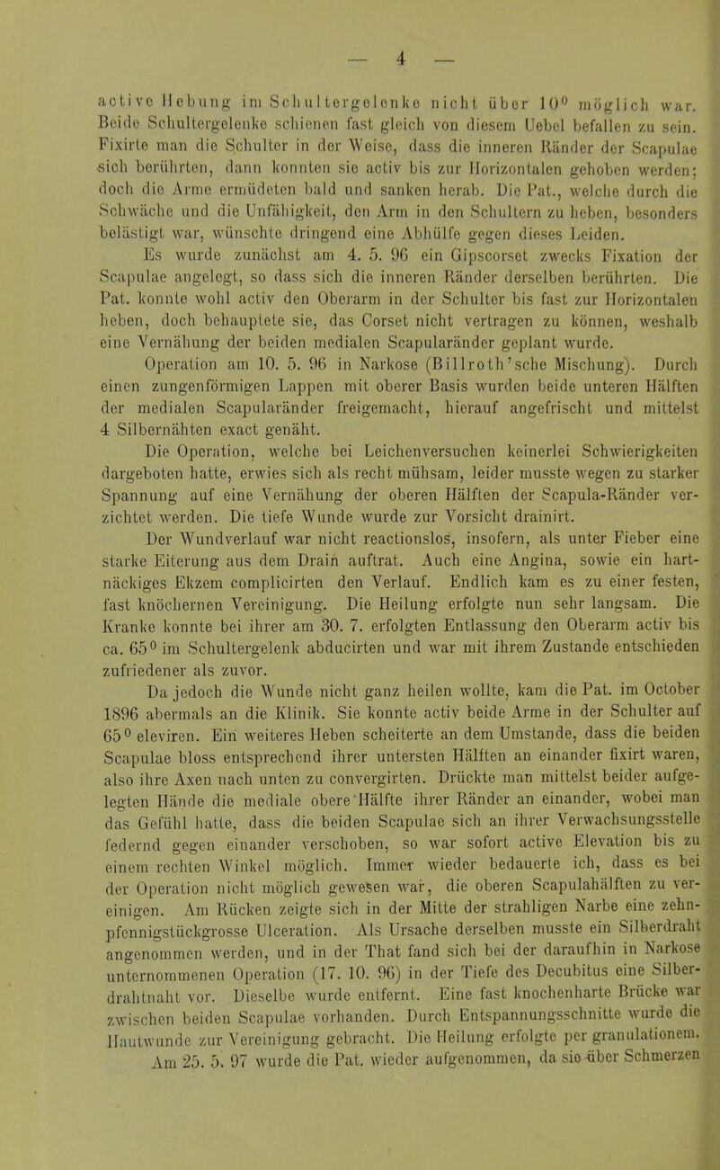 activo Hebung im Schultergelenke nicht über 10° möglich war. Beide Schultergelenke schienen fast gleich von diesem Uebel befallen zu sein. Fixirte man die Schulter in der Weise, dass die inneren Ränder der Scapulae •sich berührten, dann konnten sie activ bis zur Horizontalen gehoben werden; doch die Arme ermüdeten bald und sanken herab. Die Bat., welche durch die Schwäche und die Unfähigkeit, den Arm in den Schultern zu heben, besonders belästigt war, wünschte dringend eine Abhülfe gegen dieses Leiden. Es wurde zunächst am 4. 5. 96 ein Gipscorset zwecks Fixation der Scapulae angelegt, so dass sich die inneren Ränder derselben berührten. Hie Bat. konnte wohl activ den Oberarm in der Schulter bis fast zur Horizontalen heben, doch behauptete sie, das Corset nicht vertragen zu können, weshalb eine Vernähung der beiden medialen Scapularänder geplant wurde. Operation am 10. 5. 96 in Narkose (Billroth’sche Mischung). Durch einen zungenförmigen Lappen mit oberer Basis wurden beide unteren Hälften der medialen Scapularänder freigemacht, hierauf angefrischt und mittelst 4 Silbernähten exact genäht. Die Operation, welche bei Leichenversuchen keinerlei Schwierigkeiten dargeboten hatte, erwies sich als recht mühsam, leider musste wegen zu starker Spannung auf eine Vernähung der oberen Hälften der Scapula-Ränder ver- zichtet werden. Die tiefe Wunde wurde zur Vorsicht drainirt. Der Wundverlauf war nicht reactionslos, insofern, als unter Fieber eine starke Eiterung aus dem Drain auftrat. Auch eine Angina, sowie ein hart- näckiges Ekzem complicirten den Verlauf. Endlich kam es zu einer festen, fast knöchernen Vereinigung. Die Heilung erfolgte nun sehr langsam. Die Kranke konnte bei ihrer am 30. 7. erfolgten Entlassung den Oberarm activ bis ca. 65° im Schultergelenk abducirten und war mit ihrem Zustande entschieden zufriedener als zuvor. Da jedoch die Wunde nicht ganz heilen wollte, kam die Pat. im October 1896 abermals an die Klinik. Sie konnte activ beide Arme in der Schulter auf 65° eleviren. Ein weiteres Heben scheiterte an dem Umstande, dass die beiden Scapulae bloss entsprechend ihrer untersten Hälften an einander fixirt waren, also ihre Axen nach unten zu convergirten. Drückte man mittelst beider aufge- legten Hände die mediale obere Hälfte ihrer Ränder an einander, wobei man das Gefühl hatte, dass die beiden Scapulae sich an ihrer Verwachsungsstelle federnd gegen einander verschoben, so war sofort active Elevation bis zu einem rechten Winkel möglich. Immer wieder bedauerte ich, dass es bei der Operation nicht möglich gewesen war, die oberen Scapulahälften zu ver- einigen. Am Rücken zeigte sich in der Mitte der strahligen Narbe eine zehn- pfennigstückgrosse Ulceration. Als Ursache derselben musste ein Silberdraht angenommen werden, und in der That fand sich bei der daraufhin in Narkose unternommenen Operation (17. 10. 96) in der Tiefe des Decubitus eine Silbei- drahtnaht vor. Dieselbe wurde entfernt. Eine fast knochenharte Brücke war zwischen beiden Scapulae vorhanden. Durch Entspannungsschnitte wurde die Hautwunde zur Vereinigung gebracht. Die Heilung erfolgte per granulationem. Am 2b. 5. 97 wurde die Pat. wieder aufgenommen, da sie-über Schmerzen