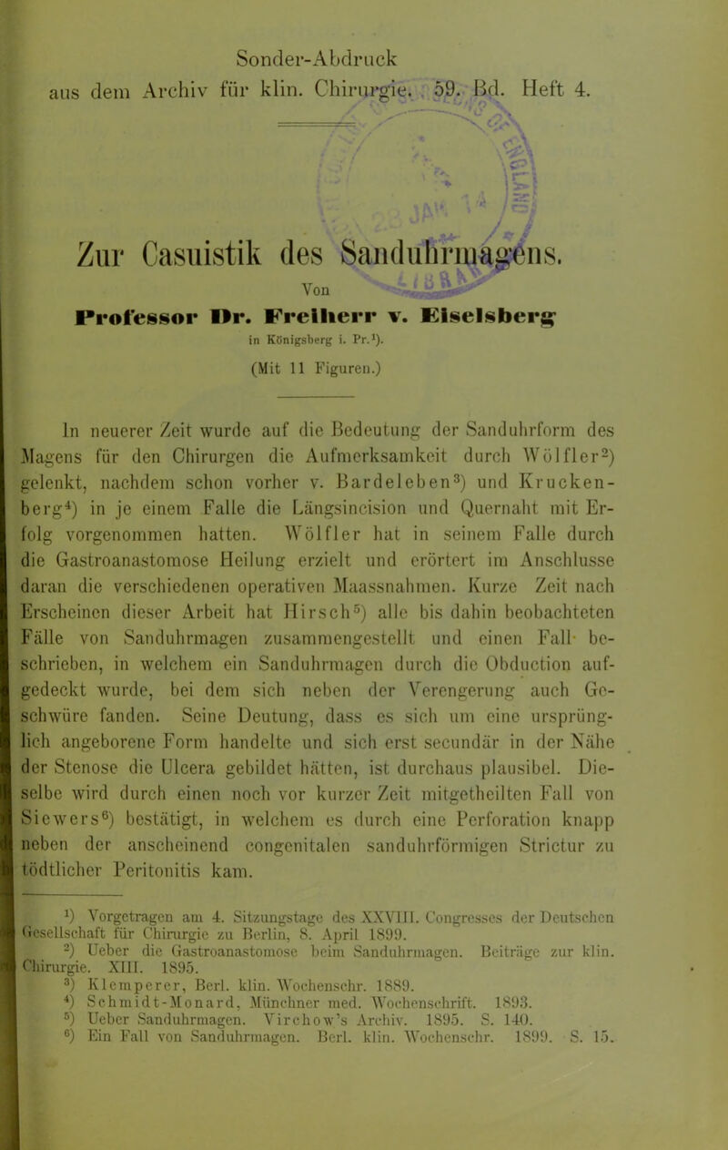 * * » . Zur Casuistik des Saiiduhriuäg'eiis. Von »tlüfLü Professor Wr. Freiherr v. FIselsberg: in Königsberg i. Pr.*). (Mit 11 Figuren.) ln neuerer Zeit wurde auf die Bedeutung der Sanduhrform des Magens für den Chirurgen die Aufmerksamkeit durch Wölfler^) gelenkt, nachdem schon vorher v. Bardeleben^) und Krucken- berg^) in je einem Falle die hängsincision und Quernaht mit Er- folg vorgenommen hatten. Wölfl er hat in seinem Falle durch die Gastroanastomose Heilung erzielt und erörtert im Anschlüsse daran die verschiedenen operativen Maassnahmen. Kurze Zeit nach Erscheinen dieser Arbeit hat Hirsch®) alle bis dahin beobachteten Fcälle von Sanduhrmagen zusammengestellt und einen Fall- be- schrieben, in welchem ein Sanduhrmagen durch die Obduction auf- gedeckt wurde, bei dem sich neben der Verengerung auch Ge- schwüre fanden. Seine Deutung, dass es sich um eine ursprüng- lich angeborene Form handelte und sich erst secimdär in der Nähe der Stenose die Ulcera gebildet hätten, ist durchaus plausibel. Die- selbe wird durch einen noch vor kurzer Zeit mitgetheilten Fall von Siewers®) bestätigt, in welchem es durch eine Perforation knapp neben der anscheinend congenitalen sanduhrförmigen Strictur zu tödtlicher Peritonitis kam. ^) Vorgetragen am 4. Sitzimgstagc des XXVlll. Congresscs der Deutschen Gesellschaft für Chinirgie zu Berlin, 8. April 1899. -) Ueber die Gastroanastomose beim Sanduhrmagen. Beiträge zur klin. Chirurgie. XIII. 1895. Kleinperer, Berl. klin. 'Woehenschr. 1889. Schmidt-Monard, Münchner med. tVochenschrift. 1893. ®) lieber Sanduhrmagen. Virchow’s Arcliiv. 1895. S. 140. ®) Ein Fall von Sanduhrmagen. Berl. klin. Woehenschr. 1899. S. 15.